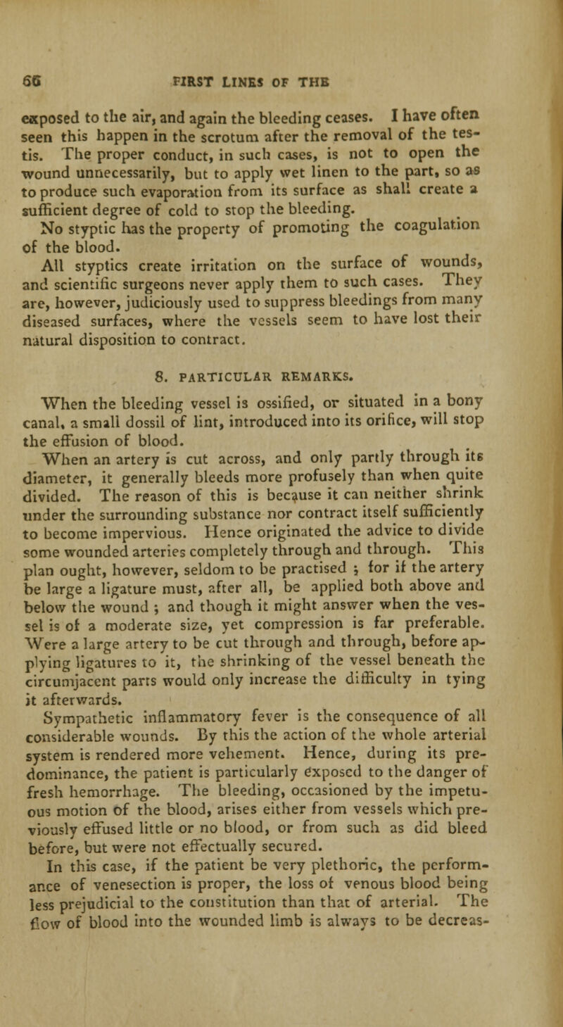 exposed to the air, and again the bleeding ceases. I have often seen this happen in the scrotum after the removal of the tes- tis. The proper conduct, in such cases, is not to open the wound unnecessarily, but to apply wet linen to the part, so as to produce such evaporation from its surface as shall create a sufficient degree of cold to stop the bleeding. No styptic has the property of promoting the coagulation of the blood. All styptics create irritation on the surface of wounds, and scientific surgeons never apply them to such cases. They are, however, judiciously used to suppress bleedings from many diseased surfaces, where the vessels seem to have lost their natural disposition to contract. 8. PARTICULAR REMARKS. When the bleeding vessel is ossified, or situated in a bony canal, a small dossil of lint, introduced into its orifice, will stop the effusion of blood. When an artery is cut across, and only partly through its diameter, it generally bleeds more profusely than when quite divided. The reason of this is because it can neither shrink under the surrounding substance nor contract itself sufficiently to become impervious. Hence originated the advice to divide some wounded arteries completely through and through. This plan ought, however, seldom to be practised * for if the artery be large a ligature must, after all, be applied both above and below the wound ; and though it might answer when the ves- sel is of a moderate size, yet compression is far preferable. Were a large artery to be cut through and through, before ap- plying ligatures to it, the shrinking of the vessel beneath the circumjacent pans would only increase the difficulty in tying it afterwards. Sympathetic inflammatory fever is the consequence of all considerable wounds. By this the action of the whole arterial system is rendered more vehement. Hence, during its pre- dominance, the patient is particularly exposed to the danger of fresh hemorrhage. The bleeding, occasioned by the impetu- ous motion of the blood, arises either from vessels which pre- viously effused little or no blood, or from such as did bleed before, but were not effectually secured. In this case, if the patient be very plethoric, the perform- ance of venesection is proper, the loss of venous blood being less prejudicial to the constitution than that of arterial. The Cow of blood into the wounded limb is always to be decreas-