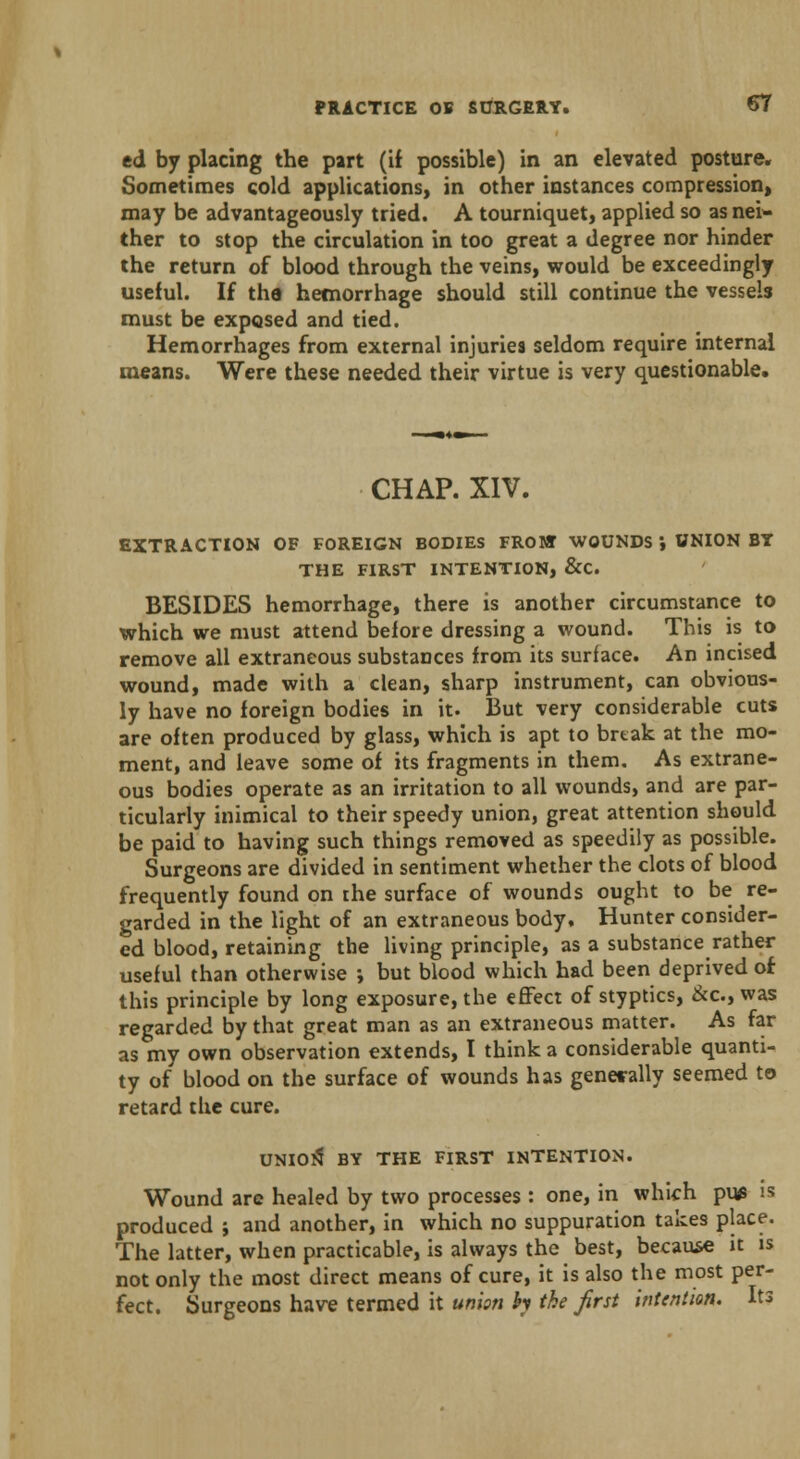 ed by placing the part (if possible) in an elevated posture. Sometimes cold applications, in other instances compression, may be advantageously tried. A tourniquet, applied so as nei- ther to stop the circulation in too great a degree nor hinder the return of blood through the veins, would be exceedingly useful. If tha hemorrhage should still continue the vessels must be exposed and tied. Hemorrhages from external injuries seldom require internal means. Were these needed their virtue is very questionable. CHAP. XIV. EXTRACTION OF FOREIGN BODIES FROM WOUNDS ', UNION BY THE FIRST INTENTION, &C BESIDES hemorrhage, there is another circumstance to which we must attend before dressing a wound. This is to remove all extraneous substances from its surface. An incised wound, made with a clean, sharp instrument, can obvious- ly have no foreign bodies in it. But very considerable cuts are often produced by glass, which is apt to break at the mo- ment, and leave some of its fragments in them. As extrane- ous bodies operate as an irritation to all wounds, and are par- ticularly inimical to their speedy union, great attention should be paid to having such things removed as speedily as possible. Surgeons are divided in sentiment whether the clots of blood frequently found on the surface of wounds ought to be re- garded in the light of an extraneous body. Hunter consider- ed blood, retaining the living principle, as a substance rather useful than otherwise ; but blood which had been deprived of this principle by long exposure, the effect of styptics, &o, was regarded by that great man as an extraneous matter. As far as my own observation extends, I think a considerable quanti- ty of blood on the surface of wounds has generally seemed to retard the cure. UNIOlS BY THE FIRST INTENTION. Wound are healed by two processes : one, in which pu* is produced ; and another, in which no suppuration takes place. The latter, when practicable, is always the best, because it is not only the most direct means of cure, it is also the most per- fect. Surgeons have termed it union h the first intention. Its