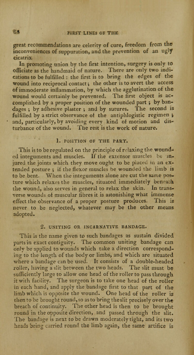 great recommendations are celerity of cure, freedom from the inconveniences of suppuration, and the prevention of an ugly cicatrix In promoting union by the first intention, surgery is only to officiate as the handmaid of nature. There are only two indi- cations to be fulfilled : the first is to bring the edges of the wound into reciprocal contact; the other is to avert the access of immoderate inflammation, by which the agglutination of the wound would certainly be prevented. The first object is ac- complished, by a proper position of the wounded part ; by ban- dages ; by adhesive plaster ; and by sutures. The second is fulfilled by a strict observance of the antiphlogistic regimen \ and, particularly, by avoiding every kind of motion and dis- turbance of the wound. The rest is the work of nature. 1. POSITION OF THE PART. This is to be regulated on the principle of r-laxing the wound- ed integuments and muscles. If the extensor muscles be in- jured the joints which they move ought to be placed in an ex- tended posture ; if the flexor muscles be wounded the limb is to be bent. When the integuments alone are cut the same pos- ture which relaxes the muscles, situated immediately beneath the wound, also serves in general to relax the skin. In trans- verse wounds of muscular fibres it is astonishing what immense effect the observance of a proper posture produces. This is never to be neglected, whatever may be the other means adopted. 2. UNITING OR INCARNATIVE BANDAGE. This is the name given to such bandages as sustain divided parts in exact contiguity. The common uniting bandage can only be applied to wounds which take a direction correspond- ing to the length of the body or limbs, and which are situated where a bandage can be used. It consists of a double-headed roller, having a slit between the two heads. The slit must be sufficiently large to allow one head of the roller to pass through it with facility. The surgeon is to take one head of the roller in each hand, and apply the bandage first to that part of the limb which is opposite the wound. One head of the roller is then to be brought round, so as to bring theslit precisely over the breach of continuity. The other head is then to be brought round in the opposite direction, and passed through the slit. The bandage is next to be drawn moderately tight, and its two heads being carried round the limb again, the same artifice is