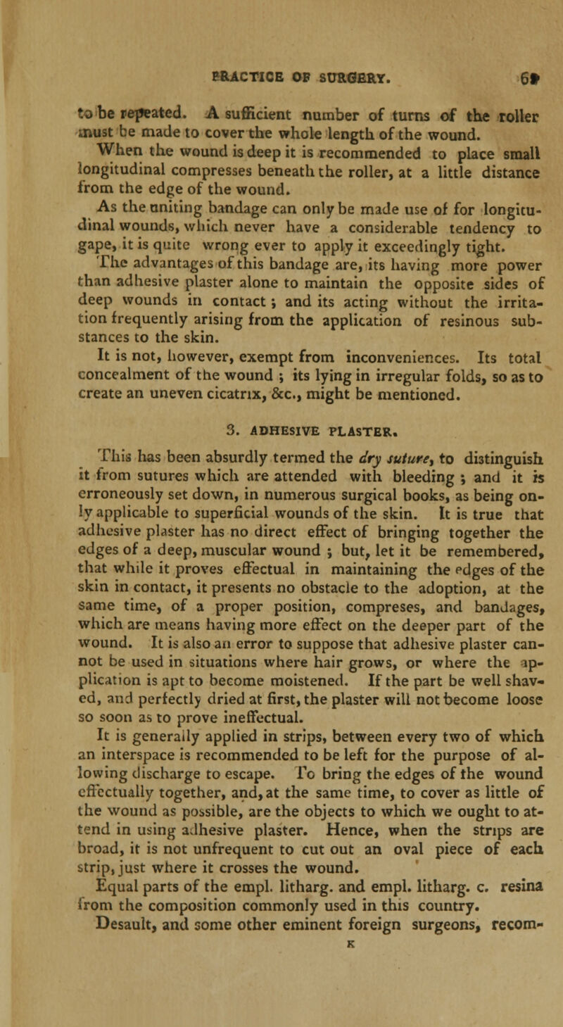 to be repeated. A sufficient number of turns of the roller must be made to cover the whole length of the wound. When the wound is deep it is recommended to place small longitudinal compresses beneath the roller, at a little distance from the edge of the wound. As the uniting bandage can only be made use of for longitu- dinal wounds, which never have a considerable tendency to gape, it is quite wrong ever to apply it exceedingly tight. The advantages of this bandage are, its having more power than adhesive plaster alone to maintain the opposite sides of deep wounds in contact; and its acting without the irrita- tion frequently arising from the application of resinous sub- stances to the skin. It is not, however, exempt from inconveniences. Its total concealment of the wound ; its lying in irregular folds, so as to create an uneven cicatrix, &c, might be mentioned. 3. ADHESIVE PLASTER. This has been absurdly termed the dry suture, to distinguish it from sutures which are attended with bleeding ; and it is erroneously set down, in numerous surgical books, as being on- ly applicable to superficial wounds of the skin. It is true that adhesive plaster has no direct effect of bringing together the edges of a deep, muscular wound ; but, let it be remembered, that while it proves effectual in maintaining the pdges of the skin in contact, it presents no obstacle to the adoption, at the same time, of a proper position, compreses, and bandages, which are means having more effect on the deeper part of the wound. It is also an error to suppose that adhesive plaster can- not be used in situations where hair grows, or where the ip- plication is apt to become moistened. If the part be well shav- ed, and perfectly dried at first, the plaster will not become loose so soon as to prove ineffectual. It is generally applied in strips, between every two of which an interspace is recommended to be left for the purpose of al- lowing discharge to escape, f c bring the edges of the wound effectually together, and, at the same time, to cover as little of the wound as possible, are the objects to which we ought to at- tend in using adhesive plaster. Hence, when the strips are broad, it is not unfrequent to cut out an oval piece of each strip, just where it crosses the wound. Equal parts of the empl. litharg. and empl. litharg. c. resina irom the composition commonly used in this country. Desault, and some other eminent foreign surgeons, recom-
