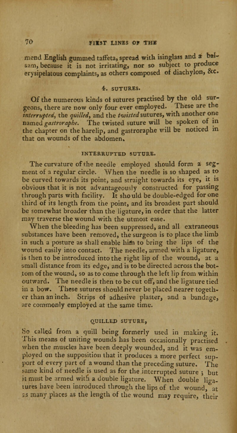 mend English gummed taffeta, spread with isinglass and a bal- sam, because it is not irritating, nor so subject to produce erysipelatous complaints, as others composed of diachylon, &c. 4. sutures. Of the numerous kinds or sutures practised by the old sur- geons, there are now only four ever employed. These are the interrupted, the quitted, and the twisted sutures, with another one named gastroraphe. The twisted suture will be spoken of in the chapter on the harelip, and gastroraphe will be noticed m that on wounds of the abdomen. INTERRUPTED SUTURE. The curvature of the needle employed should form a seg- ment of a regular circle. When the needle is so shaped as to be curved towards its point, and straight towards its eye, it is obvious that it is not advantageously constructed for passing through parts with facility. It should be double-edged for one third of its length from the point, and its broadest part should be somewhat broader than the ligature, in order that the latter may traverse the wound with the utmost ease. When the bleeding has been suppressed, and all extraneous substances have been removed, the surgeon is to place the limb in such a posture as shall enable hifh to bring the lips of the wound easily into contact. The needle, armed with a ligature, is then to be introduced into the right lip of the wound, at a small distance from its edge, and is to be directed across the bot- tom of the wound, so as to come through the left lip from within outward. The needle is then to be cut off, and the ligature tied in a bow. These sutures should never be placed nearer togeth- er than an inch. Strips of adhesive plaster, and a bandage, are commonly employed at the same time. QUILLED SUTURE, 80 called from a quill being formerly used in making it. This means of uniting wounds has been occasionally practised when the muscles have been deeply wounded, and it was em- ployed on the supposition that it produces a more perfect sup- port of every part of a wound than the preceding suture. The tame kind of needle is used as for the interrupted suture ; but it must be armed with a double ligature. When double liga- tures have been introduced through the lips of the wound, at is many places as the length of the wound may require, their