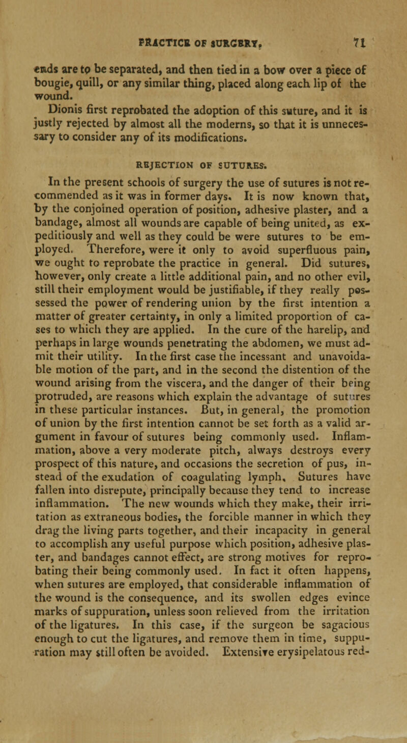 ends are to be separated) and then tied in a bow over a piece of bougie, quill, or any similar thing, placed along each lip of the wound. Dionis first reprobated the adoption of this suture, and it is justly rejected by almost all the moderns, so that it is unneces- sary to consider any of its modifications. REJECTION OF SUTURES. In the present schools of surgery the use of sutures is not re- commended as it was in former days. It is now known that, by the conjoined operation of position, adhesive plaster, and a bandage, almost all wounds are capable of being united, as ex- peditiously and well as they could be were sutures to be em- ployed. Therefore, were it only to avoid superfluous pain, we ought to reprobate the practice in general. Did sutures, however, only create a little additional pain, and no other evil, still their employment would be justifiable, if they really pos- sessed the power of rendering union by the first intention a matter of greater certainty, in only a limited proportion of ca- ses to which they are applied. In the cure of the harelip, and perhaps in large wounds penetrating the abdomen, we must ad- mit their utility. In the first case the incessant and unavoida- ble motion of the part, and in the second the distention of the wound arising from the viscera, and the danger of their bring protruded, are reasons which explain the advantage of sutv.res in these particular instances. But, in general, the promotion of union by the first intention cannot be set forth as a valid ar- gument in favour of sutures being commonly used. Inflam- mation, above a very moderate pitch, always destroys every prospect of this nature, and occasions the secretion of pus, in- stead of the exudation of coagulating lymph. Sutures have fallen into disrepute, principally because they tend to increase inflammation. The new wounds which they make, their irri- tation as extraneous bodies, the forcible manner in which they drag the living parts together, and their incapacity in general to accomplish any useful purpose which position, adhesive plas- ter, and bandages cannot effect, are strong motives for repro- bating their being commonly used. In fact it often happens, when sutures are employed, that considerable inflammation of the wound is the consequence, and its swollen edges evince marks of suppuration, unless soon relieved from the irritation of the ligatures. In this case, if the surgeon be sagacious enough to cut the ligatures, and remove them in time, suppu- ration may *till often be avoided. Extensive erysipelatous red-