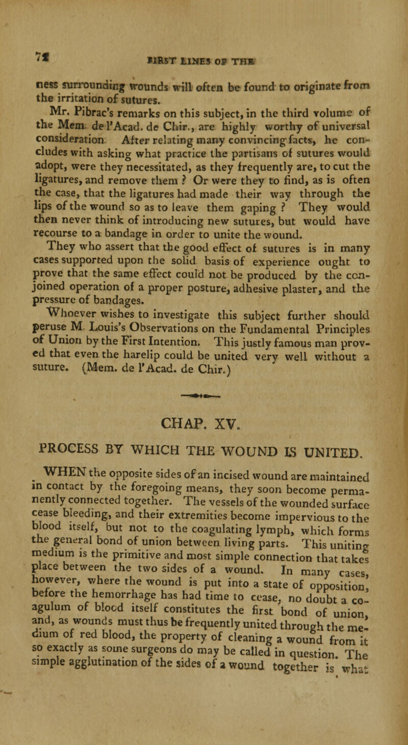 7f FIRST LINES OP THI ness surrounding wounds will often be found to originate from the irritation of sutures. Mr. Pibrac's remarks on this subject, in the third volume of the Mem. del'Acad.de Chir., are highly worthy of universal consideration After relating many convincing facts, he con- cludes with asking what practice the partisans of sutures would adopt, were they necessitated, as they frequently are, to cut the ligatures, and remove them ? Or were they to find, as is often the case, that the ligatures had made their way through the lips of the wound so as to leave them gaping ? They would then never think of introducing new sutures, but would have recourse to a bandage in order to unite the wound. They who assert that the good effect of sutures is in many cases supported upon the solid basis of experience ought to prove that the same effect could not be produced by the con- joined operation of a proper posture, adhesive plaster, and the pressure of bandages. Whoever wishes to investigate this subject further should peruse M Louis's Observations on the Fundamental Principles of Union by the First Intention. This justly famous man prov- ed that even the harelip could be united very well without a suture. (Mem. de l'Acad. de Chir.) CHAP. XV. PROCESS BY WHICH THE WOUND LS UNITED. WHEN the opposite sides of an incised wound are maintained in contact by the foregoing means, they soon become perma- nently connected together. The vessels of the wounded surface cease bleeding, and their extremities become impervious to the blood itself, but not to the coagulating lymph, which forms the general bond of union between living parts. This uniting medium is the primitive and most simple connection that takes place between the two sides of a wound. In many cases however, where the wound is put into a state of opposition! before the hemorrhage has had time to cease, no doubt a co agulum of blood itself constitutes the first 'bond of union and, as wounds must thus be frequently united through the me* drum of red blood, the property of cleaning a wound from it so exactly as some surgeons do may be called in question The simple agglutination of the sides of a wound togeth-r is wha*