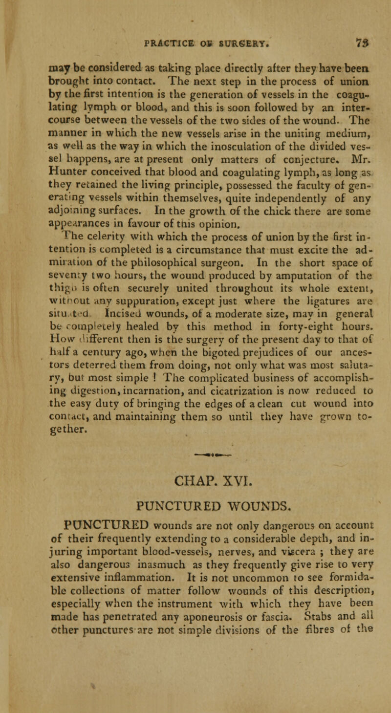 may be considered as taking place directly after they have been brought into contact. The next step in the process of union by the first intention is the generation of vessels in the coagu- lating lymph or blood, and this is soon followed by an inter- course between the vessels of the two sides of the wound. The manner in which the new vessels arise in the uniting medium, as well as the way in which the inosculation of the divided ves- sel happens, are at present only matters of conjecture. Mr. Hunter conceived that blood and coagulating lymph, as long as they retained the living principle, possessed the faculty of gen- erating vessels within themselves, quite independently of any adjoming surfaces. In the growth of the chick there are some appearances in favour of this opinion. The celerity with which the process of union by the first in- tention is completed is a circumstance that must excite the ad- miration of the philosophical surgeon. In the short space of seventy two hours, the wound produced by amputation of the thig.. is often securely united throughout its whole extent, witrout any suppuration, except just where the ligatures are situ ited Incised wounds, of a moderate size, may in general be . ompi'.'ieiy healed by this method in forty-eight hours. How different then is the surgery of the present day to that of hnlf a century ago, when the bigoted prejudices of our ances- tors deterred them from doing, not only what was most saluta- ry, Out most simple ! The complicated business of accomplish- ing digestion, incarnation, and cicatrization is now reduced to the easy duty of bringing the edges of a clean cut wound into contact, and maintaining them so until they have grown to- gether. CHAP. XVI. PUNCTURED WOUNDS. PUNCTURED wounds are not only dangerous on account of their frequently extending to a considerable depth, and in- juring important blood-vessels, nerves, and viscera ; they are also dangerous inasmuch as they frequently give rise to very extensive inflammation. It is not uncommon to see formida- ble collections of matter follow wounds of this description, especially when the instrument with which they have been made has penetrated any aponeurosis or fascia. Stabs and all other punctures are not simple divisions of the fibres of the