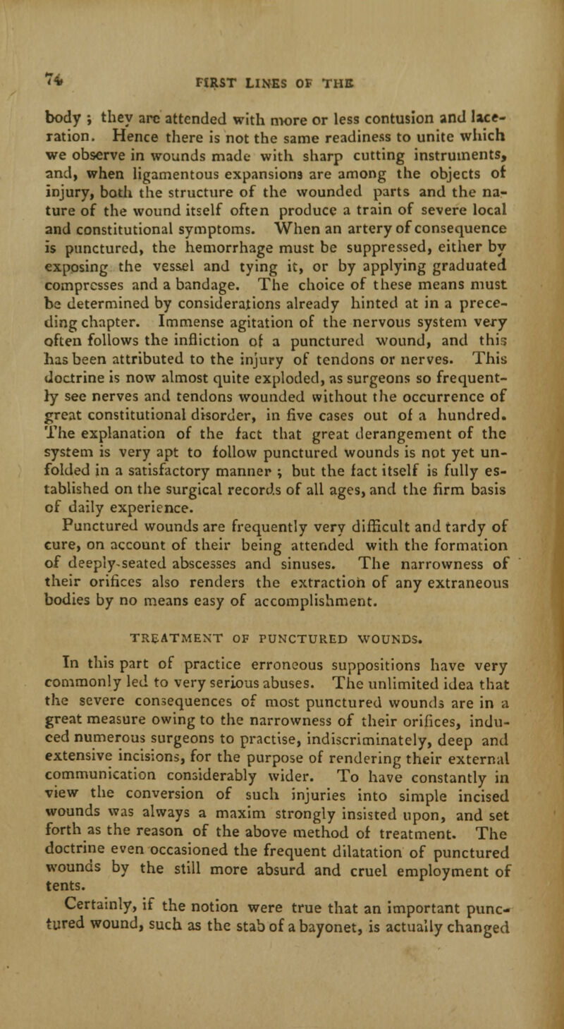body ; they arc attended with more or less contusion and lace- ration. Hence there is not the same readiness to unite which we observe in wounds made with sharp cutting instruments, and, when ligamentous expansions are among the objects of injury, both the structure of the wounded parts and the na- ture of the wound itself often produce a train of severe local and constitutional symptoms. When an artery of consequence is punctured, the hemorrhage must be suppressed, either by exposing the vessel and tying it, or by applying graduated compresses and a bandage. The choice of these means must be determined by considerations already hinted at in a prece- ding chapter. Immense agitation of the nervous system very often follows the infliction of a punctured wound, and this has been attributed to the injury of tendons or nerves. This doctrine is now almost quite exploded, as surgeons so frequent- ly see nerves and tendons wounded without the occurrence of great constitutional disorder, in five cases out of a hundred. The explanation of the fact that great derangement of the system is very apt to follow punctured wounds is not yet un- folded in a satisfactory manner ; but the fact itself is fully es- tablished on the surgical records of all ages, and the firm basis of daily experience. Punctured wounds are frequently very difficult and tardy of cure, on account of their being attended with the formation of deeply-seated abscesses and sinuses. The narrowness of their orifices also renders the extraction of any extraneous bodies by no means easy of accomplishment. TREATMENT OF PUNCTURED WOUNDS. In this part of practice erroneous suppositions have very commonly led to very serious abuses. The unlimited idea that the severe consequences of most punctured wounds are in a great measure owing to the narrowness of their orifices, indu- ced numerous surgeons to practise, indiscriminately, deep and extensive incisions, for the purpose of rendering their external communication considerably wider. To have constantly in view the conversion of such injuries into simple incised wounds was always a maxim strongly insisted upon, and set forth as the reason of the above method of treatment. The doctrine even occasioned the frequent dilatation of punctured wounds by the still more absurd and cruel employment of tents. Certainly, if the notion were true that an important punc- tured wound, such as the stab of a bayonet, is actually changed
