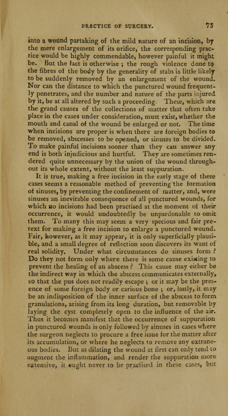 into a wound partaking of the mild nature of an incision, by the mere enlargement of its orifice, the corresponding prac- tice would be highly commendable, however painful it might be. But the fact is otherwise ; the rough violence done to the fibres of the body by the generality of stabs is little likely to be suddenly removed by an enlargement of the wound. Nor can the distance to which the punctured wound frequent- ly penetrates, and the number and nature of the parts injured by it, be at all altered by such a proceeding These, which are the grand causes of the collections of matter that often take place in the cases under consideration, must exist, whether the mouth and canal of the wound be enlarged or not. The time when incisions are proper is when there are foreign bodies to be removed, abscesses to be opened, or sinuses to be divided. To make painful incisions sooner than they can answer any end is both injudicious and hurtful. They are sometimes ren- dered quite unnecessary by the union of the wound through- out its whole extent, without the least suppuration. It is true, making a free incision in the early stage of these cases seems a reasonable method of preventing the formation of sinuses, by preventing the confinement of matter, and, were sinuses an inevitable consequence of all punctured wounds, for which bo incisions had been practised at the moment of their occurrence, it would undoubtedly be unpardonable to omit them. To many this may seem a very specious and fair pre- text for making a free incision to enlarge a punctured wound. Fair, however, as it may appear, it is only superficially plausi- ble, and a small degree of reflection soon discovers its want of real solidity. Under what circumstances do sinuses form ? Do they not form only where there is some cause existing to prevent the healing of an abscess ? This cause may either be the indirect way in which the abscess communicates externally, so that the pus does not readily escape ; or it may be the pres- ence of some foreign body or carious bone ; or, lastly, it may be an indisposition of the inner surface of the abscess to form granulations, arising from its long duration, but removable by laying the cyst completely open to the influence of the air. Thus it becomes manifest that the occurrence of suppuration in punctured wounds is only followed by sinuses in cases where the surgeon neglects to procure a free issue for the matter after its accumulation, or where he neglects to remove any extrane- ous bodies. But as dilating the wound at first can only tend to augment the inflammation, and render the suppuration more extensive, it eught never to be practised in these cases, but