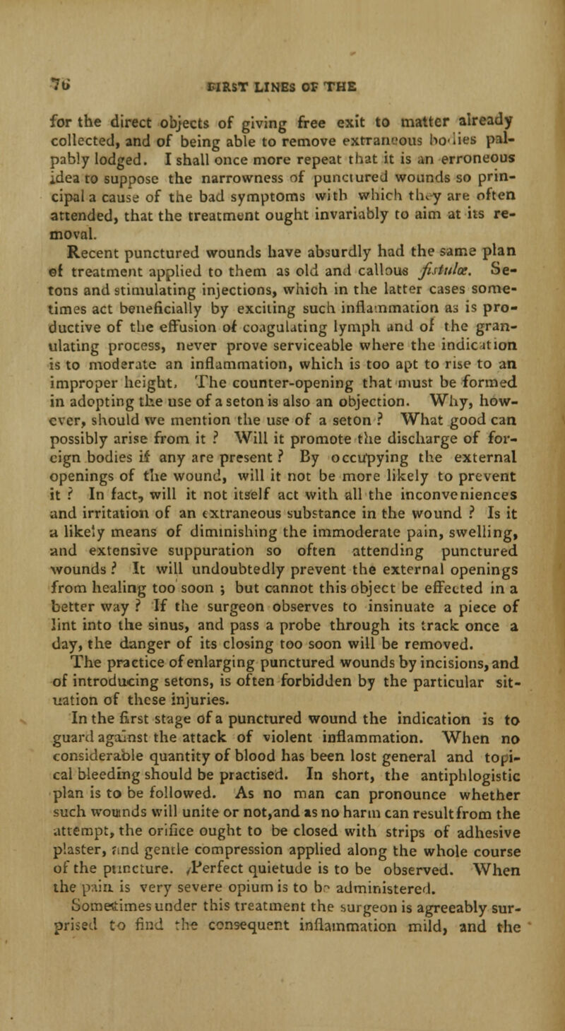for the direct objects of giving free exit to matter already collected, and of being able to remove extraneous bo-iies pal- pably lodged. I shall once more repeat that it is an erroneous idea to suppose the narrowness of punctured wounds so prin- cipal a cause of the bad symptoms with which they are often attended, that the treatment ought invariably to aim at its re- moval. Recent punctured wounds have absurdly had the same plan ©f treatment applied to them as old and callous fistula. Se- tons and stimulating injections, which in the latter cases some- times act beneficially by exciting such inflammation as is pro- ductive of the effusion of coagulating lymph and of the gran- ulating process, never prove serviceable where the indication is to moderate an inflammation, which is too apt to rise to an improper height, The counter-opening that must be formed in adopting the use of a seton is also an objection. Why, how- ever, should we mention the use of a seton ? What good can possibly arise from it ? Will it promote the discharge of for- eign bodies if any are present ? By occupying the external openings of the wound, will it not be more likely to prevent it \ In fact, will it not itself act with all the inconveniences and irritation of an extraneous substance in the wound ? Is it B likely means of diminishing the immoderate pain, swelling, and extensive suppuration so often attending punctured wounds i It will undoubtedly prevent the external openings from healing too soon ; but cannot this object be effected in a better way ? If the surgeon observes to insinuate a piece of lint into the sinus, and pass a probe through its track once a day, the danger of its closing too soon will be removed. The practice of enlarging punctured wounds by incisions, and of introducing setons, is often forbidden by the particular sit- uation of these injuries. In the first stage of a punctured wound the indication is to guard against the attack of violent inflammation. When no considerable quantity of blood has been lost general and topi- cal bleeding should be practised. In short, the antiphlogistic plan is to be followed. As no man can pronounce whether such wouinds will unite or not,and as no harm can result from the attempt, the orifice ought to be closed with strips of adhesive plaster, find gentle compression applied along the whole course of the puncture. /Perfect quietude is to be observed. When the pain, is very severe opium is to b^ administered. Sometimes under this treatment the surgeon is agreeably sur- prised to find the consequent inflammation mild, and the