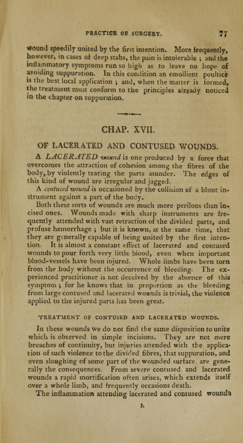 wound speedily united by the first intention. More frequently, however, in cases of deep stabs, the pain is intolerable ; and the inflammatory symptoms run so high as to leave no hope of avoiding suppuration. In this condition an emollient poultice is the best local application ; and, when the matter is formed, the treatment must conform to the principles already noticed in the chapter on suppuration. CHAP. XVII. OF LACERATED AND CONTUSED WOUNDS. A LACERATED imouhd is one produced by a force that overcomes the attraction of cohesion among the fibres of the body, by violently tearing the parts asunder. The edges of this kind of wound are irregular and jagged, A contused wound is occasioned by the collision of a blunt in- strument against a part of the body. Both these sorts of wounds are much more perilous than ini cised ones. Wounds made with sharp instruments are fre- quently attended with vast retraction of the divided parts, and profuse hemorrhage ; but it is known, at the same time, that they are generally capable of being united by the first inten- tion. It is almost a constant effect of lacerated and contused wounds to pour forth very tittle blood, even when important blood-vessels have been injured. Whole limbs have been torn from the body without the occurrence of bleeding. The ex- perienced practitioner is not deceived by the absence of this symptom ; for he knows that in proportion as the bleeding from large contused and lacerated wounds is trivial, the violence applied to the injured parts lias been great. TREATMENT OF CONTUSED AND LACERATED WOUNDS. In these wounds we do not find the same disposition to unite which is observed in simple incisions. They are not mere breaches of continuity, but injuries attended with the applica- tion of such violence to the divided fibres, that suppuration, and even sloughing of some part of the wounded surface are gene- rally the consequences. From severe contused and lacerated wounds a rapid mortification often arises, which extends itself over a whole limb, and frequently occasions death. The inflammation attending lacerated and contused wounds