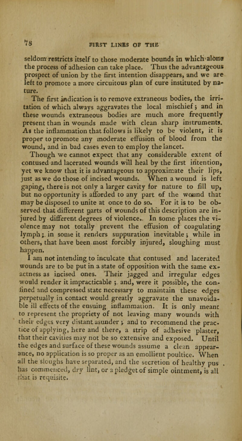 seldom restricts itself to those moderate bounds in whichalona the process of adhesion can take place. Thus the advantageous prospect of union by the first intention disappears, and we are left to promote a more circuitous plan of cure instituted by na- ture. The first indication is to remove extraneous bodies, the irri- tation of which always aggravates the local mischief; and in these wounds extraneous bodies are much more frequently present than in wounds made with clean sharp instruments. As the inflammation that follows is likely to be violent, it is proper to promote any moderate effusion of blood from the wound, and in bad cases even to employ the lancet. Though we cannot expect that any considerable extent of contused and lacerated wounds will heal by the first intention, yet we know that it is advantageous to approximate their lips, just as we do those of incised wounds. When a wound is left gaping, there is not only a larger cavity for nature to fill up, but no opportunity is afforded to any part of the wound that may be disposed to unite at once to do so. For it is to be ob- served that different parts of wounds of this description are in- jured by different degrees of violence.. In some places the vi- olence may not totally prevent the effusion of coagulating lymph; in some it renders suppuration inevitable; while in others, that have been most forcibly injured, sloughing must happen. I am not intending to inculcate that contused and lacerated wounds are to be put in a state of opposition with the same exr actness as incised ones. Their jagged and irregular edges would render it impracticable ; and, were it possible, the con- fined and compressed state necessary to maintain these edges perpetually in contact would greatly aggravate the unavoida- ble ill effects of the ensuing inflammation. It is only meant to represent the propriety of not leaving many wounds with their edges very distant asunder \ and to recommend the prac- tice of applying, here and there, a strip of adhesive plaster, that their cavities may not be so extensive and exposed. Until the edges and surface of these wounds assume a clean appear- ance, no application is so proper as an emollient poultice. When all the sloughs have separated, and the secretion of healthy pus . has commenced, dry lint, or a pledget of simple ointment, is all that is requisite.