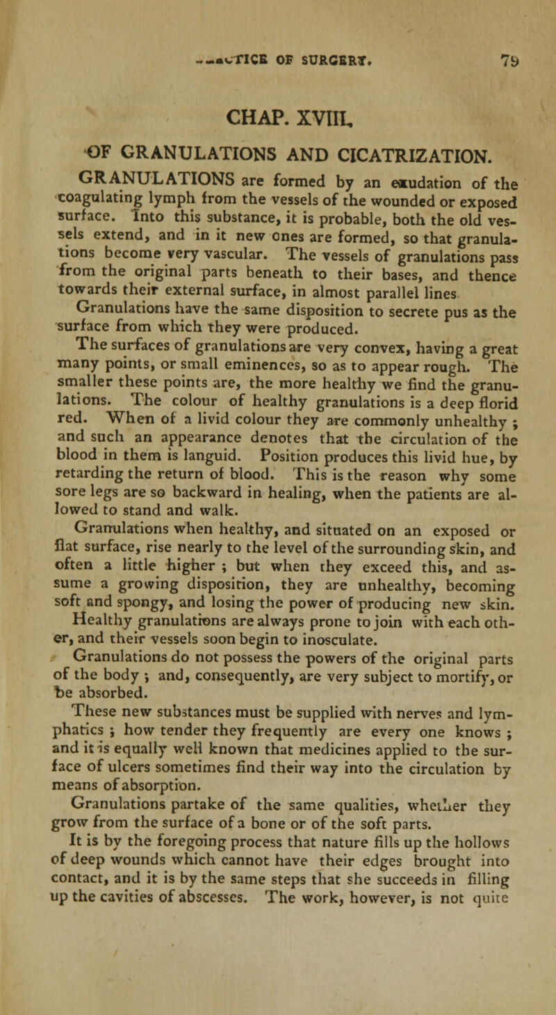 CHAP. XVIII, OF GRANULATIONS AND CICATRIZATION. GRANULATIONS are formed by an exudation of the coagulating lymph from the vessels of the wounded or exposed surface. Into this substance, it is probable, both the old ves- sels extend, and in it new ones are formed, so that granula- tions become very vascular. The vessels of granulations pass from the original parts beneath to their bases, and thence towards their external surface, in almost parallel lines Granulations have the same disposition to secrete pus as the surface from which they were produced. The surfaces of granulations are very convex, having a great many points, or small eminences, so as to appear rough. The smaller these points are, the more healthy we find the granu- lations. The colour of healthy granulations is a deep florid red. When of a livid colour they are commonly unhealthy ; and such an appearance denotes that the circulation of the blood in them is languid. Position produces this livid hue, by retarding the return of blood. This is the reason why some sore legs are so backward in healing, when the patients are al- lowed to stand and walk. Granulations when healthy, and situated on an exposed or flat surface, rise nearly to the level of the surrounding skin, and often a little higher ; but when they exceed this, and as- sume a growing disposition, they are unhealthy, becoming soft and spongy, and losing the power of producing new skin. Healthy granulations are always prone to join with each oth- er, and their vessels soon begin to inosculate. Granulations do not possess the powers of the original parts of the body ; and, consequently, are very subject to mortify, or be absorbed. These new substances must be supplied with nerves and lym- phatics ; how tender they frequently are every one knows ; and it is equally weH known that medicines applied to the sur- face of ulcers sometimes find their way into the circulation by means of absorption. Granulations partake of the same qualities, whether they grow from the surface of a bone or of the soft parts. It is by the foregoing process that nature fills up the hollows of deep wounds which cannot have their edges brought into contact, and it is by the same steps that she succeeds in filling up the cavities of abscesses. The work, however, is not quite
