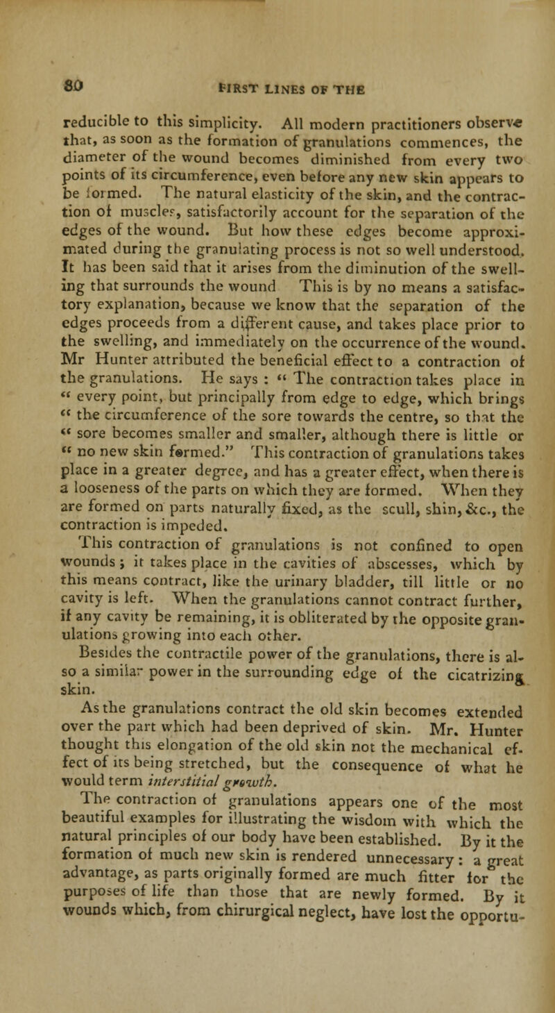 reducible to this simplicity. All modern practitioners observe that, as soon as the formation of granulations commences, the diameter of the wound becomes diminished from every two points of its circumference, even before any new skin appears to be ioimed. The natural elasticity of the skin, and the contrac- tion of muscle?, satisfactorily account for the separation of the edges of the wound. But how these edges become approxi- mated during the granulating process is not so well understood. It has been said that it arises from the diminution of the swell- ing that surrounds the wound This is by no means a satisfac- tory explanation, because we know that the separation of the edges proceeds from a different cause, and takes place prior to the swelling, and immediately on the occurrence of the wound. Mr Hunter attributed the beneficial effect to a contraction of the granulations. He says : The contraction takes place in « every point, but principally from edge to edge, which brings the circumference of the sore towards the centre, so that the « sore becomes smaller and smaller, although there is little or no new skin formed. This contraction of granulations takes place in a greater degree, and has a greater effect, when there is a looseness of the parts on which they are formed. When they are formed on parts naturally fixed, as the scull, shin,&c, the contraction is impeded. This contraction of granulations is not confined to open wounds j it takes place in the cavities of abscesses, which by this means contract, like the urinary bladder, till little or no cavity is left. When the granulations cannot contract further, if any cavity be remaining, it is obliterated by the opposite gran- ulations growing into each other. Besides the contractile power of the granulations, there is al- so a similar power in the surrounding edge of the cicatrizina skin. As the granulations contract the old skin becomes extended over the part which had been deprived of skin. Mr. Hunter thought this elongation of the old skin not the mechanical ef- fect of us being stretched, but the consequence of what he would term interstitial grewth. The contraction of granulations appears one of the most beautiful examples for illustrating the wisdom with which the natural principles of our body have been established. By it the formation of much new skin is rendered unnecessary : a great advantage, as parts originally formed are much fitter for the purposes of life than those that are newly formed. By it wounds which, from chirurgical neglect, have lost the opoortu-