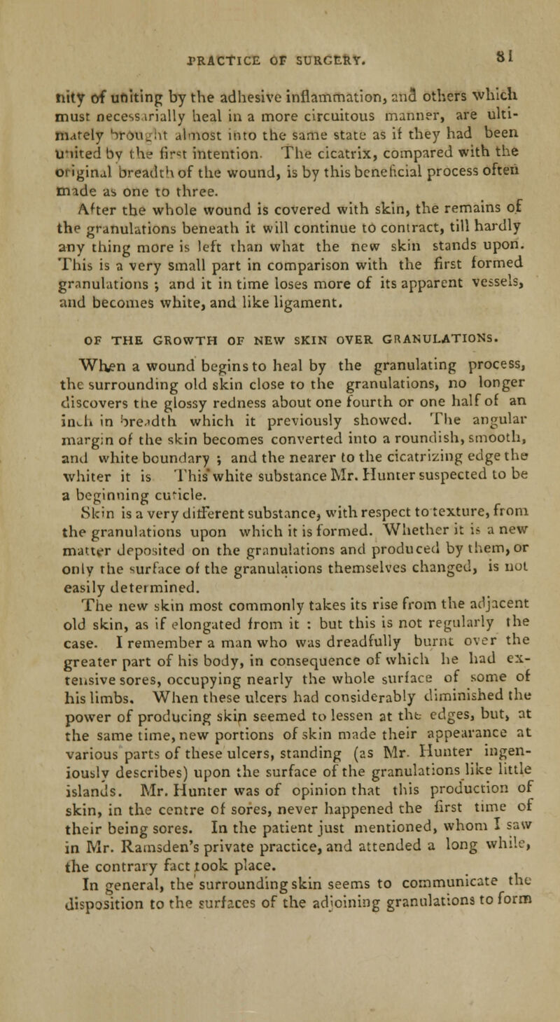 nity of uniting by the adhesive inflammation, unci others which must necess.irially heal in a more circuitous manner, are ulti- mately Vou_:it almost into the same state as if they had been U*iited bv the firn intention. The cicatrix, compared with the original breadth of the wound, is by this beneficial process often made as one to three. After the whole wound is covered with skin, the remains of the granulations beneath it will continue to contract, till hardly any thing more is left than what the new skin stands upon. This is a very small part in comparison with the first formed granulations •, and it in time loses more of its apparent vessels, and becomes white, and like ligament. OF THE GROWTH OF NEW SKIN OVER GRANULATIONS. When a wound begins to heal by the granulating process, the surrounding old skin close to the granulations, no longer discovers the glossy redness about one fourth or one half of an inch in breadth which it previously showed. The angular margin of the skin becomes converted into a roundish, smooth, and white boundary ; and the nearer to the cicatrizing edge the whiter it is This* white substance Mr. Hunter suspected to be a beginning cubicle. Skin is a very different substance, with respect to texture, from the granulations upon which it is formed. Whether it is a new matter deposited on the granulations and produced by them,or only the surface of the granulations themselves changed, is not easily determined. The new skin most commonly takes its rise from the adjacent old skin, as if elongated from it : but this is not regularly the case. I remember a man who was dreadfully burnt over the greater part of his body, in consequence of which he had ex- tensive sores, occupying nearly the whole surface of some of his limbs. When these ulcers had considerably diminished the power of producing skin seemed to lessen at the edges, but, at the same time, new portions of skin made their appearance at various parts of these ulcers, standing (as Mr. Hunter ingen- iouslv describes) upon the surface of the granulations like little islands. Mr. Hunter was of opinion that this production of skin, in the centre of sores, never happened the first tune of their being sores. In the patient just mentioned, whom I saw in Mr. Ramsden's private practice, and attended a long while, the contrary fact look place. In general, the surrounding skin seems to communicate the disposition to the surfaces of the adjoining granulations to form
