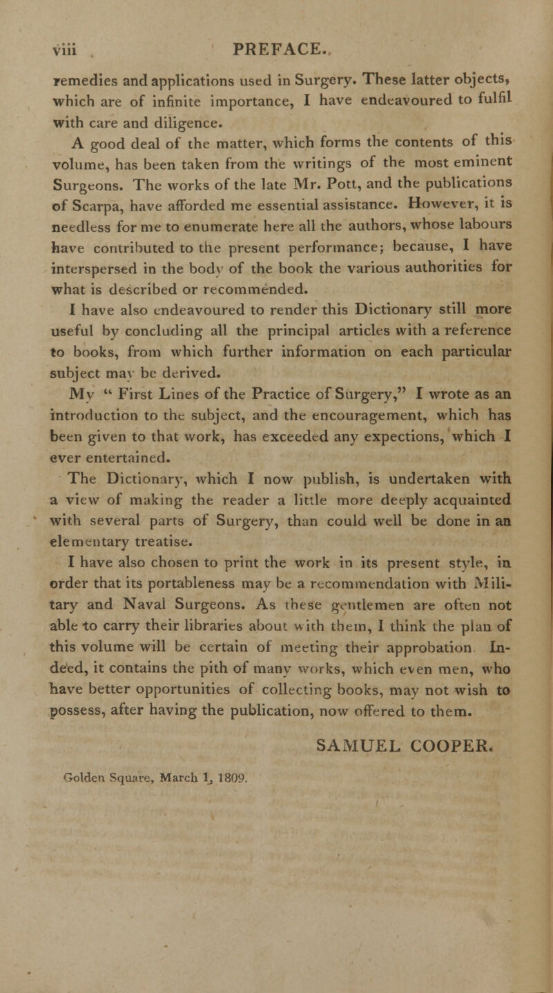 viii PREFACE. remedies and applications used in Surgery. These latter objects, which are of infinite importance, I have endeavoured to fulfil with care and diligence. A good deal of the matter, which forms the contents of this volume, has been taken from the writings of the most eminent Surgeons. The works of the late Mr. Pott, and the publications of Scarpa, have afforded me essential assistance. However, it is needless for me to enumerate here all the authors, whose labours have contributed to the present performance; because, I have interspersed in the bodv of the book the various authorities for what is described or recommended. I have also endeavoured to render this Dictionary still more useful by concluding all the principal articles with a reference to books, from which further information on each particular subject may be derived. My First Lines of the Practice of Surgery, I wrote as an introduction to the subject, and the encouragement, which has been given to that work, has exceeded any expections, which I ever entertained. The Dictionary, which I now publish, is undertaken with a view of making the reader a little more deeply acquainted with several parts of Surgery, than could well be done in an elementary treatise. I have also chosen to print the work in its present style, in order that its portableness may be a recommendation with Mili- tary and Naval Surgeons. As these gentlemen are often not able to carry their libraries about with them, 1 think the plan of this volume will be certain of meeting their approbation In- deed, it contains the pith of many works, which even men, who have better opportunities of collecting books, may not wish to possess, after having the publication, now offered to them. SAMUEL COOPER. Golden Square, March lj 1809.