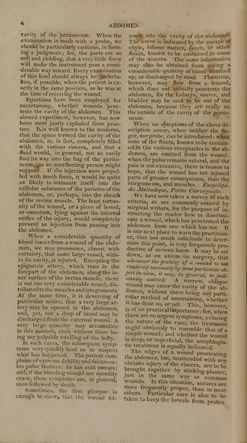 tavity of the peritoneum. When the examination is made with a probe, we should be particularly cautious, in form- ing a judgment; for, the parts are so soft and yielding, that a very little force will make the instrument pass a consi- derable way inward. Every examination of this kind should always be underta- ken, if possible, when the patient is ex- actly in the same position, as he was at the time of receiving the wound. Injections have been employed for ascertaining, whether wounds pene- trate the cavity of the abdomen. This absurd experiment, however, has now been most justly exploded from prac- tice. It is well known to the moderns, that the space termed the cavity of the abdomen, is, in fact, completely filled with the various viscera, and that a fluid would, in general, not so easily find its way into the bag of the perito- neum, 4as an unreflecting person might suppose. If the injection were propel- led with much force, it would be quite as likely to insinuate itself into the cellular substance of the parietes of the abdomen, or, perhaps, into the sheath of the rectus muscle. The least tortuo- sity of the wound, or a piece of bowel, or omentum, lying against the internal orifice of the injury, would completely prevent an injection from passing into the abdomen. When a considerable quantity of blood issues from a wound of the abdo- men, we may pronounce, almost with certainty, that some large vessel, with- in its cavity, is injured. Excepting the epigastric artery, which runs in the forepart of the abdomen, along the in- ner surface of the rectus muscle, there is not one very considerable vessel, dis- tributed to the muscles andinteguments. At the same time, it is deserving of particular notice, that a very large ar- tery may be opened in the abdomen, and, jet, not a drop of blood mav be discharged from the external wound. A very huge quantity may accumulate in this manner, even without there be- ing any palpable swelling of the belly. In such cases, the subsequent symp- toms very quickly lead us to suspect a\ hat has happened. The patient com- plains of extreme debility and faintness ; .his pulse faulters; he has cold sweats; and, if the bleeding should not speedily cease, these symptoms are, in general, soon followed by death. Sometimes, the first glimpse is enough to shew, that the wound ex- tends into the cavity of the abdomen. The event is indicated by the escape ol chyle, bilious matter, fa:ces, or other fluids, known to be contained in some of the viscera. The same information may also be obtained from seeing a considerable quantity of blood vomited Up, or discharged by stool. The urine, however, may flow from a wound, which does not actually penetrate the abdomen, for the kidneys, ureter, and bladder may be said to be out of the abdomen, because they are really on the outside of the cavity of the perito- neum. When no symptoms of the above de- scription occur, when neither the fin- ger, nor probe, can be introduced; when none of the fluids, known to be contain- ed in the various receptacles in the ab- domen, are emitted from the wound: when the pulse remains natural, and the pain is not excessive, there is reason to hope, that the wound has not injured parts of greater consequence, than the integuments, and muscles. Encyclope- dic Methodique, Partie Chirurgicale. We have now taken a survey of such criteria, as are commonly noticed by surgical writers, for the purpose of in- structing the reader how to discrimi- nate a wound, which has penetrated the abdomen from one which has not. It is our next place to warn the practition- er, that too much solicitude to deter- mine this point, is very frequently pro- ductive of serious harm. It may be set down, as an axiom in surgery that whenever the probing of a -wound is nol rendered necessary by some particular ob- ject in view, it may, in general, be judi- ciously omitted. A narrow, oblique wound may enter the cavity of the ab- domen, without there being any parti- cular method of ascertaining, whether it has done so, or not. This, however is of no practical importance; for, when there are no urgent symptoms, evincing- the nature of the case, the treatment ought obviously to resemble that of a simple wound; and whether the wound is deep, or superficial, the antiphlogis- tic treatment is equally indicated The edges of a wound penetrating the abdomen, but, unattended with any obvnws injury of the viscera, are to be brought together by sticking-plaster just in the same way as common wounds. In this situation, sutures are more frequently proper, than i„ most others. Particular care is also to be taken to keep the bowels from protrif