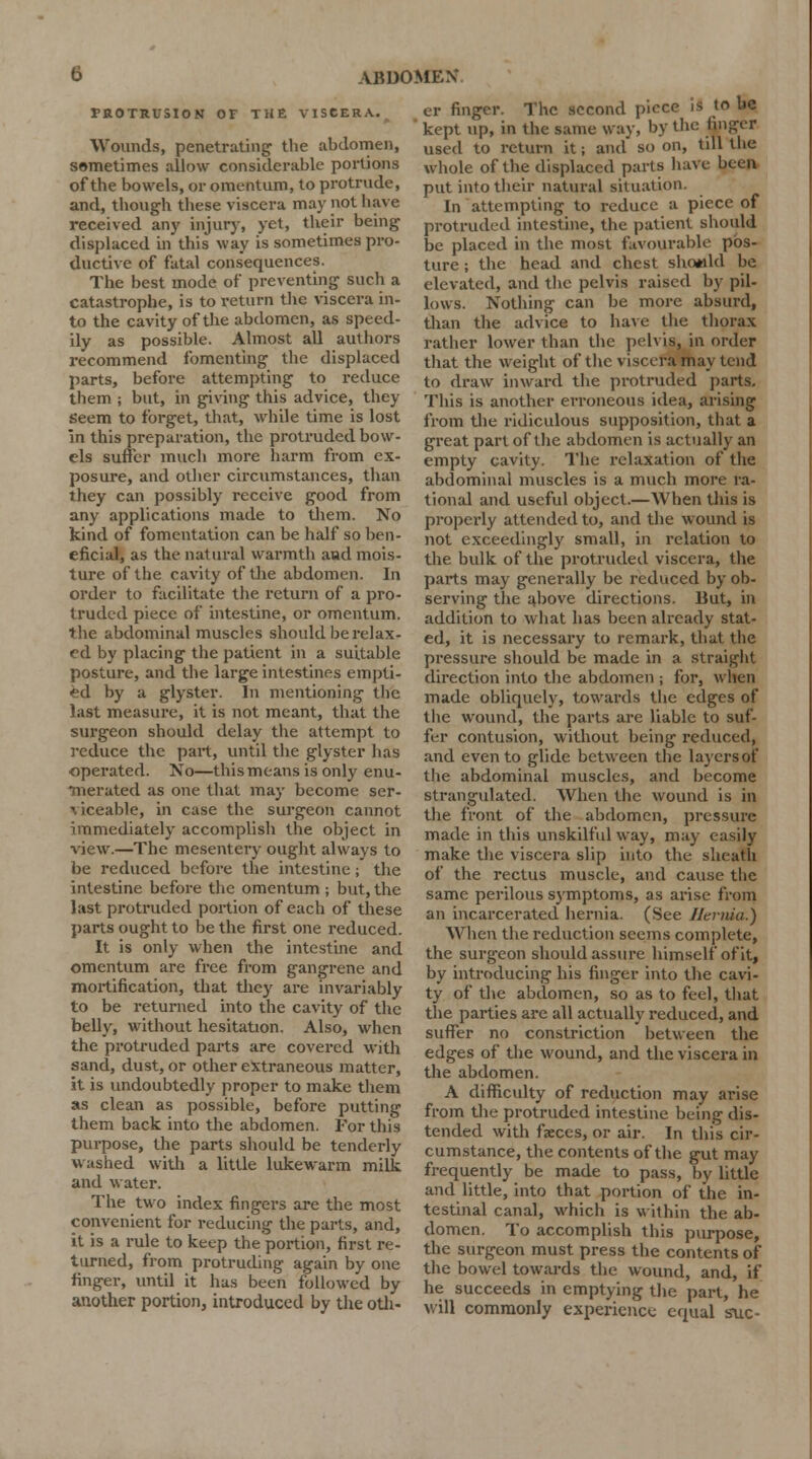 TROTRUSION OF THE VISCERA. Wounds, penetrating the abdomen, sometimes allow considerable portions of the bowels, or omentum, to protrude, and, though these viscera may not have received any injury, yet, their being displaced in'this way is sometimes pro- ductive of fatal consequences. The best mode of preventing such a catastrophe, is to return the viscera in- to the cavity of the abdomen, as speed- ily as possible. Almost all authors recommend fomenting the displaced parts, before attempting to reduce them ; but, in giving this advice, they Seem to forget, that, while time is lost In this preparation, the protruded bow- els suffer much more harm from ex- posure, and other circumstances, than they can possibly receive good from any applications made to them. No kind of fomentation can be half so ben- eficial, as the natural warmth and mois- ture of the cavity of the abdomen. In order to facilitate the return of a pro- truded piece of intestine, or omentum, the abdominal muscles should be relax- rd by placing the patient in a suitable posture, and the large intestines empti- ed by a glyster. In mentioning the last measure, it is not meant, that the surgeon should delay the attempt to reduce the part, until the glyster lias operated. No—this means is only enu- merated as one that may become ser- viceable, in case the surgeon cannot immediately accomplish the object in view.—The mesentery ought always to be reduced before the intestine; the intestine before the omentum ; but, the last protruded portion of each of these parts ought to be the first one reduced. It is only when the intestine and omentum are free from gangrene and mortification, that they are invariably to be returned into the cavity of the belly, without hesitation. Also, when the protruded parts are covered with sand, dust, or other extraneous matter, it is undoubtedly proper to make them as clean as possible, before putting them back into the abdomen. For this purpose, the parts should be tenderly washed with a little lukewarm milk and water. The two index fingers are the most convenient for reducing the parts, and, it is a rule to keep the portion, first re- turned, from protruding again by one finger, until it has been followed by another portion, introduced by the oth- ABDOMEN er finger. The second piece Is to be kept up, in the same way, by the finger used to return it; and so on, till the whole of the displaced parts have been put into their natural situation. In attempting to reduce a piece of protruded intestine, the patient should be placed in the most favourable pos- ture ; the head and chest shotild be elevated, and the pelvis raised by pil- lows. Nothing can be more absurd, than the advice to have the thorax rather lower than the pelvis, in order that the weight of the viscera may tend to draw inward the protruded parts. This is another erroneous idea, arising from the ridiculous supposition, that a great part of the abdomen is actually an empty cavity. The relaxation of the abdominal muscles is a much more ra- tional and useful object.—When this is propci'ly attended to, and the wound is not exceedingly small, in relation to the bulk of the protruded viscera, the parts may generally be reduced by ob- serving the above directions. But, in addition to what has been already stat- ed, it is necessary to remark, that the pressure should be made in a straight direction into the abdomen ; for, when made obliquely, towards the edges of tlie wound, the parts are liable to suf- fer contusion, without being reduced, and even to glide between the layers of the abdominal muscles, and become strangulated. When the wound is in the front of the abdomen, pressure made in this unskilful way, may easily make the viscera slip into the sheath of the rectus muscle, and cause the same perilous symptoms, as arise from an incarcerated hernia. (See Hernia.) When the reduction seems complete, the surgeon should assure himself of it, by introducing his finger into the cavi- ty of the abdomen, so as to feel, that the parties are all actually reduced, and suffer no constriction between the edges of the wound, and the viscera in the abdomen. A difficulty of reduction may arise from the protruded intestine being dis- tended with faeces, or air. In this cir- cumstance, the contents of the gut may frequently be made to pass, by little and little, into that portion of the in- testinal canal, which is within the ab- domen. To accomplish this purpose, the surgeon must press the contents of the bowel towards the wound, and, if he succeeds in emptying the part, he will commonly experience equal sue-