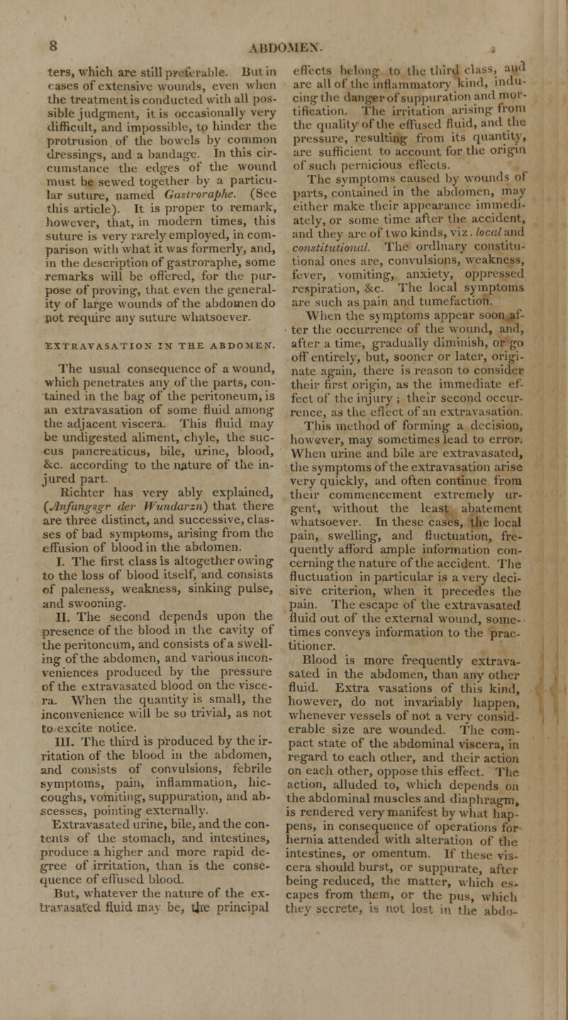 ters, which are still preferable. Bui in fuses of extensive wounds, even when the treatment is conducted with all pos- sible judgment, it is occasionally very difficult, and impossible, to hinder the protrusion of* the bowels by common dressings, and a bandage. In this cir- cumstance the edges of the wound must be sewed together by a particu- lar suture, named Gastroraphc. (See this article). It is proper to remark, however, that, in modern times, this suture is very rarely employed, in com- parison with what it was formerly, and, in the description of gastroraphe, some remarks will be offered, for the pur- pose of proving, that even the general- ity of large wounds of the abdomen do pot require any suture whatsoever. EXTRAVASATION IN THE ABDOMEN. The usual consequence of a wound, which penetrates any of the parts, con- tained in the bag of the peritoneum, is an extravasation of some fluid among the adjacent viscera. This fluid may be undigested aliment, chyle, the suc- cus pancreaticus, bile, urine, blood, &c. according to the nature of the in- jured part. Richtcr has very ably explained, (JJnfatigsgr (lev Wundarzn) that there are three distinct, and successive, clas- ses of bad symptoms, arising from the effusion of blood in the abdomen. I. The first class is altogether owing to the loss of blood itself, and consists of paleness, weakness, sinking pulse, and swooning. II. The second depends upon the presence of the blood in the cavity of the peritoneum, and consists of a swell- ing of the abdomen, and various incon- veniences produced by the pressure of the extravasated blood on the visce- ra. When the quantity is small, the inconvenience will be so trivial, as not to excite notice. III. The third is produced by the ir- ritation of the blood in the abdomen, and consists of convulsions, febrile symptoms, pain, inflammation, hic- coughs, vomiting, suppuration, and ab- scesses, pointing externally. Extravasated urine, bile, and the con- tents of the stomach, and intestines, produce a higher and more rapid de- gree of irritation, than is the conse- quence of effused blood. But, whatever the nature of the ex- travasated fluid may be, tire principal effects belong to the third class, and are all of the inflammatory kind, indu- cing the danger of suppuration and mor- tification. Tin- irritation arising from the quality of the effused fluid, and the pressure, resulting from its quantity, arc sufficient to account for the origin of such pernicious effects. The svmptoms caused by wounds ol parts, contained in the abdomen, may either make their appearance immedi- ately, or some time after the accident, and they are of two kinds, viz. local and constitutional. The ordinary constitu- tional ones are, convulsions, weakness, fiver, vomiting, anxiety, oppressed respiration, &c. The local symptoms are such as pain and tumefaction. When the svmptoms appear soon af- ter the occurrence of the wound, and, after a time, gradually diminish, or go off entirely, but, sooner or later, origi- nate again, there is reason to consider their first origin, as the immediate ef- fect of (lie injury ; their second occur- rence, as the effect of an extravasation This method of forming a decision, however, may sometimes lead to error. When urine and bile are extravasated, the symptoms of the extravasation arise very quickly, and often continue from their commencement extremely ur- gent, without the least abatement whatsoever. In these cases, the local pain, swelling, and fluctuation, fre- quently afford ample information con- cerning the nature of the accident. The fluctuation in particular is a very deci- sive criterion, when it precedes the pain. The escape of the extravasated fluid out of the external wound, some- times conveys information to the prac- titioner. Blood is more frequently extrava- sated in the abdomen, than any other fluid. Extra vasations of this kind, however, do not invariably happen, whenever vessels of not a very consid- erable size are wounded. The com- pact state of the abdominal viscera, in regard to each other, and their action on each other, oppose this effect. The action, alluded to, which depends on the abdominal muscles and diaphragm, is rendered very manifest by what hap- pens, in consequence of operations for hernia attended with alteration of the intestines, or omentum. If these vis- cera should burst, or suppurate, after being reduced, the matter, which es- capes from them, or the pus, which they secrete, is not lost in the abdo-