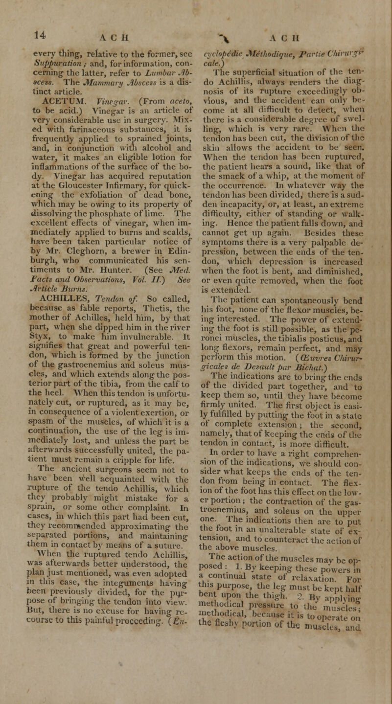 every tiling, relative to the former, sec Suppuration; and, for information, con- cerning- the latter, refer to Lumbar Ab- scess. The Mammary Abscess is a dis- tinct article. ACETUM. Vinegar. (From aceto, to be acid.) Vinegar is an article of very considerable use in surgery. Mix- ed with farinaceous substances, it is frequently applied to sprained joints, and, in conjunction with alcohol and water, it makes an eligible lotion for inflammations of the surface of the bo- dy. Vinegar has acquired reputation at the Gloucester Infirmary, for quick- ening the exfoliation of dead bone, which may be owing to its property of dissolving the phosphate of lime. The excellent effects of vinegar, when im- mediately applied to burns and scalds, have been taken particular notice of by Mr. Cleghorn, a brewer in Edin- burgh, who communicated his sen- timents to Mr. Hunter. (See Med. Facts and Observations, Vol. II) Sea Article Burns. ACHILLES, Tendon of. So called, because as fable reports, Thetis, the mother of Achilles, held him, by that part, when she dipped him in the river Styx, to make him invulnerable. It signifies that great and powerful ten- don, which is formed by the junction of the gastrocnemius and soleus mus- cles, and which extends along the pos- terior part of the tibia, from the calf to the heel. When this tendon is unfortu- nately cut, or ruptured, as it may be, in consequence of a violent exertion, or spasm of the muscles, of which it is a continuation, the use of the leg is im- mediately lost, and unless the part be afterwards successfully united, the pa- tient must remain a cripple for life. The ancient surgeons seem not to have been well acquainted with the rupture of the tendo Achillis, which they probably might mistake for a sprain, or some other complaint. In cases, in which this part had been cut, they recommended approximating the separated portions, and maintaining them in contact by means of a suture. When the ruptured tendo Achillis, was afterwards better understood, the plan just mentioned, was even adopted in this case, the integuments having been previously divided, for the pin- pose of bringing the tendon into view. Hut, there is no excuse for having re- course to this painful proceeding. (En- ii'dopcdic Methodifjue, Pariie Chirurgr cale.) The superficial situation of the ten- do Achillis, always renders the diag- nosis of its rupture exceedingly ob- vious, and the accident can only be- come at all difficult to detect, when there is a considerable degree of swel- ling, which is very rare. When the tendon has been cut, the division of the skin allows the accident to be seen. When the tendon has been ruptured, the patient hears a sound, like that of the smack of a whip, at the moment of the occurrence. In whatever way the tendon has been divided, there is a sud- den incapacity, or, at least, an extreme difficulty, either of standing or walk- ing. Hence the patient falls down, and cannot get up again. Besides these symptoms there is a very palpable de- pression, between the ends of the ten- don, which depression is increased when the foot is bent, and diminished, or even quite removed, when the foot is extended. The patient can spontaneously bend his foot, none of the flexor muscles, be- ing interested. The power of extend- ing the foot is still possible, as the pe- ronei muscles, the tibialis posticus, and long flexors, remain perfect, and may perform this motion. ( (Euvres Ckirur* gicales de Desault par Bichat.) The indications are to bring the ends of the divided part together, and to keep them so, until they have become firmly united. The first object is easi- ly fulfilled by putting the foot in a state of complete extension ; the second, namely, that of keeping the ends of the tendon in contact, is more difficult. In order to have a right comprehen- sion of the indications, we should con- sider what keeps the ends of the ten- don from being in contact. The flex- ion of the foot has this eflect on the low- er portion ; the contraction of the gas- trocnemius, and soleus on the upper one. The indications then are to put the foot in an unalterable state of ex- tension, and to counteract the action of the above muscles. The action of the muscles mav be op- posed : 1. By keeping these powers in a continual state of relaxation. For tins purpose, the leg must be kept half bent upon the thigh. 2. By applying methochca pressure to the muscles; methodical, because it is to operate on the fleshy portion of the nmscit-Sj and