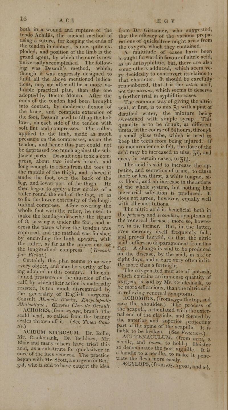 both in a wound and rupture 01 the tendo Achillis, the ancient method of using- a suture, for keeping the ends of the tendon in contact, is now quite ex- ploded, and position of the limb is the gTand agent, by which the cure is now Universally accomplished. The follow- ing was Desault's method, which, though it was expressly designed to fulfil all the above mentioned indica- tions, may not after all be a more va- luable practical plan, than the one adopted by Doctor Monro. After the ends of the tendon had been brought into contact, by moderate flexion of the knee, and complete extension of the foot, Desault used to fill up the hol- lows, on each side of the tendon with soft lint and compresses. The roller, applied to the limb, made as much pressure on the compresses, as on the tendon, and hence this part could not be depressed too much against the sub- jacent parts. Desault next took a com- press, about two inches broad, and long enough to reach from the toes to the middle of the thigh, and placed it under the foot, over the back of the leg, and lower part of the thigh, He then began to apply a few circles of a roller round the end of the foot, so as to fix the lower extremity of the longi- tudinal compress. After covering the •whole foot with the roller, lie used to make the bandage describe the figure of 8, passing it under the foot, and a- cross the place where the tendon was ruptured, and the method was finished by encircling the limb upward, with the roller, as far as the upper end of , the longitudinal compress. {Desault ' par Bickat.) Certainly this plan seems to answer very object, and may be worthy of be- ing adopted in this country. The con- tinued pressure on the muscles of the calf, by which their action is materially resisted, is too much disregarded by The generality of English surgeons. Consult Monro's 1J'or/a; Encyclopedic Attthodiqw; QZuvres Chir. de Desault. AC1 [ORES, (from a-'/jnrfH, bran.) The *>cald head, so called from the branny scales thrown off it. (See Tinea Capi- tis.) ACIDUM NITROSUM. Dr. Rollo, Mr. Cruikshank, Dr. Beddoes, Mr. Blair and many others have tried this acid, as a substitute for quicksilver in cure of the lues venerea. The practice began with Mr. Scott, a surgeon in Ben- gal, who is said to have caught the idea from Dr. C.irt aimer, who suggested, 1 hat the efficacy of the various prepa- rations of quicksilver might arise from the oxygen, which they contained. A multitude of cases have been brought forward in favour of nitric acid, :is an antisyphilitic, but, there are also some others adduced, which seem ve- ry decidedly to controvert its claims to that character. It should be carefully remembered, that it is the nitric acid, not the nitrons, which seems to deserve a further trial in syphilitic cases. The common way of giving the nitric acid, at first, is to mix ijj with a pint of distilled water, the mixture being sweetened with simple syrup. This quantity is to be drunk, at different times, in the course of 24 hours, through a small glass tube, which is used to keep the teeth from being injured. If no inconvenience is felt, the dose of the acid may be increased to uiss, 2|ij> and even, in certain cases, to Jhj. The acid is said to increase the ap- petite, and secretion of urine; to cause more or less thirst, a white tongue, si- zy blood, and an increase in the actions of the whole system, but nothing like mercurial salivation is produced. It does not agree, however, equally well with all constitutions. The nitric acid is beneficial both in the primary and secondary symptoms of the venereal disease; more so, howev- er, in the former. But, in the latter, even mercury itself frequently fails, and proves hurtful, so that the nitric acid suffers no disparagement from this fact. A change is said to be produced on the disease, by the acid, in six or eight days, and a cure very often in lit- tle more than a fortnight. The oxygenated muriate of pot-ash, Which contains an immense quantity of oxygen, is said by Mr. Cruikshank, to be more efficacious, than the nitric acid in relieving venereal symptoms. ACROMION, tjrom«££ovtuetop, and c<<y.c; the shoulder.) The process of the scapula, articulated with the exter- nal end of the clavicle, and formed by the anterior and superior projecting part of the spine of the scapula It is liable to be broken. (See Fracture ) ACUTEXACULUM, (from acus, a needle, and teneo, to hold.) I leister so denominates the port aiguille It is a handle to a needle, to make it pene- trate the flesh more easily -EGYLOPS, (from «f, %goatj and ^