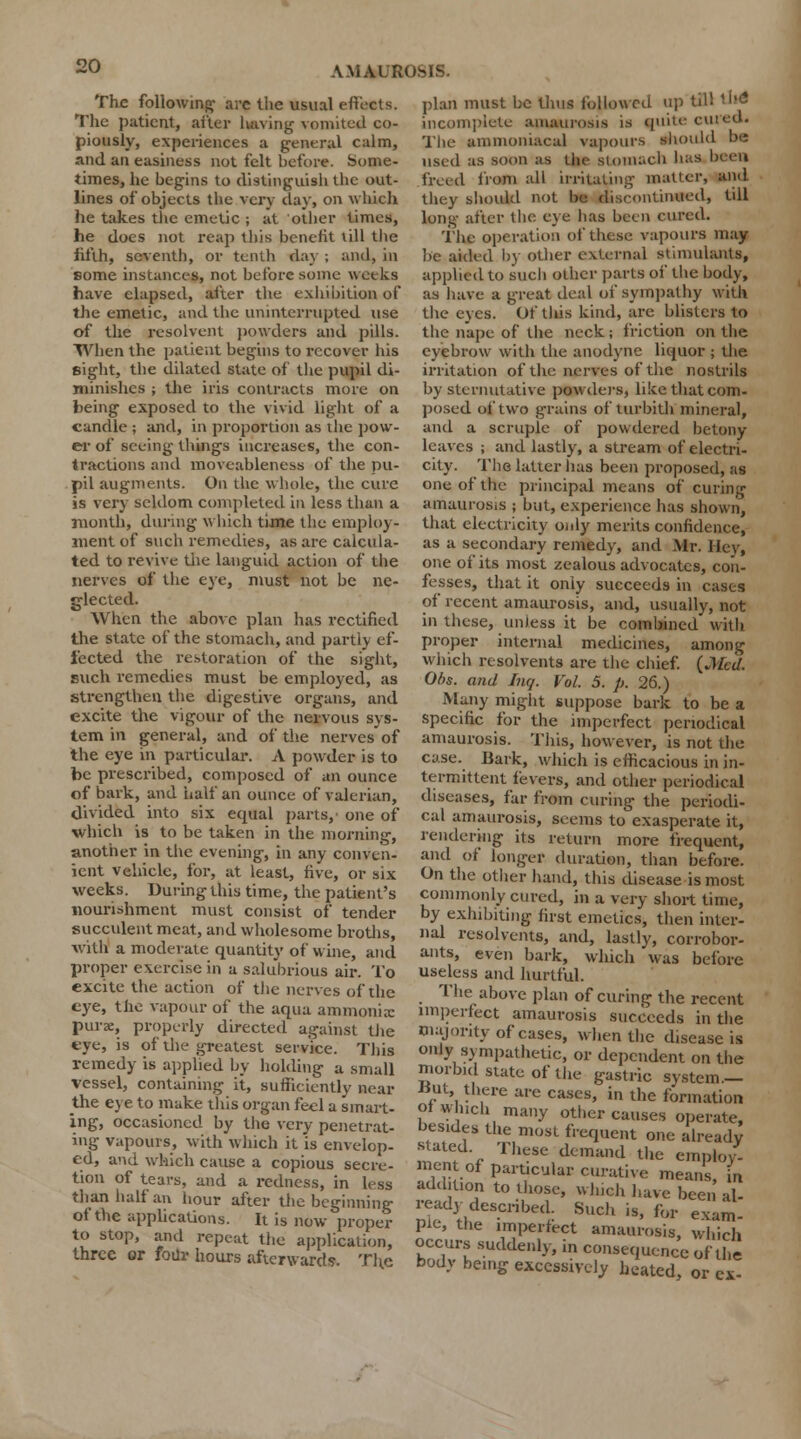 plan must be thus followed up till Hid incomplete amaurosis is quite cured. The amnioniacal vapours should be used as soon as the stomach lias been freed from all irritating' matter, and they should not be discontinued, till long- after the eye has been cured. The operation of these vapours may be aided by other external stimulants, applied to such other parts oi' the body, as have a great deal oi* sympathy with the eves. Of this kind, are blisters to of the resolvent powders and pills, the nape of the neck; friction on the When the patient begins to recover his eyebrow with the anodyne liquor ; the Bight, the dilated state of the pupil di- irritation of the nerves of the nostrils minishes ; the iris contracts more on by sternutative powders, like that com The following- arc the usual effects. The patient, after having vomited co- piously, experiences a general calm, and an easiness not felt before. Some- times, he begins to distinguish the out- lines of objects the very clay, on which he takes the emetic ; at other times, he does not reap this benefit till the fifth, seventh, or tenth day ; and, in some instances, not before some weeks have elapsed, after the exhibition of the emetic, and the uninterrupted use being exposed to the vivid light of a candle ; and, in proportion as the pow- er of seeing things increases, the con- tractions and moveableness of the pu- pil augments. On the whole, the cure is very seldom completed in less than a month, during which time the employ- ment of such remedies, as are calcula- ted to revive the languid action of the nerves of the eye, must not be ne- glected. When the above plan has rectified the state of the stomach, and partly ef- fected the restoration of the sight, such remedies must be employed, as strengthen the digestive organs, and excite the vigour of the nervous sys- posed of two grains of turbith mineral, and a scruple of powdered betony leaves ; and lastly, a stream of electri- city. The latter has been proposed, as one of the principal means of curing amaurosis ; but, experience has shown, that electricity only merits confidence, as a secondary remedy, and Mr. Hey, one of its most zealous advocates, con- fesses, that it only succeeds in cases of recent amaurosis, and, usually, not in these, unless it be combined with proper internal medicines, among which resolvents are the chief. {Med. Ol>s. and Inq. Vol. 5. p. 26.) Many might suppose bark to be a specific for the imperfect periodical —- „•- -i *~ »«« HIV- impeiice-i. periodical tern in general, and ol the nerves of amaurosis. This, however, is not the the. eve in nartir.nlar A nnwdpi- io «n />■><;« u..,.i- ...i-.i. • _jt • • • the eye in particular. A powder is to be prescribed, composed of an ounce of bark, and half an ounce of valerian, divided into six equal parts,' one of •which is to be taken in the morning, another in the evening, in any conven- ient vehicle, for, at least, five, or six weeks. During this time, the patient's nourishment must consist of tender succulent meat, and wholesome broths, with a moderate quantity of wine, and proper exercise in a salubrious air. To excite the action of the nerves of the eye, the vapour of the aqua ammonia: purs, properly directed against the eye, is of the greatest service. This remedy is applied by holding a small vessel, containing it, sufficiently near the eye to make this organ feci a smart- ing, occasioned by the very penetrat- ing vapours, with which it is envelop- ed, and which cause a copious secre- tion of tears, and a redness, in less than half an hour after the beginning of the apphcations. It is now proper case. Bark, which is efficacious in in- termittent fevers, and other periodical diseases, far from curing the periodi- cal amaurosis, seems to exasperate it, rendering its return more frequent, and of longer duration, than before. On the other hand, this disease is most commonly cured, in a very short time, by exhibiting first emetics, then inter- nal resolvents, and, lastly, corrobor- ants, even bark, which was before useless and hurtful. The above plan of curing the recent imperfect amaurosis succeeds in the majontv of cases, when the disease is only sympathetic, or dependent on the morbid state of the gastric system.- Kut, there are cases, in the formation of which many other causes operate, besides the most frequent one already stated These demand the employ. ment of particular curative means, in addition to those, which have been al- readydescribed Such is, for exam- ue, the imperfect amaurosis, which to stop, and repeat the application occurTsuSn h- £ conseouT' VP three or four hours afterward. The body being 1Z^S?3SZ?!i 5*