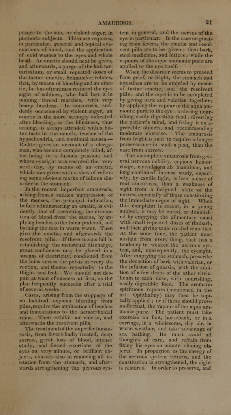 pbaure to tlie sun, or violent anger, in plethoric subjects. This case requires, in particular, general and topical eva- cuations of blood, and the application of cold washes to the eyes and whole iiead. Ati emetic should next be given, and afterwards, a purge of the kali tar- larisatum, or small repeated doses of the tartar emetic, Schmucker relates, that, by means of bleeding-and an eme- tic, he has oftentimes restored the eye- sight of soldiers, who had lost it in making forced marches, with very heavy burdens. In amaurosis, sud- denly occasioned by violent anger, an emetic is the more strongly indicated after bleeding-, as the blindness, thus arising-, is always attended with a bit- ter taste in the mouth, tension of the hypochondria, and continual nausea.— Kichter gives an account of a clergy- man, who became completely blind, af- ter being in a furious passion, and whose eyesight was restored the; very next day, by means of an emetic, which was given with a view of reliev- ing some obvious marks of bilious dis- order in the stomach. In the recent imperfect amaurosis, arising- from a sudden suppression of the menses, the principal indication, before administering an emetic, is evi- dently that of reexciting, the evacua- tion of blood from the uterus, by ap- plying leeches to the labia pudendi, and bathing- the feet in warm water. Then give the emetic, and afterwards the resolvent pills. If these means fail in establishing the menstrual discharge, great confidence may be placed in a stream of electricity, conducted from the loins across the pelvis in every di- rection, and thence repeatedly to the thighs and feet. We should not des- pair at want of success at first, as the plan frequently succeeds after a trial of several Weeks. Cases, arising from the stoppage of an habitual copious bleeding from piles, require the application of leeches and fomentations to the hemorrhoidal veins. Then exhibit an emetic, and afterwards the resolvent pills. The treatment of the imperfect amau- rosis, from fevers badly treated, deep sorrow, great loss of blood, intense study, and forced exertions of the eyes on very minute, or brilliant ob- jects, consists also in removing all ir- r.tat ion from the stomach, and after- wards strengt lulling the nervous sys- tem in general, and the nerves of the eye in particular. In the case originat- ing from fevers, the emetic and resol- vent pills are to be given ; then bark, steel medicines, and bitters ; while the vapours of the aqua ammoniac purse arc applied to the eye itself. When the disorder seems to proceed from grief, or fright, the stomach and intestines are to be emptied by means of tartar emetic, and the resolvent pills ; and the cure is to be completed by giving bark and valerian together; by applying the vapour of the aqua am- monix purse to the eye ; ordering nour- ishing easily digestible food ; diverting the patient's mind, and fixing it on a- greeable objects, and recommending moderate exercise. The amaurosis from fright is said to require a longer perseverance in such a plan, than the case from sorrow. The incomplete amaurosis from gen- eral nervous debility, copious hemoi rhage, convulsions ab inanitione, and long continued intense study, especi- ally, by candle light, is less a case of real amaurosis, than a weakness of sight from a fatigued state of the nerves, especially of those constituting the immediate organ of sight. When this complaint is recent, in a young subject, it may be cured, or diminish- ed by emptying the alimentary canal with small repeated doses of rhubarb, and then giving tonic cordial remedies. At the same time, the patient must abstain from every thing, that has a tendency to weaken the nervous sys- tem, and, consequently, the eyesight. After emptying the stomach, prescribe the decoction of bark with valerian, or the infusion of quassia, with the addi- tion of a few drops of the sether vitrio- licum to each dose, with nourishing, easily digestible food. The aromatic spirituous vapours (mentioned in the art. Ophthalmy) may then be topi- cally applied ; or if these should prove ineffectual, the vapour of the aqua am- monia: purse. The patient must take exercise on foot, horseback, or in a carriage, in a wholesome, dry air, in warm weather, and take advantage of sea bathing. He must avoid all thoughts of care, and refrain from fixing his eyes on minute shining oh. jects. In proportion as the energy of the nervous system returns, and the constitution is strengthened, the sight is restored. In order to preserve, and