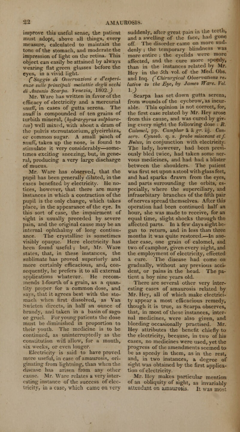 improve this useful sense, the patient must adopt, above all things, every measure, calculated to maintain the tone of the stomach, and moderate the impression of light on the retina. This object can easily be attained by always wearing flat green glasses before the eyes, in a vivid light. fSaggio cli Osscrvazioni e (Tesperi. enze sidle principali maluttie ilegli occhi tli Antonio Scarpa. Yenczia, 1802. J Mr. Ware has written in favor of the efficacy of electricity and a mercurial snuff, in cases of gutta serena. The snufF is compounded of ten grains of turbith mineral, (hydrargijrus sulphura- /u$) well mixed, with about a dram of the pubis sternutatorium, glycirrhiza, or common sugar. A small pinch of snuff, taken up the nose, is found to stimulate it very considerably—some- times exciting sneezing, but, in gene- ral, producing a very large discharge of mucus. Mr. Ware has observed, that the pupil lias been generally dilated, in the cases benefited by electricity. He no- tices, however, that there are many instances in which a contraction of the pupil is the only change, which takes place, in the appearance of the eye. In this sort of case, the impairment of sight is usually preceded by severe pain, and the original cause may be an internal ophthalmy of long continu- ance. The crystalline is sometimes visibly opaque. Here electricity has been found useful ; but, Mr. Ware states, that, in these instances, the sublimate has proved superiorly and more certainly efficacious, and, con- sequently, he prefers it to all external applications whatever. He recom- mends 1-fourth of a grain, as a quan- tity proper for a common dose, and says, that it agrees best with the sto- mach when first dissolved, as Van Swietcn directs, in half an ounce of brandy, and taken in a basin of sago or gruel. For young patients the dose must be diminished in proportion to their youth. The medicine is to be continued, as uninterruptedly as the constitution will allow, for a month, six weeks, or even longer. Electricity is said to have proved more useful, in case of amaurosis, ori- ginating from lightning, than when the disease has arisen from any other cause. Mr. Ware relates a very inter- esting instance of the success of elec- tricity, in a case, which came on very suddenly, after great pain in t lie teeth, and a swelling of the face, had gone off'. The disorder came on more sud- denly ; the temporary blindness was more entire ; the eyelids were more affected, and the cure more speedy, than in the instances related by Mr. Hey in the 5th vol. of the Med. Obs. and Inq. (Chirurgical Observations re. lative to the Eye, b>/ James Ware. Vol. Scarpa has set down gutta serena, from wounds of the eyebrow, as incur- able. This opinion is not correct, for, the first case related by Mr. Hey arose from this cause, and was cured by giv- ing every nigbt the following dose : /?. Calomel, pp. Camphor a a gr. iij. Con- serv. Cynosb. q. s. probe misceant et f. B»lus, in conjunction with electricity- The lady, however, had been previ- ously bled twice, had taken some ner- vous medicines, and had had a blister between the shoulders. The patient was first set upon a stool with glass feet, and had sparks drawn from the eyes, and parts surrounding the orbits, es- pecially, where the superciliary, and infraorbitary branches of the fifth pair of nerves spread themselves. After this operation had been continued half an hour, she was made to receive, for an equal time, slight shocks through the affected parts. In a few days sight be- gan to return, and in less than three months it was quite restored.—In ano- ther case, one grain of calomel, and two of camphor, given every night, and the employment of electricity, effected a cure. The disease had come on gradually, without any previous acci- dent, or pains in the head. The pa- tient a boy nine years old. There are several other very inter- esting cases of amaurosis related by Mr. Hey, all of which make electrici- ty appeal* a most efficacious remedy, though it is true, as Scarpa observes, that, in most of these instances, inter- nal medicines, were also given, and bleeding occasionally practised. Mr. Hey attributes the benefit chiefly to the electricity, because, in two of his cases, no medicines were used, yet the progress of the amendments seemed to be as speedy in them, as in the rest, and, in two instances, a degree of sight was obtained by the first applica- tion of electricity. Mr. lley makes particular mention of an obliquity of sight, as invariably attendant on amaurosis. It was most