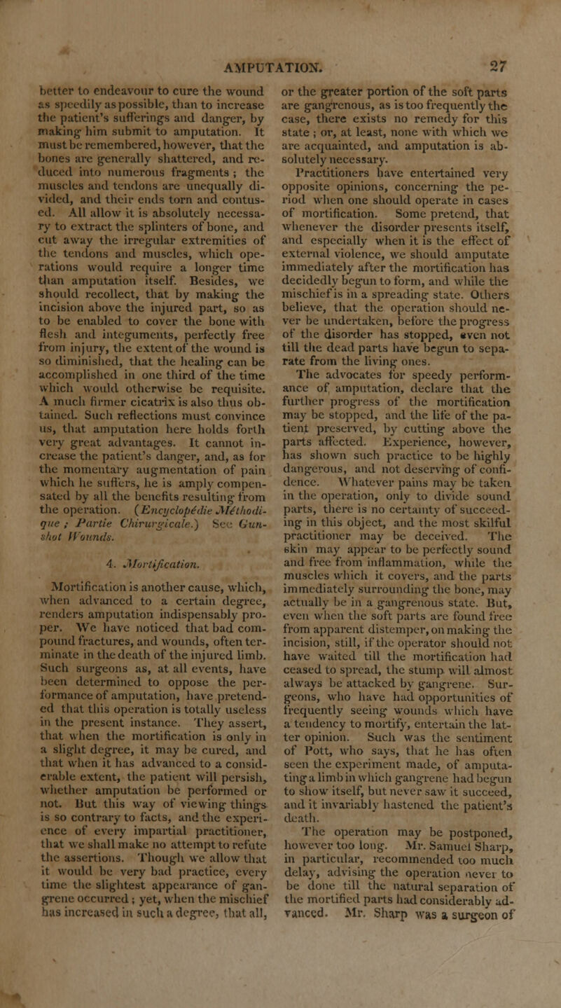 better to endeavour to cure the wound as speedily as possible, than to increase the patient's sufferings and danger, by making him submit to amputation. It must be remembered, however, that the bones are generally shattered, and re- duced into numerous fragments ; the muscles and tendons are unequally di- vided, and their ends torn and contus- ed. All allow it is absolutely necessa- ry to extract the splinters of bone, and cut away the irregular extremities of the tendons and muscles, which ope- rations would require a longer time than amputation itself. Besides, we should recollect, that by making the incision above the injured part, so as to be enabled to cover the bone with flesh and integuments, perfectly free from injury, the extent of the wound is so diminished, that the healing can be accomplished in one third of the time which would otherwise be requisite. A much firmer cicatrix is also thus ob- tained. Such reflections must convince us, that amputation here holds forth very great advantages. It cannot in- crease the patient's danger, and, as for the momentary augmentation of pain which he suffers, he is amply compen- sated by all the benefits resulting- from the operation. (Enojclope'die Jtethodi- que ; Partie C'hirurgicale.) See Gun- shot Wounds. 4. .^fortification. Mortification is another cause, which, when advanced to a certain degree, renders amputation indispensably pro- per. We have noticed that bad com- pound fractures, and wounds, often ter- minate in the death of the injured limb. Such surgeons as, at all events, have been determined to oppose the per- formance of amputation, have pretend- ed that this operation is totally useless in the present instance. They assert, that when the mortification is only in a slight degree, it may be cured, and that when it has advanced to a consid- erable extent, the patient will persish, whether amputation be performed or not. But this way of viewing things is so contrary to facts, and the experi- ence of every impartial practitioner, that we shall make no attempt to refute the assertions. Though we allow that it would be very bad practice, every time the slightest appearance of gan- grene occurred; yet, when the mischief has increased in such a degree, that all, or the greater portion of the soft parts are gangrenous, as is too frequently the case, there exists no remedy for this state ; or, at least, none with which we are acquainted, and amputation is ab- solutely necessary. Practitioners have entertained very opposite opinions, concerning the pe- riod when one should operate in cases of mortification. Some pretend, that whenever the disorder presents itself, and especially when it is the effect of external violence, we should amputate immediately after the mortification has decidedly begun to form, and while the mischief is in a spreading state. Others believe, that the operation should ne- ver be undertaken, before the progress of the disorder has stopped, even not till the dead parts have begun to sepa- rate from the living ones. The advocates for speedy perform- ance of amputation, declare that the further progress of the mortification may be stopped, and the life of the pa- tient preserved, by cutting above the parts affected. Experience, however, has shown such practice to be highly dangerous, and not deserving of confi- dence. Whatever pains may be taken in the operation, only to divide sound parts, there is no certainty of succeed- ing in this object, and the most skilful practitioner may be deceived. The skin may appear to be perfectly sound and free from inflammation, while the muscles which it covers, and the parts immediately surrounding the bone, may actually be in a gangrenous state. But, even when the soft parts are found free from apparent distemper, on making the incision, still, if the operator should not have waited till the mortification had ceased to spread, the stump will almost always be attacked by gangrene. Sur- geons, who have had opportunities of frequently seeing wounds which have a tendency to mortify, entertain the lat- ter opinion. Such was the sentiment of Pott, who says, that he has often seen the experiment made, of amputa- ting a limb in which gangrene had begun to show itself, but never saw it succeed, and it invariably hastened the patient's death. The operation may be postponed, however too long. Mr. Samuel Sharp, in particular, recommended too much delay, advising the operation nevei to be done till the natural separation of the mortified parts had considerably ad- vanced. Mr. Sharp was a surgeon of