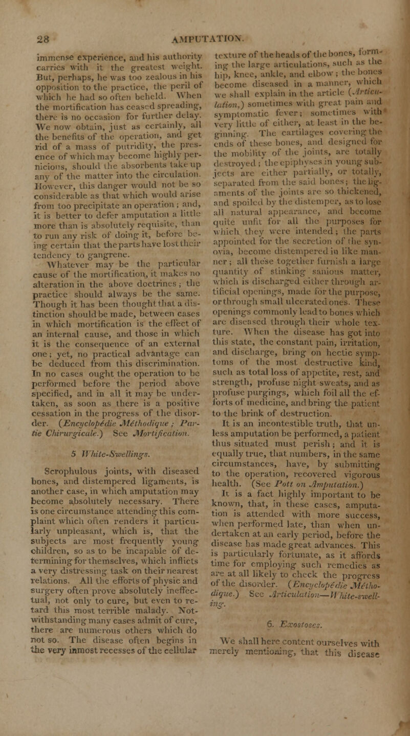 immense experience, and his authority curries with it the greatest weight. But, perhaps, lie was too zealous in his opposition to the practice, the peril of which he had so often beheld. When the mortification has ceased spreading, there is no occasion for further delay. We now obtain, just as certainly, all the benefits of the operation, and get rid of a mass of putridity, the pres- ence of which may become highly per- nicious, should the absorbents take up any of the matter into the circulation. How ever, this danger wotdd not be so considerable as that which would arise from too precipitate an operation ; and, it is better to defer amputation a little more than is absolutely requisite, than to run any risk of doing it, before be- ing certain that the parts have lost their tendency to gangrene. Whatever may be the particular cause of the mortification, it makes no alteration in the above doctrines ; the practice should always be the same. Though it has been thought that a dis- tinction should be made, between cases in which mortification is the ell'ect of an internal cause, and those in which it is the consequence of an external one; yet, no practical advantage can be deduced from this discrimination. In no cases ought the operation to be performed before the period above specified, and in all it may be under- taken, as soon as there is a positive cessation in the progress of the disor- der. (Encyclopedic Mithodique; Par- He CMrurgicdle.) See Mortification 5 White-Swelling a. Scrophulous joints, with diseased bones, and distempered ligaments, is another case, in which amputation may become absolutely necessary. There is one circumstance attending this com- plaint which often renders it particu- larly unpleasant, which is, that the subjects are most frequently young children, so as to be incapable of de- termining for themselves, which inflicts a very distressing task on their nearest relations. All the efforts of physic and surgery often prove absolutely ineffec- tual, not only to cure, but even to re- tard this most terrible malady. Not- withstanding many cases admit of cure, there are numerous others which do not so. The disease often begins in the very inmost recesses of the cellular texture of the heads of the bones, lorrn- ing the large articulations, such as the hip, knee, ankle, and elbow ; the bones become diseased in a manner, which we shall explain in the article (. lation,) sometimes with gr< symptomatic fever; sometimes with very little of either, at least in the he- ginning. The cartilages coverii ends of these bones, and designed for the mobility of the joints, are totally destroyed ; the epiphyses in young sub- jects are either partially, or totally, separated from the said bor.os; the lig- aments of the joints are so thicl and spoiled by the distemper, as to lost- all natural appearance, and become quite unfa for all the purposes for which they were intended; the parts appointed for the secretion of the syn- ovia, become distempered in like man- ner; all these together furnish a quantity of stinking- sanio which is discharged either through ar- tificial openings, made for the purpose, or through small ulcerated ones. These openings commonly lead to bones which are diseased through their whole lex ture. When the disease has got into this state, the constant pain, irritation, and discharge, bring on hectic symp- toms of the most, destructive kind, such as total loss of appetite, rest, and strength, profuse night sweats, and as profuse purgings, which foil all the ef- forts of medicine, and bring the patient to the brink of destruction. It is an incontestiblc truth, that un- less amputation be performed, a patient thus situated must perish; and it is equally true, that numbers, in the same circumstances, have, by submitting to the operation, recovered vigorous health. (See Pott on imputation.) It is a fact highly important to be known, that, in these cases, amputa- tion is attended with more success, when performed late, than when un- dertaken at aii early period, before the disease has made great advances. This is particularly fortunate, as it affords time for employing such remedies ;.s are at all likely to check the progress of the disorder. (Encyclopedic Mitho- dique.) See Articulation— If'Tute-srveU- 6. Exostoses. We shall here content ourselves with merely mentioning, that this disease