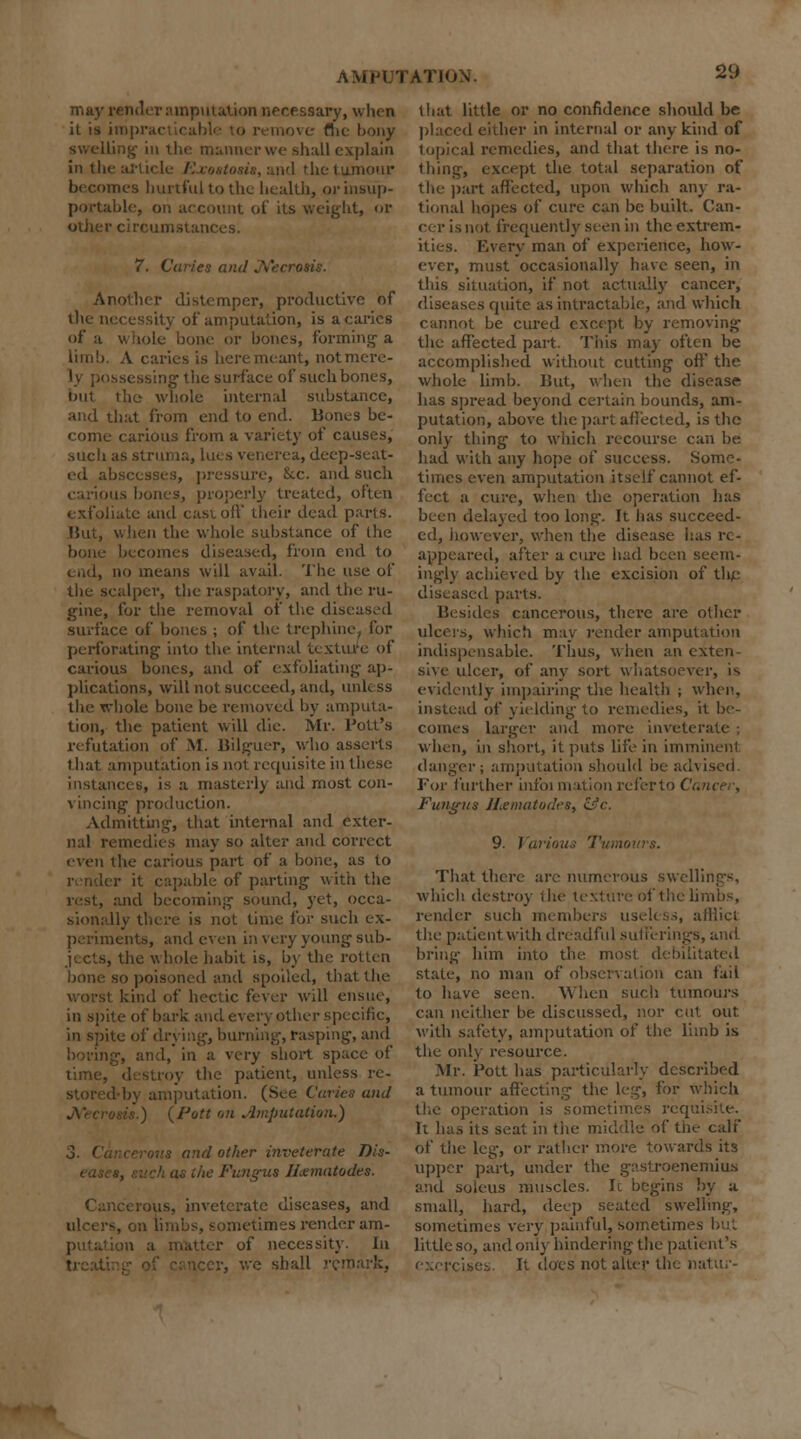 may render amputation necessary, when it is imprai remove flic- bony swelling in the manner we shall explain in tin the tumour becomes hurtful to the health, orinsup- >unt of its weight, or other circumstances. 7. Caries and Necrosis. Another distemper, productive of the necessity of amputation, is a caries of a whole bone or bones, forming- a limb. A caries is here meant, not mere- ly possessing the surface of such bones, but the whole internal substance, and that from end to end. Bones be- come carious from a variety of causes, such as struma, lues venerea, deep-seat- ed abscesses, pressure, Sec. and such is bones, properly treated, often ite and cast off their dead parts. But, when the whole substance of the becomes diseased, from end to i nd, no means will avail. The use of the scalper, the raspatory, and the ru- gine, for the removal of the dis< surface of bones ; of the trephine, for perforating into the internal texture of carious bones, and of exfoliating ap- plications, will not succeed, and, link ss the whole bone be removed by amputa- tion, the patient will die. Mr. Pott's refutation of M. Bilguer, who asserts that amputation is not requisite in these instances, is a masterly and most con- vincing production. Admitting, that internal and exter- nal remedies may so alter and correct even the carious part of a bone, as to r it capable of parting with the rest, and becoming sound, yet, occa- sionally there is not time for such ex- periments, and even in very young sub- jects, the whole habit is, by the rotten bone so poisoned and spoiled, that the worst kind of hectic fever will ensue, in spite of bark and every other specific, in spite of drying, burning, rasping, and \ and, in a very short space of time, destroy the patient, unless re- I by amputation. (See Caries and is.) (Pott on .imputation.) lis and other inveterate Dis- v Fungus H&matodes. Cancerous, inveterate diseases, and iimes render am- •n a matter of necessity. In v, we shall re that little or no confidence should he placed either in internal or any kind of topical remedies, and that there is no- thing, except the total separation of the part affected, upon which any ra- tional hopes of cure can be built. Can- en- is not frequently seen in the extrem- ities. Every man of experience, how- ever, must occasionally have seen, in this situation, if not actually cancer, diseases quite as intractable, and which cannot be cured except by removing the affected part. This may often be accomplished without cutting off' the whole limb. But, when the disease has spread beyond certain bounds, am- putation, above the part affected, is the only thing to which recourse can be had with any hope of success. Some- times even amputation itself cannot ef- i cure, when the operation has been delayed too long-. It has succeed- ed, however, when the disease has re- appeared, after a cure had been seem- ingly achieved by the excision of tli£ diseased parts. Besides cancerous, there are other ulcers, which may render ampul indispensable. Thus, when an exten- sive ulcer, of any sort whatsoever, is evidently impairing the health ; when, instead of yielding to remedies, it be- comes larger and more inveterate when, in short, it puts life in imminent danger; amputation should be advised. For further infoi mation referto ( ■ Fungus H&matodes, &c. 9. Various Tumours. That there are numerous swellings, which destroy the texture of the li render such members useless, afflict the patient with dreadful sufferings, and bring- him into the most debilitated state, no man of observation can fail to have seen. When such tumours can neither be discussed, nor cut out. with safety, amputation of the limb is the on!\' resource. Mr. Pott has particularly described a tumour affecting the leg, for which K-ration is sometimes req It has its seat in tiie middle of the calf of the leg, or rather more towards its upper part, under the gastrocnemius and soleus muscles. Ic begins by a small, hard, deep seated swelling, sometimes very painful, sometimes but little so, and only hindering the patient's It does not alter the n: