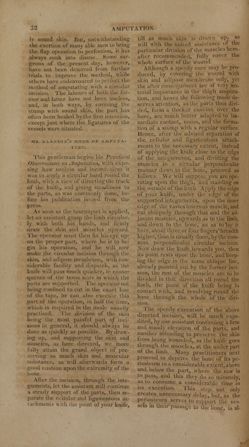 ly sound skin. But, notu ithstanding the exertion of many able men to bring the flap operation to perfection, it has always sunk into disuse. Some sur- geons of the present day, however, Have not been deterred from further trials to improve the method, while others have endeavoured to pel feet the method of amputating with a circular incision. The labours of both the for- mer and latter have not been useless, and, in both ways, by covering the stump with sound skin, the part has often been healed by the lirst intention, except just where the ligatures of the vessels were situated. mr. alanson's MODE of ampi II NO, Tliis gentleman begins his Practical Obsei-vutions on Jimpw i expo- sing how usi less and inconveni was to applj a circular band round the limb, with a view of directing the track of the knife, and giving steadiness to the parts, as was commonly done, be- fore his publication issued from the press. As soon as the tourniquet is applied, let an assistant grasp the limb circular- ly with both his hands, and firmly draw the skin and muscles upward. The operator must then fix his eye up- on the proper part, where he is to be- gin his operation, and he will now make the circular incision through the skin, and adipose membrane, with con- siderable facility and dispatch, as the knife will pass much quicker, in conse- quence of the tense state in which the purls are supported. The operator not being confined to cut in the exact line of the tape, he can also execute this part of the operation, in half the time, which is required in the mode usually practised. The division of the skill being the most painful part of sions in general, it should always be done as quickly as possible. By draw- ing up, and supporting the skin and muscles, as here directed, we more fully attain the grand object of pre- serving as much skin and muscular substance, as will afterwards form a good cushion upon the extremity of the ijone. After the incision, through the inte- guments, let the assistant still continue a steady support of the parts, then se- parate the cellular and ligamentous at- tachments with the point of your knife, till as much skin is drawn up» '*$ will with the united assistance of the particular division of the muscles here- after recommended, fully cover the whole surface of the wound. Although a speedy cure may be pro- duced, b> the wound with skin and adipose membrane only, yet the after con • are of very ma- terial importance in the thigh amputa- tion, and hence the following mode de- serves attention, as the parts thus divi- ded, form a thicker cushion over the bone, are much better adapted to im- mediate contact, union, and the forma- tion of a stump with a regular surface. Hence, after the advised separation of the cellular and ligamentous attach- ments to the necessary extent, instead of applying the knife close to the edge of the integuments, and dividing the muscles in a circular perpendicular maimer down to the bone, proceed as follows. We will suppose you ai rating upon the thigh, and standing on the outside of the limb. Apply th of your knife, undei the edge of the supported integuments, upon the inner cl<^v of the vastes interims muscle, and cut obliquely through that and the ad- muscles, upwards as to the limb, and down to the bone, so as to lay it tbout three or four fingers'breadth higher,'than is usually done, by th perpendicular circular ini Now draw the knife, towards you, then its point rests upon the bone, and keep- ing the edge in the same obliqm already pointed out by the former inci- sion, the rest of the muscles are to be divided in that direction all round the limb, the point of the knife being in contact with, and revolving round the bone through the whole of the divi- sion. The speedy execution of the above directed incision, will be much expe- dited, by one assistant continuing a firm and steady elevation of the parts, and another attending to preserve the skin from being wounded, as the knife goes through the muscles, at the und of the limb. Many practitioners next d to deprive, the bone of its pe- riosteum to a considerable extent, above and below the part, where the saw is to pass, and this they do so minutely, as to consume a considerable time in its execution. This step not only creates unnecessary delay, but, as the penosteum serves to support th sels In their passage to the bone, is al-