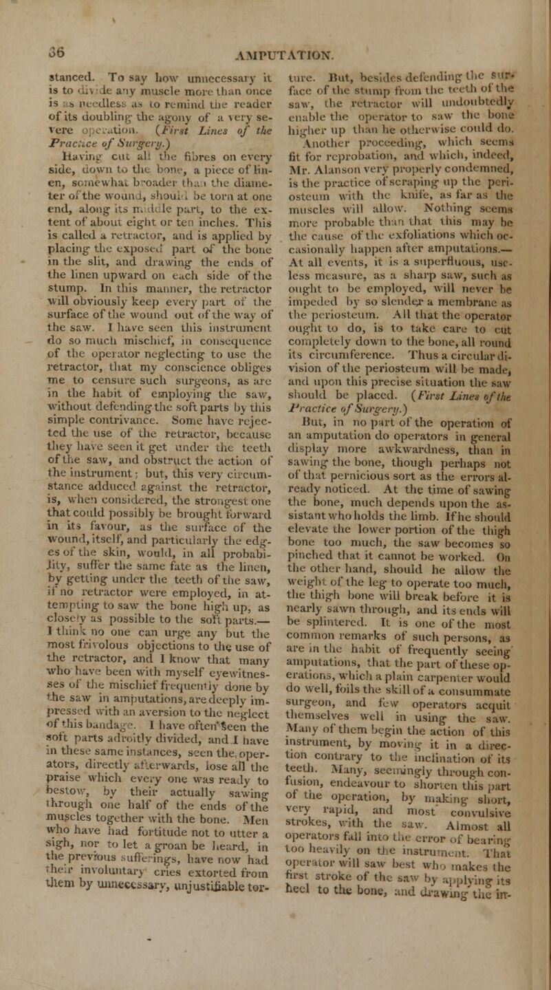 stanced. To say how unnecessary it is to dh It a-iy muscle more than once is •, needles: as to remind tne reader of its doubling1 the agony of a very se- vere oj erution. (First Lines of the Practice of Surgery.) having cut ah the fibres on every side, uown to the bone, a piece of lin- en, somewhat broader tha < the diame- ter of the wound, should be torn at one end, along its n. ddle part, to the ex- tent of about eight or ten inches. This is called a retractor, and is applied by placing the exposed part of the bone in the slit, and drawing the ends of the linen upward on each side of the stump. In this manner, the retractor will obviously keep every part of the surface of the wound out of the way of the saw. I have seen this instrument do so much mischief, in consequence of the operator neglecting to use the retractor, that my conscience obliges me to censure such surgeons, as are in the habit of employing the saw, without defending the soft parts by this simple contrivance. Some have rejec- ted the tise of the retractor, because they have seen it get under the teeth of the saw, and obstruct the action of the instrument; but, this very circum- stance adduced against the retractor, is, when considered, the strongest one that could possibly be brought forward in its favour, as the surface of the wound, itself, and particularly the edg- es of the skin, would, in all probabi- jity, suffer the same fate as the linen, by getting under the teeth of tiie saw, d* no retractor were employed, in at- tempting to saw the bone high up, as close ly as possible to the soft parts.— I think no one can urge any but the most frivolous objections to the use of the retractor, and 1 know that many who have been with myself eyewitnes- ses of the mischief frequently done by the saw in amputations, are deeply im- pressed with an aversion to the neglect of this bandage. I have often seen the soft parts adroitly divided, and 1 have in these same instances, seen the oper- ators, directly ailcrwards, lose all the praise which evcy one was ready to bestow, by their actually sawing through one half of the ends of the muscles together with the bone. Men tvho have had fortitude not to utter a sigh, nor to let a groan be heard, in the previous sufferings, have now had their involuntary cries extorted from them by unnecessary, unjustifiable tor- ture. But, besides defending the sur- face of the stump from the teeth of the saw, the retractor will undoubtedly enable the operator to saw the bone higher tip than he otherwise could do. Another proceeding, which seems fit for reprobation, and which, indeed; Mr. Alanson very properly condemned, is the practice of scraping up the peri- osteum with the knife, as far as the muscles will allow. Nothing seems more probable than that this may be the cause of the exfoliations which oc- casionally happen after amputations.— At all events, it is a superfluous, use- less measure, as a sharp saw, such u ought to be employed, will never be impeded by so slender a membrane as the periosteum. All that the operator ought to do, is to take care to cut completely down to the bone, all round its circumference. Thus a circular di- vision of the periosteum will be made, and upon this precise situation the saw should be placed. (First Lines of the Practice of Surgery.) But, in no part of the operation of an amputation do operators in general display more awkwardness, than in sawing the bone, though perhaps not of that pernicious sort as the errors al- ready noticed. At the time of sawing the bone, much depends upon the as- sistant who holds the limb. If he should elevate the lower portion of the thigh bone too much, the saw becomes so pinched that it cannot be worked. On the other hand, should he allow the weight of the leg to operate too much, the thigh bone will break before it is nearly sawn through, and its ends will be splintered. It is one of the most common remarks of such persons, as are in the habit of frequently seeing amputations, that the part of these op- erations, which a plain carpenter would do well, foils the skill of a consummate surgeon, and i'cw operators acquit themselves well in using the saw. Many of them begin the action of this instrument, by moving it in a direc- tion contrary to the inclination of its teeth. Many, seemingly through con- fusion, endeavour to shorten this part of the operation, by making short, very rapid, and most' convulsive strokes, with the saw. Almost all operators fall into the error of bearing too heavily on the instrument. That operator will saw best who makes the hrst stroke of the saw by applying its heel to the bone, and drawing the irr-