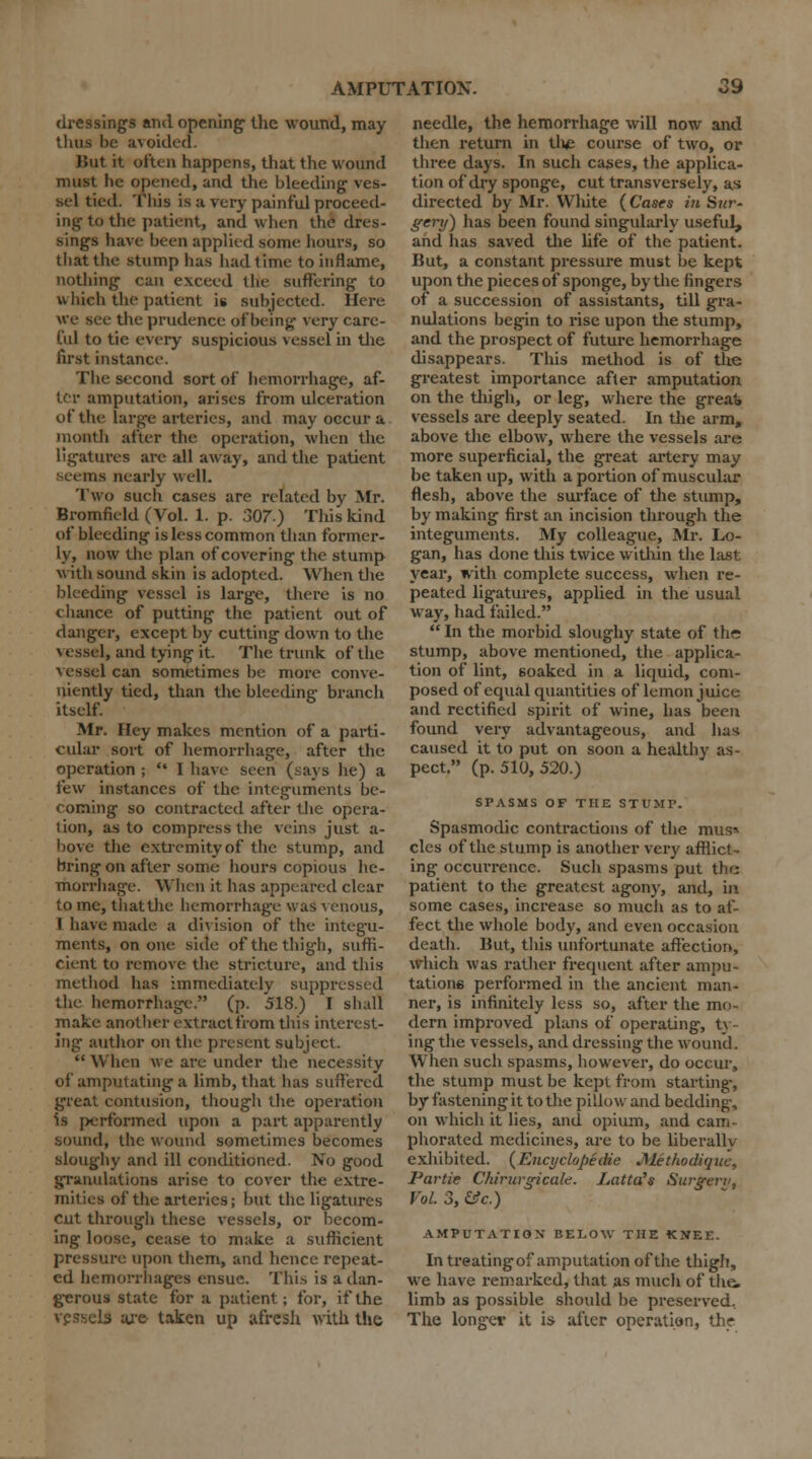 dressings and opening- the wound, may thus be avoided. But it often happens, that the wound must he opened, and the bleeding ves- sel tied. This is a very painful proceed- ing to the patient, and when the dres- sings have been applied some hours, so that the stump lias had. time to inflame, nothing can exceed the suffering to which the patient is subjected. Here we see the prudence of being- very care- ful to tie every suspicious vessel in the first instance. The second sort of hemorrhage, af- ter amputation, arises from ulceration of the large arteries, and may occur a month after the operation, when the ligatures are all away, and the patient us nearly well. Two such cases are related by Mr. Bromfield (Vol. 1. p. 307.) This kind of bleeding is less common than former- ly, now the plan of covering the stump with sound skin is adopted. When the bleeding vessel is large, there is no chance of putting the patient out of danger, except by cutting down to the I, and tying it. The trunk of the vessel can sometimes be more conve- niently tied, than the bleeding branch itself. Mr. Hey makes mention of a parti- cular sort of hemorrhage, after the operation ;  1 have seen (says lie) a i~t;\v instances of tlie integuments be- coming so contracted after the opera- tion, as to compress the veins just a- bove the extremity of the stump, and bring on after some hours copious he- morrhage. When it lias appeared clear to me, that the hemorrhage was venous, 1 have made a di\ ision of the integu- ments, on one side of the thigh, suffi- cient to remove the stricture, and this method has immediately suppressed the hemorrhage. (p. 518.) I shall make another extract from this interest- ing author on the present subject.  When we are under the necessity of amputating a limb, that has suffered great contusion, though the operation is ]x-rformed upon a part apparently sound, the wound sometimes becomes sloughy and ill conditioned. No good granulations arise to cover the extre- mities of the arteries; but the ligatures cut through these vessels, or becom- ing loose, cease to make a sufficient pressure upon them, and hence repeat- ed hemorrhages ensue. This is a dan- gerous state for a patient; for, if the vessel! are- taken up afresh with the needle, the hemorrhage will now and then return in tlie course of two, or three days. In such cases, the applica- tion of dry sponge, cut transversely, as directed by Mr. White (Cases in Sur- gery) has been found singularly useful, and has saved the life of the patient. But, a constant pressure must be kept upon the pieces of sponge, by the fingers of a succession of assistants, till gra- nulations begin to rise upon the stump, and the prospect of future hemorrhage disappears. This method is of the greatest importance after amputation on the thigh, or leg, where the great* vessels are deeply seated. In the arm, above the elbow, where the vessels are more superficial, the great artery may be taken up, with a portion of muscular flesh, above the surface of the stump, by making first an incision through the integuments. My colleague, Mr. Lo- gan, has done this twice within the last year, with complete success, when re- peated ligatures, applied in the usual way, had failed.  In the morbid sloughy state of the stump, above mentioned, the applica- tion of lint, soaked in a liquid, com- posed of equal quantities of lemon juice and rectified spirit of wine, has been found very advantageous, and ha*-; caused it to put on soon a healthy as- pect. (p. 510, 520.) SPASMS OF THE STUMP. Spasmodic contractions of the mus» cles of the stump is another very afflict- ing occurrence. Such spasms put the patient to the greatest agony, and, in some cases, increase so much as to af- fect the whole body, and even occasion death. But, this unfortunate affection, which was rather frequent after ampu- tations performed in the ancient man- ner, is infinitely less so, after the mo- dern improved plans of operating, ty- ing the vessels, and dressing the wound. When such spasms, however, do occur, the stump must be kept from starting-, by fastening it to the pillow and bedding, on which it lies, and opium, and cam- phorated medicines, are to be liberallv exhibited. (Encyclopedic J\lethodiquc, Partie Chirurgicalc. Latta's Surgeri', Vol. 3, He.) AMPUTATION BELOW THE KNEE. In treatingof amputation of the thigh, we have remarked, that as much of the, limb as possible should be preserved. The longer it is after operation, the