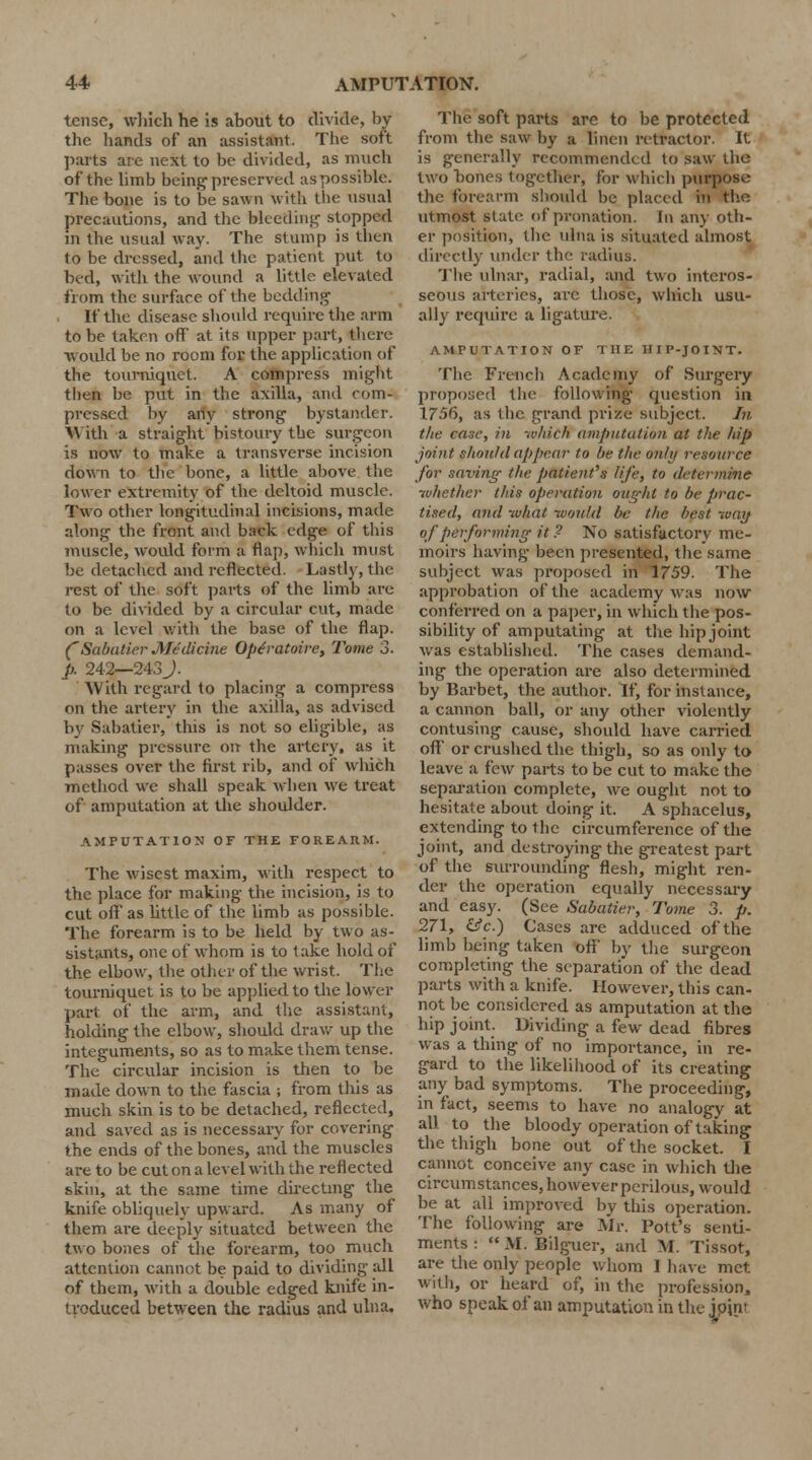 tense, which he is about to divide, by the hands of an assistant. The soft parts are next to be divided, as much of the limb being1 preserved as possible. The bone is to be sawn with the usual precautions, and the Weeding stopped m the usual way. The stump is then to be dressed, and the patient put to bed, with the wound a little elevated from the surface of the bedding If the disease should require the arm to be taken off at its upper part, there would be no room for the application of the tourniquet. A compress might then be put in the axilla, and com- pressed by any strong bystander. With a straight bistoury the surgeon is now to make a transverse incision down to the bone, a little above the lower extremity of the deltoid muscle. Two other longitudinal incisions, made along the front and back edge of this muscle, would form a flap, which must be detached and reflected. Lastly, the rest of the soft parts of the limb arc to be divided by a circular cut, made on a level with the base of the flap. (Sabutier Medicine Op<?ratoire, Tome 3. p. 242—243J. With regard to placing a compress on the artery in the axilla, as advised by Sabatier, this is not so eligible, as making pressure on the artery, as it passes over the first rib, and of w liich method we shall speak when we treat of amputation at the shoulder. AMPUTATION OF THE FOREARM. The wisest maxim, with respect to the place for making the incision, is to cut oft' as little of the limb as possible. The forearm is to be held by two as- sistants, one of whom is to take hold of the elbow, the other of the wrist. The tourniquet is to be applied to the lower part of the arm, and the assistant, holding the elbow, should draw up the integuments, so as to make them tense. The circular incision is then to be made down to the fascia ; from this as much skin is to be detached, reflected, and saved as is necessary for covering the ends of the bones, and the muscles are to be cut on a level with the reflected skin, at the same time directing the knife obliquely upward. As many of them are deeply situated between the two bones of the forearm, too much attention cannot be paid to dividing all of them, with a double edged knife in- troduced between the radius and ulna. The soft parts are to be protected from the saw by a linen retractor. It is generally recommended to saw the two bones together, for which purpose the forearm should be placed in the utmost state of pronation. In any oth- er position, the ulna is situated almost directly under the radius. The ulnar, radial, and two interos- seous arteries, arc those, which usu- ally require a ligature. AMPUTATION OF THE HIP-JOINT. The French Academy of Surgery proposed the following question in 1756, as the grand prize subject. In the case, in which amputation at the hip joint should appear to be the only resource for saving the patient's life, to determine whether this operation ought to be prac- tised, and what would be the best way °,l performing it? No satisfactory me- moirs having- been presented, the same subject was proposed in 1759. The approbation of the academy was now conferred on a paper, in which the pos- sibility of amputating at the hipjoint was established. The cases demand- ing the operation are also determined by Barbet, the author. If, for instance, a cannon ball, or any other violently contusing cause, should have carried oft' or crushed the thigh, so as only to leave a few parts to be cut to make the separation complete, we ought not to hesitate about doing it. A sphacelus, extending to the circumference of the joint, and destroying the greatest part of the surrounding flesh, might ren- der the operation equally necessary and easy. (See Sabatier, Tome 3. p. 271, &c.) Cases are adduced of the limb being taken off by the surgeon completing the separation of the dead parts with a knife. However, this can- not be considered as amputation at the hip joint. Dividing a few dead fibres was a thing of no importance, in re- gard to the likelihood of its creating any bad symptoms. The proceeding, in fact, seems to have no analogy at all to the bloody operation of taking the thigh bone out of the socket. I cannot conceive any case in which the circumstances, however perilous, would be at all improved by this operation. The following are Mr. Pott's senti- ments :  M. Bilguer, and M. Tissot, are the only people whom I have met with, or heard of, in the profession, who speak of an amputation in the joint