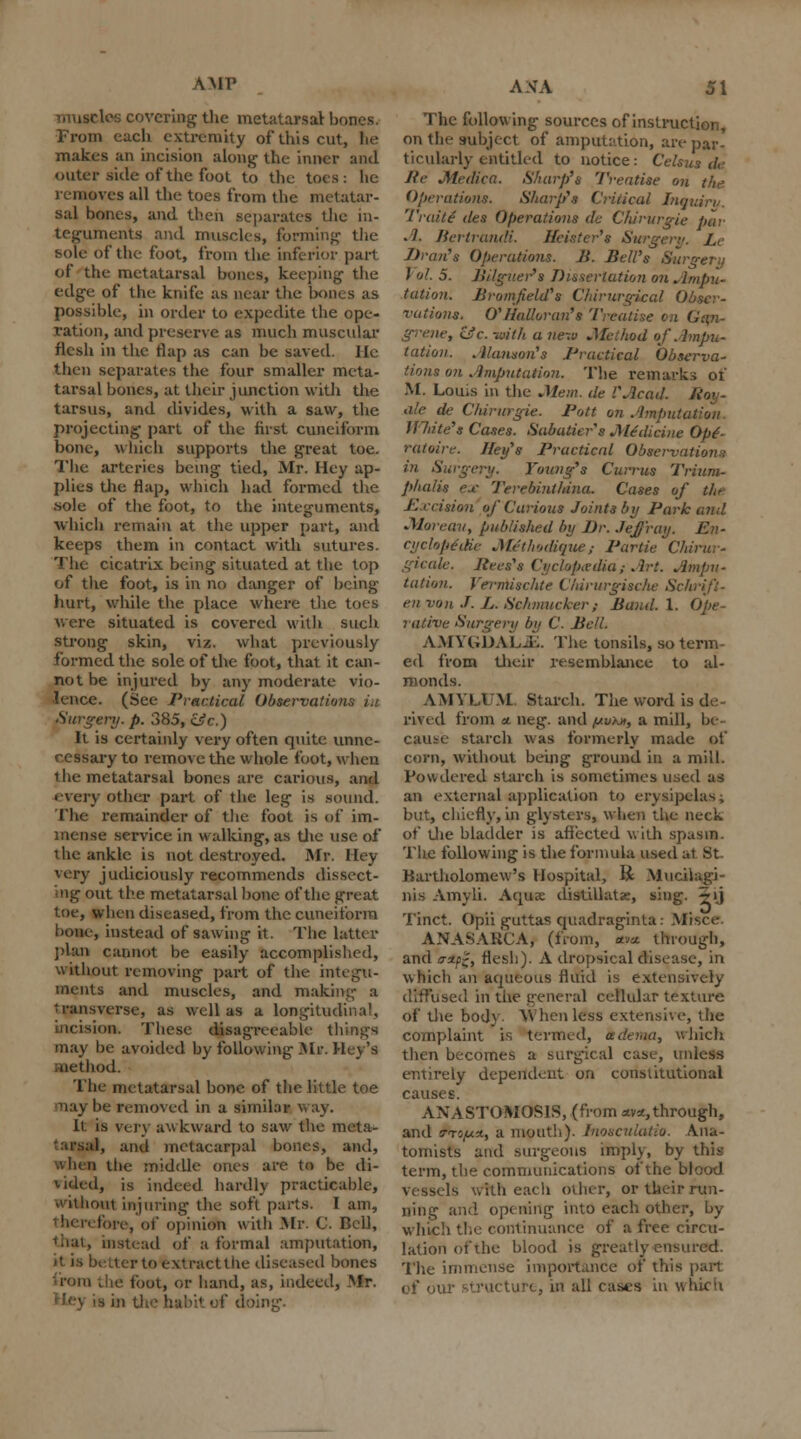 AMY muscles covering the metatarsal bones. From each extremity of this cut, he makes an incision along the inner and outer side of the foot to the toes: he removes all the toes from the metatar- sal bones, and then separates the in- teguments and muscles, forming the sole of the- foot, from the inferior part of the metatarsal bones, keeping the edge of the knife as near the bones as possible, in order to expedite the ope- ration, and preserve as much muscular flesh in the flap as can be saved. lie then separates the four smaller meta- tarsal bones, at their junction with the tarsus, and divides, with a saw, the projecting part of the first cuneiform bone, which supports the great toe. The arteries being tied, Mr. Hey ap- plies the flap, which had formed the .sole of the foot, to the integuments, which remain at the upper part, and keeps them in contact with sutures. The cicatrix being situated at the top of the foot, is in no danger of being hurt, while the place where the toes were situated is covered with such strong skin, viz. what previously formed the sole of the foot, that it can- not be injured by any moderate vio- lence. (See Practical Observations in Surgery, p. 385, &c.) It is certainly very often quite unne- cessary to remove the whole foot, when 1 he metatarsal bones are carious, and every other part of the leg is sound. The remainder of the foot is of im- mense service in walking, as the use of the ankle is not destroyed. Mr. Hey very judiciously recommends dissect- ing out the metatarsal bone of the great toe, when diseased, from the cuneiform bone, instead of sawing it. The latter pUm cannot be easily accomplished, without removing part of the integu- ments and muscles, and making a transverse, as well as a longitudinal, incisio*. These disagreeable things may be avoided by following Mr. Hey's net hod. The metatarsal bone of the little toe may be removed in a similar w ay. It is very aw kward to saw the meta- 'arsal, and metacarpal bones, and, the middle ones are to be di- vided, is indeed hardly practicable, without injuring the soft parts. I am, therefore, of opinion with Mr. C. Bell, that, instead of a formal amputation, )t is better to extractthe diseased bones loin the foot, or hand, as, indeed, Mr. I ling. AXA 51 The following sources of instruction, on the subject of amputation, are par- ticularly entitled to notice: Celt Re M'dica. Sharp's Treatise on the Operations. Sharp's Criiicul Inquiry TraitS des Operations de Chirurgie par .1. BertranaH. Jfcister's Surgery. Lc Jiran's Operations. B. Bell's Surgery ) ol. 5. Jiilguer's Dissertation on Ampu- tation. Bromf eld's Chirurgical i rations, O'Ilalloran's Treatise on grene, Lie. -with a new .Method of Ampu- tation. .Hanson's Practical Observa- tions on Amputation. The remarks of M. Louis in the .Mem. de '.'Acad, fiov- a/e de Chirurgie. Pott on Amput White's Cases. Sabatier's JMe'dicine Op(- ratoire. Jley's Practical Observation;: in Surgery. Voting's Currus Trium- phalis ex Terebinthina. Cases of the Precision of Carious Joints by Park and JUareau, published by Br. defray. En- cyclopedic JM/thudique ; Partie Chirur- gicale. Jiees's Cyc/ofia-dia; Art. Ampu- tation. Verrnischte ChirurgiecAe Schrift- en von J. L. Schmucker,- Band. I. Ope- rative Surgery by C. Bell. AMYGDALJE. The tonsils, so term- ed from their resemblance to al- monds. AMVL1 M Starch. The word is de- rived from x neg. and /jiukh, a mill, be- cause starch was formerly made of corn, without being ground in a mill. Powdered starch is sometimes used as an external application to erysipelas; but, chiefly, in glysters, when the neck of the bladder is affected with spasm. The following is the formula used at St. Bartholomew's Hospital, li Mucilagi- nis Amyli. Aquae distillate, sing. 5'j Tinct. Opii guttas quadraginta: Mrsce ANASARCA, (from, *wt through, and o-xp~, flesh). A dropsical disease, in which an aqueous fluid is extensively diffused in the general cellular texture of the bod} \V hen less extensive, the complaint is termed, adeiaa, which then becomes a surgical case, unlets entirely dependent on constitutional causes. ANASTOMOSIS, (from xvx,through, and !-T5,u«, a mouth). Jnosculatio. Ana- tomists and surgeons imply, b\ term, the communications of the blood vessels Wtth each other, or their run- ning and opening into each other, by which the continuance of a free circu- lation of ihe blood is greatly ensured. The immense importance of this pail of our structure, in all casts in which