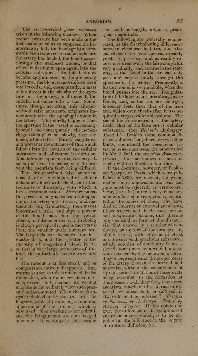 The circumscribed false aneurism arises in the following manner. When proper pressure has been made is the first instance, so as to suppress the he- morrhage ; but, the bandage has after- wards been removed too soon, or before the artery has healed, the blood passes through the unclosed wound, or that which it has burst open again, into the cellular substance. As this lias now become agglutinated by the preceding pressure, the blood cannot diffuse itself into its cells, and, consequently, a mass of it collects in the vicinity of the aper- ture of the artery, and distends the cellular substance into a sac. Some- times, though not often, this circum- scribed false aneurism, originates im- mediately after the opening is made in the artery. This chiefly happens when the aperture in the vessel is exceeding- ly small, and consequently, the hemor- rhage takes place so slowly, that the blood, which is first effused, coagulates, and prevents thecntranceof that which follows into the cavities of the cellular substance, and, of course, its diffusion. A membrane, aponeurosis, &.c. may al- so be just over the orifice, so as to pre- vent the aneurism from being diffused. The circumscribed false aneurism consists of a sac, composed of cellular substance, filled with blood, and situa- ted close to the artery, with which it has a communication. At every pulsa- tion, fresh blood gushes from the open- ing of the artery into the sac, and dis- tends it; but, its elasticity then makes it contract a little, and urge a portion of the blood back into the vessel. Hence, in false aneurisms, a throbbing is always perceptible, and is more man- , the smaller such tumours are. The larger the sac becomes, the less elastic it is, and the greater is the quantity of coagulated blood in it ; so that iu very large aneurisms of this kind, the pulsation is sometimes wholly lost. The tumour is at first small, and on compression entirely disappears ; but, returns as soon as this is removed. It also diminishes, when the artery above it is compressed; but, resumes its wonted magnitude, im mediate 1) when such prec- is discontinued. When there is co- agulated blood in the sac, pressure is no r capable of pi oducing a total dis- appearance of the tumour, which is now hard. The swelling is not painful, and the integuments are not changed lour. It continually increa size, and, at length, attains a prodi gious magnitude. The following are generally enume- rated, as the discriminating differences between circumscribed true and false aneurisms : the true aneurism readily yields to pressure, and as readily re- curs on its removal; the false one yields very gradually, and returns in the same way, as the blood in the sac can only pass and repass slowly through the aperture in the artery. Frequently, a hissing sound is very audible, when the blood gushes into the sac. The pulsa- tion of the false aneurism is always more feeble, and, as the tumour enlarges, is sooner lost, than that of the true one, which even throbs after it has ac- quired a very considerable volume. The sac of the true aneurism is the artery itself; that of the false one is cellular substance. (See Jiichter's Anfungsgr. Band. 1.) Besides these common di- visions of aneurism, there are two other kinds, one named the aneurismal ■va- rix, or venous aneurism, the other called by Mr. J. Bell, the aneurism from anas- tomosis } the particulars of both of which will be offered in due time. If the doctrines, however, of Profes- sor Scarpa, of Pavia, which were pub- lished in 1804, are correct, the grand distinction of aneurisms into true and must be rejected, as erroneous:  for, (says he) alter a very consider- able number of investigations, institu- ted on the bodies of those, who have died of internal or external aneurisms, 1 have ascertained, in the most certain and unequivocal manner, that there is only one kind, or form of this disease ; viz. that caused by a solution of con- tinuity, or rupture of the proper coats- of the artery, with effusion of blood into the surrounding cellular substance; which solution of continuity is occa- sioned sometimes by a wound, a stea- tomatous, earthy degeneration, a corro- ding ulcer, a rupture of the proper coats of the artery, I mean the internal and muscular, without the concurrence of a preternatural dilatation of these coats being essential to the formation of this disease ; and, therefore, that every aneurism, whether it be internal or ex- ternal, circumscribed, or diffused, is always formed by effusion. Treatise on Aneurism by .1. Scarpa. Trans!, bij Wishart. Preface. It this opinion be true, the difference in the symptoms of aneurisms above related, is to be im- puted to the difference in the degree of rupture, diffusion, Sec.