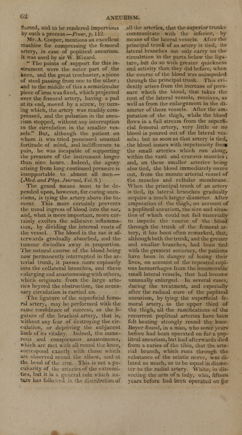 G2 flamed, and to be rendered impervious by sue!) a process.—Freer, p. 112. Mr. A. Cooper, mentions an excellent machine for compressing the femoral artery, in case of popliteal aneurism. It was used by sir W. Blizard.  The points of support for this in- strument were the outer part of the knee, and the great trochanter, a piece of steel passing from one to the other ; and to the middle of this a semicircular piece of iron was fixed, which projected over the femoral artery, having a pad at its end, moved by a screw, by turn- ing which, the artery was readily com- pressed, and the pulsation in the aneu- rism stopped, without any interruption to the circulation in the smaller ves- sels. But, although the patient on whom it was tried possessed unusual fortitude of mind, and indifference to pain, he was incapable of supporting the pressure of the instrument longer than nine hours. Indeed, the agony arising from long continued pressure is insupportable to almost all men.— {Med. andPhys. Journal, Vol 8.) The grand means most to be de- pended upon, however, for curing aneu- risms, is tying the artery above the tu- mour. This more certainly prevents the usual ingress of blood into the sac, and, what is more important, more cer- tainly excites the adhesive inflamma- tion, by dividing the internal coats of the vessel. The blood in the sac is af- terwards gradually absorbed, and the tumour dwindles away in proportion. The natural course of the blood being now permanently interrupted in the ar- terial trunk, it passes more copiously into the collateral branches, and these enlarging and anastomosing with others, which originate from the large arte- ries beyond the obstruction, the neces- sary circulation is carried on. The ligature of the superficial femo- ral artery, may be performed with the same confidence of success, as the li- gature of the brachial artery, that is, without any fear of destroying the cir- culation, or depriving the subjacent limb of its vitality. Indeed, the nume- rous and conspicuous anastomoses, which are met with all round the knee, correspond exactly with those which are observed round the elbow, and at the bend of the .u-m. This is not a pe- culiarity of the- arteries of the extremi- ties, but it is a general rule which na- ture has follovv eu in the distribution of all the arteries, that the superior trunks communicate wall the inferior, by means of the lateral vessels. Afur tin- principal trunk of an artery is tied, its lateral branches not only carry on ih<- circulation in the parts below the liga- ture, but do so with greater quickness and activity than they did before, when the course of the blood was unimpeded through the principal trunk. This evi- dently arises from the increase of pres- sure which the blood, that takes the rout of the lateral vessels, receives, as well as from the enlargement in the di- ameter of these vessels. After the am- putation of the thigh, while the blood flows in a full stream from the superfi. cial femoral artery, very little or no blood is poured out of the lateral ves- sels; but as soon as that artery is tied, the blood issues with impetuosity from the small arteries which run along, within the vasti and crurxus muscles ; and, on these smaller arteries being also tied, -the blood immediately oozes out, from the minute arterial vessel of the muscles and cellular membrane. When the principal trunk of an artery is tied, its lateral branches gradually acquire a much larger diameter. After amputation of the thigh, on account of a popliteal aneurism, the size and situa- tion of which could not fail materially to impede the course of the blood through the trunk of the femoral ar- tery, it has been often remarked, that, although both the trunk, and the greater and smaller branches, had been tied with the greatest accuracy, the patients have been in danger of losing their lives, on account of the repeated copi- ous hemorrhages from tiie innumerable small lateral vessels, that had become unusually enlarged. In several cases, during the treatment, and especially after the radical cure of the popliteal aneurism, by tying the superficial fe- moral artery, in the upper third of the thigh, all the ramifications of the recurrent popliteal arteries have been felt beating strongly round the knee. Boyer found, in a man, who some years before had been operated on for a pop- liteal aneurism, but had afterwards died from a caries of the tibia, that the arte- rial branch, which runs through the substance of the sciatic nerve, was di- lated so much, as to be equal in diame- ter to the i-adial artery. White, in dis- secting the arm of-a lady, who, fifteen years before bad been operated on for