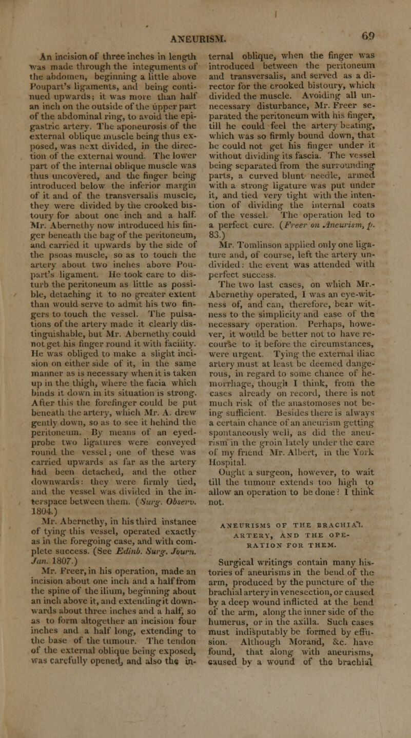 An incision of three inches in length was made through the integuments of the abdomen, beginning a little above Poupart's ligaments, and being conti- nued upwards; it was more than half an inch on the outside of the upper part of the abdominal ring-, to avoid the epi- gastric artery. The aponeurosis of the external oblique muscle being thus ex- posed, was next divided, in the direc- tion of the external wound. The lower part of the internal oblique muscle was thus uncovered, and the finger being introduced below the inferior margin of it and of the transversalis muscle, they were divided by the crooked bis- toury for about one inch and a half. Mr. Abernethy now introduced his fin- ger beneath the bag- of the peritoneum, and carried it upwards by the side of the psoas muscle, so as to toucli the artery about two inches above Pou- part's ligament. He took care to dis- turb the peritoneum as little as possi- ble, detaching it to no greater extent than would serve to admit his two fin- gers to touch the vessel. The pulsa- tions of the artery made it clearly dis- tinguishable, but Mr. Abernethy could not get his finger round it with facility. He was obliged to make a slight inci- sion on either side of it, in the same manner as is necessary when it is taken up in the thigh, where the facia which binds it down in its situation is strong. After this the forefinger could be put beneath the artery, which Mr. A. drew gently down, so as to see it behind the peritoneum. By means of an eyed- probe two ligatures were conveyed round the vessel; one of these v, as carried upwards as far as the artery had been detached, and the other downwards: they were firmly tied, and the vessel was divided in the in- terspace between them. (Surg. Observ. 1804.) Mr. Abernethy, in his third instance of tying this vessel, operated exactly as in the foregoing case, and with com- plete success. (See Edinb. Surg, Journ. Jim. 1807.) Mr. Freer, in his operation, made an incision about one inch and a half from the spine of the ilium, beginning about an incli above it, and extendingit down- wards about three inches and a half, so as to form altogether an incision four inches and a half long, extending to the base of tiie tumour. The tendon of the external oblique being- exposed, was carefully openedj and also the in- ternal oblique, when the finger was introduced between the peritoneum and transversalis, and served as a di- rector for the crooked bistoury, which divided the muscle. Avoiding all un- necessary disturbance, Mr. Freer se- parated the peritoneum with his finger, till he could feel the artery beating, which was so firmly bound down, that he could not get his finger under it without dividing its fascia. The vessel being separated from the surrounding parts, a curved blunt needle, armed with a strong ligature was put under it, and tied very tight with the inten- tion of dividing the internal coats of the vessel. The operation led to a perfect cure. (Freer on Aneurism, p. 83.) Mr. Tomlinson applied only one liga- ture and, of course, left the artery un- divided: the event was attended with perfect success. The two last cases, on which Mr.- Abernethy operated, I was an eye-wit- ness of, and can, therefore, bear wit- ness to the simplicity and ease of the necessary operation. Perhaps, howe- ver, it would be better not to have re- course to it before the circumstances, were urgent Tying the external iliac artery must at least be deemed dange- rous, in regard to some chance of he- morrhage, though I think, from the c.is. s already on record, there is not much risk of the anastomoses not be- ing- sufficient. Besides there is always a certain chance of an aneurism getting spontaneously well, as did the aneu- rism in the groin lately under the care of my friend Mr. Albert, in the York Hospital. Ought a surgeon, however, to wait till the tumour extends too high to allow an operation to be done \ I think not. ANEURISMS OF THE BRACHt.Cl, ARTERY, AND THE OPE- RATION FOR THEM. Surgical writings contain many his- tories of aneurisms in the bend of the arm, produced by the puncture of the brachial artery in venesection, or caused by a deep wound inflicted at the Lend of the arm, along the inner side of the humerus, or in the axilla. Such cases must indisputably be formed by effu- sion. Although Morand, &c. have found, that along with aneurisms, caused by a wound of the brachial