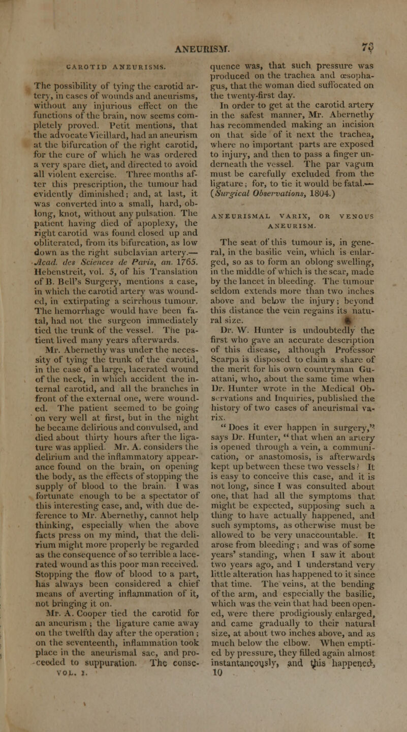 CAROTID ANEURISMS. The possibility of tying the carotid ar- terj, in ciises of wounds and aneurisms, without any injurious effect on the functions of the brain, now seems com- pletely proved. Petit mentions, that the advocate Yieillard, had an aneurism at the bifurcation of the right carotid, for the cure of which he was ordered a very spare diet, and directed to avoid all violent exercise. Three months af- ter this prescription, the tumour had evidently diminished; and, at last, it was converted into a small, hard, ob- long, knot, without any pulsation. The patient having died of apoplexy, the right carotid was found closed up and obliterated, from its bifurcation, as low down as the right subclavian artery.— Jicad. des Sciences tie Paris, cm. 1765. Hebenstreit, vol. 5, of his Translation of B. Bell's Surgery, mentions a case, in which the carotid artery was wound- ed, in extirpating a scirrhous tumour. The hemorrhage would have been fa- tal, had not the surgeon immediately tied the trunk of the vessel. The pa- tient lived many years afterwards. Mr. Abernethy was under the neces- sity of tying the trunk of the carotid, in the case of a large, lacerated wound of the neck, in which accident the in- ternal carotid, and all the branches in front of the external one, were wound- ed. The patient seemed to be going on very well at first, but in the night he became delirious and convulsed, and died about thirty hours after the liga- ture was applied. .Mr. A. considers the delirium and the inflammatory appear- ance found on the brain, on opening the body, as the effects of stopping the supply of blood to the brain. I was fortunate enough to be a spectator of this interesting case, and, with due de- ference to Mr. Abernethy, cannot help thinking, especially when the above facts press on my mind, that the deli- rium might more properly lie regarded as the consequence of so terrible a lace- rated wound as this poor man received. Stopping the flow of blood to a part, has always been considered a chief means of averting inflammation of it, not bringing it on. Mr. A. Cooper tied the carotid for an aneurism ; the ligature came away on the twelfth day after the operation ; on the seventeenth, inflammation took place in the aneurismal sac, and pro- ceeded to suppuration. The consc- VOL. 1. epience was, that such pressure was produced on the trachea and oesopha- gus, that the woman died suffocated on the twenty-first day. In order to get at the carotid artery in the safest manner, Mr. Abernethy has recommended making an incision on that side of it next the trachea, where no important parts are exposed to injury, and then to pass a finger un- derneath the vessel. The par vagum must be carefully excluded from the ligature ; for, to tie it would be fatal.—- (Surgical Obsemations, 1804.) ANEURISMAL VARIX, OR VENOUS ANEURISM. The seat of this tumour is, in gene- ral, in the basilic vein, which is enlar- ged, so as to form an oblong swelling, in the middle of which is the scar, made by the lancet in bleeding. The tumour seldom extends more than two inches above and bek>w the injury; beyond this distance the vein regains its natu- ral size. % Dr. \V. Hunter is undoubtedly the first who gave an accurate description of this disease, although Professor Scarpa is disposed to claim a share of the merit for his own countryman (Ju- attani, who, about the same time when Dr. Hunter wrote in the Medical Ob- servations and Inquiries, published the history of two cases of aneurismal va- rix.  Does it ever happen in surgery,'' says Dr. Hunter,  that when an artery is opened through a vein, a communi- cation, or anastomosis, is afterwards kept up between these two vessels ? It is easy to conceive this case, and it is not long, since 1 was consulted about one, that had all the symptoms that might be expected, supposing such a thing- to have actually happened, and such symptoms, as otherwise must be allowed to be very unaccountable. It arose from bleeding; and was of some years' standing, when I saw it about two years ago, and I understand very little alteration has happened to it since that time. The veins, at the bending of the arm, and especially the basilic, Which was the vein that had been open- ed, were there prodigiously enlarged, and came gradually to their natural size, at about two inches above, and as much below the elbow. When empti- ed by pressure, they filled again almost instantancotjslv, and this happened, 10