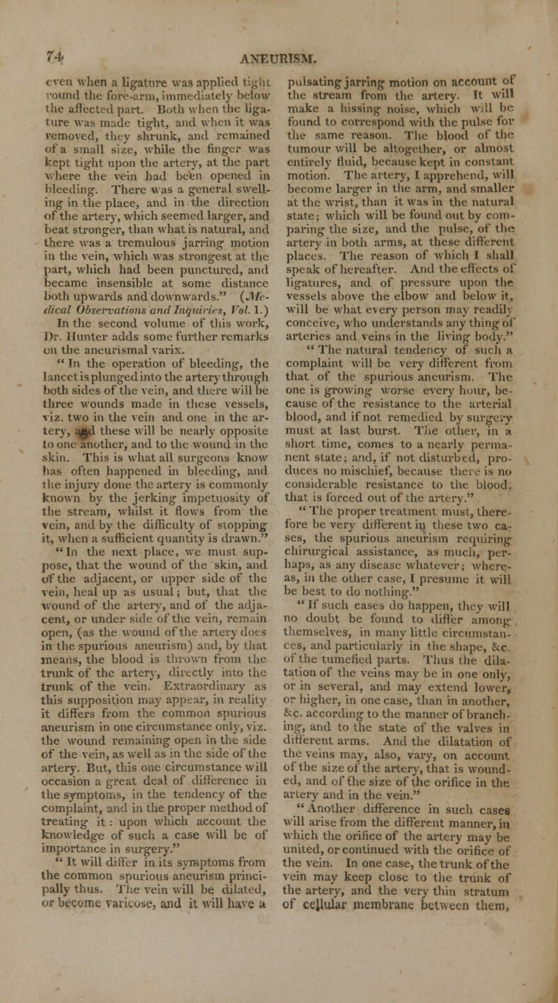 even when a ligature was applied round the fore-arm, immediately below the affected part. Both when the liga- ture was made tight, and when it was removed, they shrunk, and remained of a small size, while the finger was kept tight upon the artery, at the part where the vein had been opened in bleeding. There was a general swell- ing in the place, and in the direction of the artery, which seemed larger, and beat stronger, than what is natural, and there was a tremulous jarring motion in the vein, which was strongest at the part, which had been punctured, and became insensible at some distance both upwards and downwards. (Me- dical Observations and Inquiries, Vol. 1.) In the second volume of this work, Dr. Hunter adds some farther remarks on the aneurismal varix.  In the operation of bleeding, the lancet is plunged into the artery through both sides of the vein, and there will be three wounds made in these vessels, viz. two in the vein and one in the ar- tery, qftd these will be nearly opposite to one another, and to the wound in the skin. This is what all surgeons know has often happened in bleeding, and the injury done the artery is commonly known by the jerking impetuosity of the stream, whilst it flows from the vein, and by the difficulty of stopping it, when a sufficient quantity is drawn. In the next place, we must sup- pose, that the wound of the skin, and of the adjacent, or upper side of the vein, heal up as usual; but, that the wound of the artery, and of the adja- cent, or under side of the vein, remain open, (as the wound of the artery docs in the spurious aneurism) and, by that means, the blood is thrown from the trunk of the artery, directly into the trunk of the vein. Extraordinary as this supposition may appear, in reality it differs from the common spurious aneurism in one circumstance only, viz. the wound remaining open in the side of the vein, as well as in the side of the artery. But, this one circumstance will occasion a great deal of difference in the symptoms, in the tendency of the complaint, and in the proper method of treating it: upon which account the knowledge of such a case will be of importance in surgery.  It will di ffcr in its symptoms from the common spurious aneurism princi- pally thus. The vein will be dilated, or become varicose, and it will have u pulsating jarring motion on account of the stream from the artery- It will make a hissing noise, which will be found to correspond with the pulse for the same reason. The blood of the tumour will be altogether, or almost entirely fluid, because kept in constant motion. The artery, I apprehend, will become larger in the arm, and smaller at the wrist, than it was in the natural state; which will be found out by com- paring the size, and the pulse, of the urtery in both arms, at these different places. The reason of which I shall speak of hereafter. And the effects of ligatures, and of pressure upon the vessels above the elbow and below it, will be what every person may readih conceive, who understands any thing of arteries and veins in the living bod}.  The natural tendency of such a complaint will be very different from that of the spurious aneurism. The one is growing worse every hour, be- cause of the resistance to the arterial blood, and if not remedied by surgery must at last burst. The other, in a short time, comes to a nearly perma- nent state; and, if not disturbed, pro- duces no mischief, because there is no considerable resistance to the blood, that is forced out of the artery.  The proper treatment must, there- fore be very different in these two ca- ses, the spurious aneurism requiring chirurgical assistance, as much, per- haps, as any disease whatever; where- as, in the other case, I presume it will be best to do nothing.  If such cases do happen, they will no doubt be found to differ among themselves, in many little circumstan- ces, and particularly in the shape, &c. of the tumefied parts. Thus the dila- tation of the veins may be in one only, or in several, and may extend lower, or higher, in one case, than in another, &c. according to the manner of branch- ing, and to the state of the valves in different arms. And the dilatation of the veins may, also, vary, on account of the size of the artery, that is wound- ed, and of the size of the orifice in the artery and in the vein. Another difference in such cases will arise from the different manner, in which the orifice of the artery may be united, or continued with the orifice of the vein. In one case, the trunk of the vein may keep close to the trunk of the artery, and the very thin stratum of cellular membrane between them,