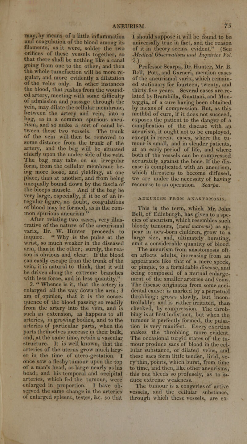 may, by means of a little inflammation and coagulation of the blood among- its filaments, as it were, solder the two orifices of these vessels tog-ether, so that there shall be nothing- like a canal going from one to the other; and then the whole tumefaction will be more re- gular, and more evidently a dilatation of the veins only. In other instances the blood, that rushes from the wound- ed artery, meeting with some difficulty of admission and passage through the vein, may dilate the cellular membrane, between the artery and vein, into a bag, as in a common spurious aneu- rism, and so make a sort of canal be- tween these two vessels. The trunk of the vein will then be removed to some distance from the trunk of the artery, and the bag wiil be situated chiefly upon the under side of the vein. The bag may take on an irregular form, from the cellular membrane be- ing more loose, and yielding, at one place, than at another, and from being- unequally bound down by the fascia of the biceps muscle. And if the bag be very large, especially, if it be of an ir- regular figure, no doubt, coagulations of blood may be formed, as in the com- mon spurious aneurism. After relating two cases, very illus- trative of the nature of the aneurismal varix, Dr. W. Hunter proceeds to inquire:  Why is the pulse at the wrist, so much weaker in the diseased arm, than in the other; surely, the rea- son is obvious and clear. If the blood can easily escape from the trunk of the vein, it is natural to think, that it will be driven along the extreme branches with less force, and in less quantity. 2.  Whence is it, that the artery is enlarged all the way down the arm; I am of opinion, that it is the conse- quence of the blood passing so readily from the artery into the vein, and is such an extension, as happens to all arteries, in growing bodies, and to the arteries of particular parts, when the parts themselves increase in their bulk, and, at the same time, retain a vascular structure. It is well known, that the arteries of the uterus grow much larg- er in the time of utero-gestation. I once saw a fleshy tumour upon the top of a man's head, as large nearly as his head; and his temporal and occipital arteries, which fed the tumour, were enlarged in proportion. I have ob- served the same change in the arteries of enlarged spleen;,, testes, &c. so that 1 should suppose it will be found to be universally true in fact, and the reason of it in theory seems evident. (See .Medical Observations and Inquiries Vol. 2.) Professor Scarpa, Dr. Hunter, Mr. B. Bell, Pott, and Garneri, mention cases of the aneurismal varix, which remain- ed stationary for fourteen, twenty, and thirty-five years. Several cases are re- lated by Brambilla, Guattani, and Mon- tcg-gia, of a cure having been obtained by means of compression. But, as this mcthbd of cure, if it does not succeed, exposes the patient to the danger of a complication of the disease with an aneurism, it ought not to be employed, except in recent cases, where the tu- mour is small, and in slender patients, at an early period of life, and where both of the vessels can be compressed accurately against the bone. If the dis- ease is complicated with an aneurism, which threatens to become diffused, we are under the necessity of having recourse to an operation. Scarpa. ANEURISM FROM ANASTOMOSIS. This is the term, which Mr. Jolui Bell, of Edinburgh, has given to a spe- cies of aneurism, which resembles such bloody tumours, {navi materni) as ap- pear in new-born children, grow to a large size, and, ultimately bursting, emit a considerable quantity of blood. The aneurism from anastomosis oft- en affects adults, increasing from an appearance like that of a mere speck, or pimple, to a formidable disease, and being composed of a mutual enlarge- ment of the smaller arteries and veins. The disease originates from some acci- dental cause; is marked by a perpetual throbbing; grows slowly, but incon- trollably; and is rather irritated, than checked, by compression. The throb- bing is at first indistinct, but when the tumour is perfectly formed, the pulsa- tion is very manifest. Every exertion makes the throbbing more evident. The occasional turgid states of the tu- mour produce sacs of blood in the cel- lular substance, or dilated veins, and these sacs form little tender, livid, ve- ry thin, points, which burst, from time to time, and then, like other aneurisms, this one bleeds so profusely, as to in- duce extreme weakness. The tumour is a congeries of active vessels, and the cellular substance, through which these vessels, are e\