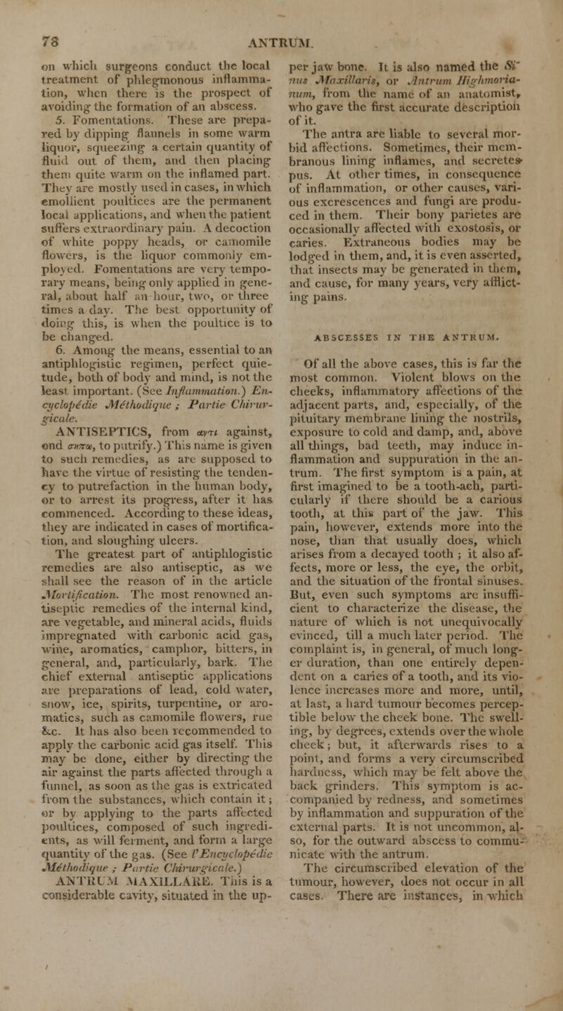 on which surgeons conduct the local treatment of phlegmonous inflamma- tion, when there is the prospect of avoiding- the formation of an abscess. 5. Fomentations. These are prepa- red by dipping flannels in some warm liquor, squeezing a certain quantity of fluid out of them, and then placing them quite warm on the inflamed part. They are mostly used in cases, in which emollient poultices are the permanent local applications, and when the patient suffers extraordinary pain. A decoction of white poppy heads, or camomile flowers, is the liquor commonly em- ployed. Fomentations are very tempo- rary means, being only applied in gene- ral, about half an hour, two, or three times a day. The best opportunity of doing this, is when the poultice is to be changed. 6. Among the means, essential to an antiphlogistic regimen, perfect quie- tude, both of body and mind, is not the least important. (See Inflammation.) En- cyclopedic Mcthudique ; Partie Chivur- gicale. ANTISEPTICS, from <tvn against, ond cimtti, to putrify.) This name is given to such remedies, as are supposed to have the virtue of resisting the tenden- cy to putrefaction in the human body, or to arrest its progress, after it has commenced. According to these ideas, they are indicated in cases of mortifica- tion, and sloughing ulcers. The greatest part of antiphlogistic remedies are also antiseptic, as we shall sec the reason of in the article .Mortification. The most renowned an- tiseptic remedies of the internal kind, are vegetable, and mineral acids, fluids impregnated with carbonic acid gas, wine, aromatics, camphor, bitters, in general, arid, particularly, bark. The chief external antiseptic applications are preparations of lead, cold water, snow, ice, spirits, turpentine, or aro- matics, such as camomile flowers, rue &.c. It has also been recommended to apply the carbonic acid gas itself. This may be done, either by directing the air against the parts affected through a funnel, as soon as the gas is extricated from the substances, which contain it; or by applying to the parts affected poultices, composed of such ingredi- ents, as will ferment, and form a large quantity of the gas. (See I''Encyclopedic .Met/wdic/uc ; Par-tic Chirwgicale.) ANTRUM MAX1LLARE. This is a considerable cavity, situated in the up- per jaw bone. It is also named the Sf nu* Jlaxillaris, or Antrum Highmaria- num., from the name of an anatomist, who gave the first accurate description of it. The antra are liable to several mor- bid affections. Sometimes, their mem- branous lining inflames, and secretes- pus. At other times, in consequence of inflammation, or other causes, vari- ous excrescences and fungi are produ- ced in them. Their bony parietes are occasionally affected with exostosis, or caries. Extraneous bodies may be lodged in them, and, it is even asserted, that insects may be generated in them, and cause, for many years, very afflict- ing pains. ABSCESSES IN THE ANTRUM. Of all the above cases, this is far the most common. Violent blows on the cheeks, inflammatory affections of the adjacent parts, and, especially, of the pituitary membrane lining the nostrils, exposure to cold and damp, and, above all tilings, bad teeth, may induce in- flammation and suppuration in the an- trum. The first symptom is a pain, at first imagined to be a tooth-ach, parti- cularly if there should be a carious tooth, at this part of the jaw. This pain, however, extends more into the nose, than that usually does, which arises from a decayed tooth ; it also af- fects, more or less, the eye, the orbit, and the situation of the frontal sinuses. Rut, even such symptoms are insuffi- cient to characterize the disease, the nature of which is not unequivocally evinced, till a much later period. The complaint is, in general, of much long- er duration, than one entirely depen- dent on a caries of a tooth, and its vio- lence increases more and more, until, at last, a hard tumour becomes percep- tible below the cheek bone. The swell- ing, by degrees, extends over the whole cheek; but, it afterwards rises to a point, and forms a very circumscribed hardness, which may be felt above the back grinders. This symptom is ac- companied by redness, and sometimes by inflammation and suppuration of the external parts. It is not uncommon, al- so, for the outward abscess to commu- nicate with the antrum. The circumscribed elevation of the tumour, however, does not occur in all cases. There are instances, in which