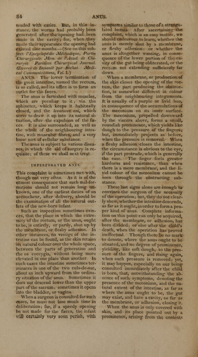 tended with cavies. But, in this in- stance, the worms had probably been generated after the opening-had been made in the cavity; for, when they Hade their appearance the opening- had existed nine months.— (See on this sub- ject VEncyclopedic Me'tlmdique, Parlie Chirurgicule. Mem. de PAcad. de Chi- furgik. Parisian Chirurgical Journal. (Ewres de Desault pur Bic/tat. Medi- cal Communications, Vol. 1.) A XL'S. The lower termination of the great intestine, named the rectum, is so called, and its office is to form an outlet for the faeces. The anus is furnished with muscles, which are peculiar to it; viz. the sphincter, which keeps it habitually closed, and the levatores ani, which serve to draw it up into its natural si- tuation, after the expulsion of the fae- ces. It is also surrounded, as well as the whole of the neighbouring- intes- tine, with muscular fibres, and a very loose sort of cellular substance. The anus is subject to various disea- ses, in which the aid of snrg-ery is re- quisite; of these we shall next treat. IMPERFORATED ANUS. This complaint is sometimes met with, though not very often. As it is of the otmost consequence that such mal-for- mations should not remain long un- known, one of the earliest duties of an accoucheur, after delivery, should be the examination of all the natural out- lets of the new-born infant. Such an inspection sometimes evin- ces, that the place in which the extre- mity of the rectum, or the anus, ought to be, is entirely, or partly, shut up by the membrane, or fleshy adhesion. In other instances, no vestige of the in- testine can be found, as the skin retains its natural colour over the whole space, between the parts of generation and the os coccygis, without being more elevated in one place than another. In such cases the intestine sometimes ter- minates in one of the two culs-de-sac, about an inch upward from the ordina- ry situation of the anus. Sometimes it does not descend lower than the upper part of the sacrum; sometimes it opens into the bladder, or vagina. When a surgeon is consulted for such cases, he must not lose much time in deliberation; for, if a speedy opening be not made for the faeces, tiie infant will certainly very soon peri&b, with symptoms similar to those of a strangu- lated hernia. After ascertaining the complaint, which is an easy matter, we should endeavour to learn, whether the anus is merely shut by a membrane, or fleshy adhesion: or whether the anus is altogether wanting, in conse- quence of the lower portion of tli vity of the gut being obliterated, or the rectum not extending sufficiently far down. When a membrane, or production of the skin closes the opening of the rec- tum, the part producing the obstruc- tion, is somewhat different in colour from the neighbouring integuments. It is usually of a purple or livid hue, in consequence of the accumulations of the meconium on its inner surface. The meconium, propelled downward by the viscera above, forms a small, roundish prominence, which yields like dough to the pressure of the fingers; but, immediately projects as before, when the pressure is removed. When a fleshy adhesion closes the intestine, the circumstance is obvious to the eye, if the part protrude, which is generally the case. The finger feels greater hardness and resistance, than when there is a mere membrane, and the li- vid colour of the meconium cannot be seen through the obstructing sub- stance. These last signs alone are enough to convince the surgeon of the necessity of the operation; but, they do not clear- ly shew, whether the intestine descends, as far as it ought, in order to form a pro- per kind of anus. Complete informa- tion on this point can only be acquired, after the membrane, or adhesion, has been divided; or else after the child's death, when the operation has proved ineffectual. Though there be no mark to denote, where the anus ought to be situated, and no degree of prominence, yielding, like soft dough, to the pres- sure of the fingers, and rising again, when such pressure is removed; yet, it may happen, especially on our being consulted immediately after the child is born, that, notwithstanding the ab- sence of such symptoms, denoting the presence of the meconium, and the na- tural extent of the intestine, as far as where the anus ought to be, the gut may exist, and have a cavity, as far as the membrane, or adhesion, closing it. When the anus is only covered with skin, and its place pointed out by a prominence, arising from the contents