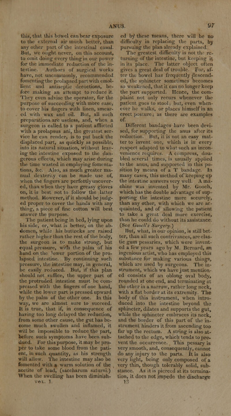 i hat this bowel can hear exposure to the external air much better, than any oilier part of the intestinal canal. But, we ought never, on this account, to omit doing1 every thing-in our power for the immediate reduction of the in- testine. Authors of surgical works have, not uncommonly, recommended fomenting the prolapsed part with emol- lient ami antiseptic decoctions, be- fore making- an attempt to reduce it. They even advise the operator, for the purpose of succeeding- with mOre ease, to cover his lingers with linen, smear- ed with wax and oil. But, all such preparations are useless, and, when a surgeon is called to a patient afflicted with a prolapsus ani, the greatest ser- vice he can render, is to put back the displaced part, as quickly as possible, into its natural situation, without leav- ing the intestine exposed to the dan- gerous effects, which may arise during the time wasted in employing fomenta- tions, &c. Also, as much greater ma- nual dexterity can be made use of, when the fingers are perfectly uncover- ed, than when they have greasy gloves on, it is best not to follow the latter method. However, if it should be judg- ed proper to cover the hands with any thing, a piece of fine cotton will best answer the purpose. The patient being in bed, lying upon his side, or, what is better, on the ab- domen, while his buttocks are raised rather higher than the rest of the body, the surgeon is to make strong, but equal pressure, with the palm of his hand on the lower portion of the pro- lapsed intestine. By continuing such pressure, the intestine may, in general, be easily reduced. But, if this plan should not suffice, the upper part of the protruded intestine must be com- pressed with the fingers of one hand, while the lower part is pressed upward by the palm of the other one. In this way, we are almost sure to succeed. It is true, that if, in consequence of having too long delayed the reduction, from some other cause, the gut has be- come much swollen anil inflamed, it will be impossible to reduce the part, before such symptoms have been sub- dued. For this purpose, it may be pro- per to take some blood from the pati- ent, in such quantity, as his strength will allow. The intestine may also be fomented with a warm solution of the aeeiite of lead, (saccharum satuini.) When the swelling has been diminish- VOI.. 1. ed by these means, there will be no difficulty in replacing the parts, by pursuing the plan already explained. The greatest difficulty is not the re- turning of the intestine, but keeping it in its place. The latter object often gives a great deal of trouble. For, af- ter the bowel has frequently descend- ed, the sphincter sometimes becomes so weakened, that it can no longer keep the part supported. Hence, the com- plaint not only recurs whenever the patient goes to stool; but, even when- ever he walks, or places himself in an erect posture; as there are examples of. Different bandages have been devi- sed, for supporting the anus after its reduction. But, it is not an easy mat- ter to invent one, which is in every respect adapted to what such an incon- venience requires. A compress, dou- bled several times, is usuady applied to the anus, and supported in this po- sition by means of a T bandage. In many cases, this method of keeping up the intestine answers very well. A ma- chine was invented by Mr. Gooch, which has the double advantage of sup- porting the intestine more securely, than any other, with which we are ac- quainted, and of allowing the patient to take a great deal more exercise, than he could do without its assistance, (See Gooctis Surgery.) But, what, in our opinion, is still bet- ter, than all such contrivances, are elas- tic gum pessaries, which were invent- ed a few years ago by M. Bernard, an ingenious artist, who has employed this substance for making various things, which are used by surgeons. The in- strument, which we have just mention- ed consists of an oblong oval body, rounded at one end, and terminating at the other in a narrow, rather long neck, with a flat border at its extremity. The body of this instrument, when intro- duced into the intestine beyond the sphincter, dilates and supports the gut, while the sphincter embraces its neck, and the border of this part of the in- strument hinders it from ascending too far up the rectum. A string is also at- tached to the edge, which tends to pre- vent the occurrence. This pessary is very smooth, and, consequently, cannot do any injury to the parts. It is also very light, being only composed of a very thin, though tolerably solid, sub- stance. As it is pierced at its termina- tion, it does not impede the discharge
