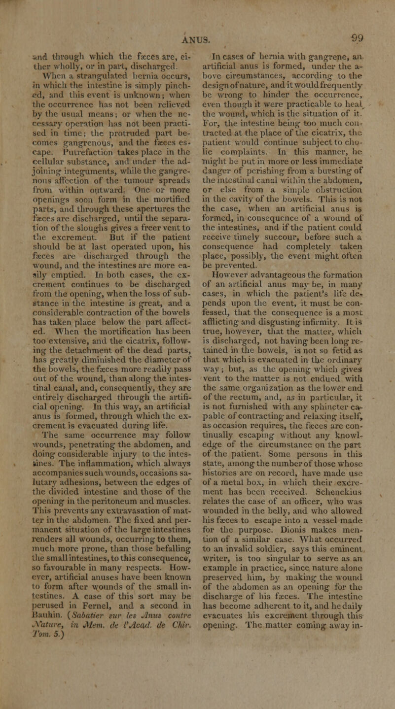 And through which the faeces are, ei- ther wholly, or in part, discharged. When a strangulated hernia occurs, in which the intestine is simply pinch- fd, and this event is unknown; when the occurrence lias not been relieved by the usual means; or when the ne- iry operation has not been practi- sed in time; the protruded part be- comes gangrenous, and the faeces es- cape. Putrefaction takes place in the cellular substance, and under the ad- joining integuments, while the gangre- nous affection of the tumour spreads from within outward. One or more openings soon form in the mortified parts, and through these apertures the faeces are discharged, until the separa- tion of the sloughs gives a freer vent to the excrement. But if the patient should be at last operated upon, his faeces are discharged through the wound, and the intestines are more ea- sily emptied. In both cases, the ex- crement continues to be discharged from the opening, when the loss of sub- stance in the intestine is great, and a considerable contraction of the bowels has taken place below the part affect- ed. When the mortification has been too extensive, and the cicatrix, follow- ing the detachment of the dead parts, has greatly diminished the diameter of the bowels, the faeces more readily pass out of the wound, than along the intes- tinal canal, and, consequently, they are entirely discharged through the artifi- cial opening. In this way, an artificial anus is formed, through which the ex- crement is evacuated during life. The same occurrence may follow wounds, penetrating the abdomen, and doing considerable injury to the intes- tines. The inflammation, whicli always accompanies such wounds, occasions sa- lutary adhesions, between the edges of the divided intestine and those of the opening in the peritoneum and muscles. This prevents any extravasation of mat- ter in the abdomen. The fixed and per- manent situation of the large intestines renders all wounds, occurring to them, much more prone, than those befalling the small intestines, to this consequence, so favourable in many respects. How- ever, artificial anuses have been known to form after wounds of the small in- testines. A case of this sort may be perused in Fernel, and a second in Baukin. (Sabatier sur les Anus contre Nature, in Mem. de I*Acad, de Chir. Tom. 5.) In cases of hernia with gangrene, an artificial anus is formed, under the a- hove circumstances, according to the design of nature, and it woidd frequently be wrong to hinder the occurrence, even though it were practicable to heal the wound, which is the situation of it. For, the intestine being too much con- tracted at the place of the cicatrix, the patient would continue subject to cho- lic complaints. In this manner, he might be put in more or less immediate danger of perishing from a bursting of the intestinal canal within the abdomen, or else from a simple obstruction in the cavity of the bowels. This is not the case, when an artificial anus is formed, in consequence of a wound of the intestines, and if the patient could receive timely succour, before such a consequence had completely taken place, possibly, the event might often be prevented. However advantageous the formation of an artificial anus may be, in many cases, in which the patient's life de. pends upon the event, it must be con- fessed, that the consequence is a most afflicting and disgusting infirmity. It is true, however, that the matter, which is discharged, not having been long re- tained in the bowels, is not so fetid a* that which is evacuated in the ordinary way ; but, as the opening which gives vent to the matter is not endued with the same organization as the lower end of the rectum, and, as in particular, it is not furnished with any sphincter ca- pable of contracting and relaxing itself, as occasion requires, the faeces are con- tinually escaping without any knowl- edge of the circumstance on the part of the patient. Some persons in this state, among the number of those whose histories are on record, have made use of a metal box, in which their excre- ment has been received. Schenckius relates the case of an officer, who was wounded in the belly, and who allowed his faeces to escape into a vessel made for the purpose. Dionis makes men- tion of a similar case. What occurred to an invalid soldier, says this eminent writer, is too singular to serve as an example in practice, since nature alone preserved him, by making the wound of the abdomen as an opening for the discharge of his faeces. The intestine has become adherent to it, and he daily evacuates his excrement through this opening. The matter coming away in-