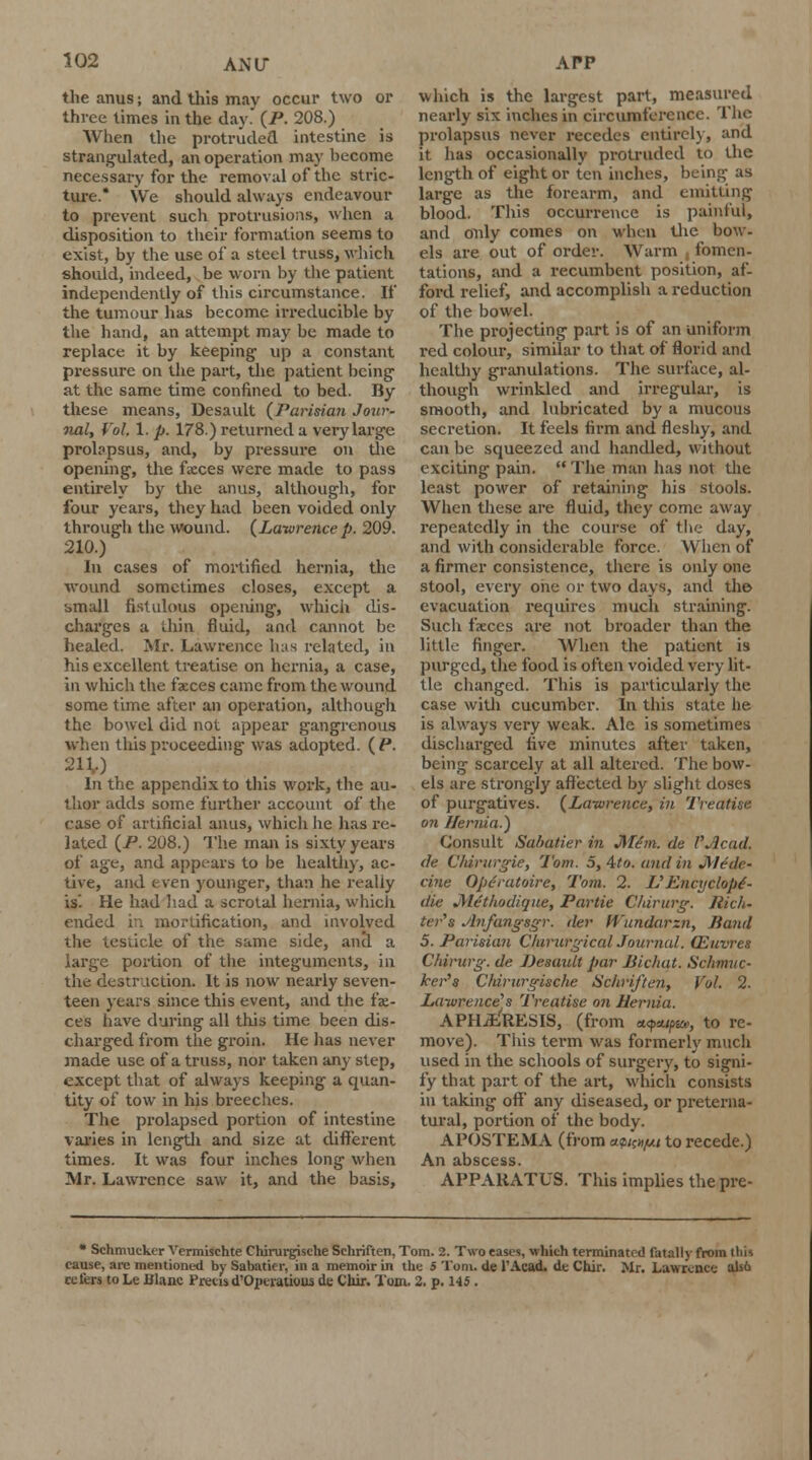 AN IT the anus; and this may occur two or three limes in the day. (P. 208.) When the protruded intestine is strangulated, an operation may become necessary for the removal of the stric- ture.* We should always endeavour to prevent such protrusions, when a disposition to their formation seems to exist, by the use of a steel truss, which should, indeed, be worn by the patient independently of this circumstance. If the tumour has become irreducible by the hand, an attempt may be made to replace it by keeping up a constant pressure on the part, the patient being' at the same time confined to bed. By these means, Desault {Parisian Jour- nal, Vol. 1. p. 178.) returned a very large protapsus, and, by pressure on the opening', the faeces were made to pass entirely by the anus, although, for four years, they had been voided only through the wound. (Lawrence p. 209. 210.) In cases of mortified hernia, the wound sometimes closes, except a t>mall fistulous opening, which dis- charges a thin fluid, and cannot be healed. Mr. Lawrence has related, in his excellent treatise on hernia, a case, in which the faeces came from the wound some time after an operation, although the bowel did not appear gangrenous when this proceeding was adopted. (P. 211,) In the appendix to this work, the au- thor adds some further account of the case of artificial anus, which he has re- lated (P. 208.) The man is sixty years of age, and appears to be healthy, ac- tive, and even younger, than he really is'. He had had a scrotal hernia, which ended v: mortification, and involved the testicle of the same side, and a large portion of the integuments, in the destruction. It is now nearly seven- teen years since this event, and the fae- ces have during all this time been dis- charged from the groin. He has never made use of a truss, nor taken any step, except that of always keeping a quan- tity of tow in his breeches. The prolapsed portion of intestine varies in length and size at different times. It was four inches long when Mr. Lawrence saw it, and the basis, which is the largest part, measured nearly six inches in circumference. The prolapsus never recedes entirely, and it has occasionally protruded to the length of eight or ten inches, being as large as the forearm, and emitting blood. This occurrence is painful, and only comes on when the bow- els are out of order. Warm , fomen- tations, and a recumbent position, af- ford relief, and accomplish a reduction of the bowel. The projecting part is of an uniform i-ed colour, similar to that of florid and healthy granulations. The surface, al- though wrinkled and irregular, is smooth, and lubricated by a mucous secretion. It feels firm and fleshy, and can be squeezed and handled, without exciting pain.  The man has not the least power of retaining his stools. When these are fluid, they come away repeatedly in the course of the day, and with considerable force. When of a firmer consistence, there is only one stool, every oiie or two days, and the evacuation requires much straining. Such faeces are not broader than the little finger. When the patient is purged, the food is often voided very lit- tle changed. This is particularly the case with cucumber. In this state he is always very weak. Ale is sometimes discharged five minutes after taken, being scarcely at all altered. The bow- els are strongly affected by slight doses of purgatives. (Lawrence, in Treatise on Hernia.) Consult Sabatier in JITem. cle VAcad. de Chtrurgie, Tom. 5, 4to. and in JMrilc- cine Ope'ratoire, Tom. 2. V Encyclop6- die JMcthodique, Partie Chirurg. Rich- ter's Avfa?igsgr. tier Wundarzn, Hand 5. Parisian C/ururgical Journal. QLuvres Chirurg. de Desault par JSichat. Schmuc- ker's Chirurgische Schriften, Vol. 2. Lawrence's Treatise on Hernia. APHiERESIS, (from «<?*//>£&>, to re- move). This term was formerly much used in the schools of surgery, to signi- fy that part of the art, which consists in taking off any diseased, or preterna- tural, portion of the body. APOSTEMA (from a<s/c¥« to recede.) An abscess. APPARATUS. This implies thepre- * Schmuckcr Vermischte Chirurgische Schriften, Tom. 2. Two eases, which terminated fatally from this cause, arc mentioned by Sabatier, in a memoir in the 5 Tom. de l'Acad. de Chir. Mr. Lawrence als6 refers to Le Blanc Precisd'Operauous de Coir. Tom. 2. p. 145.