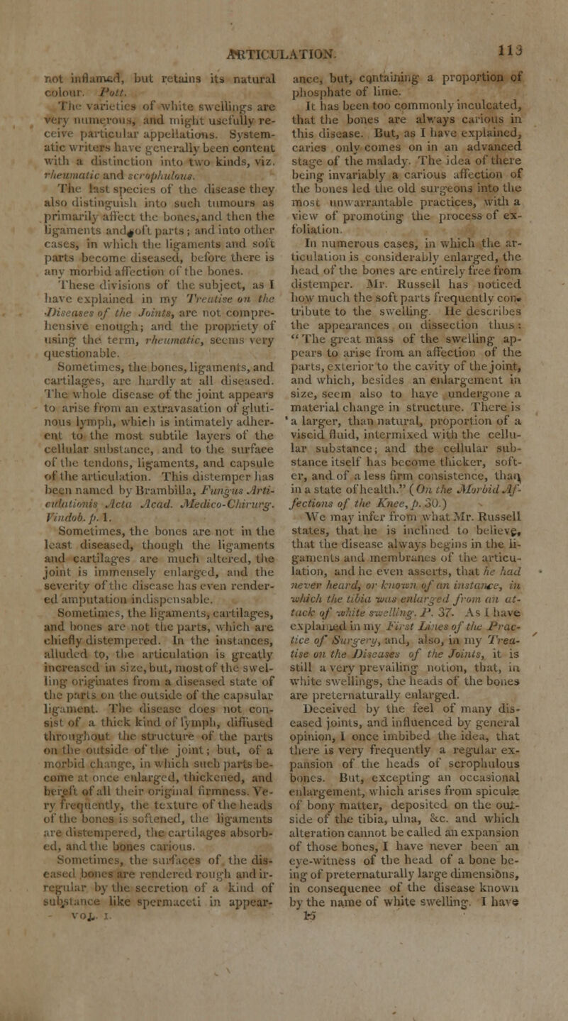 nflame<f, but retains its natural 1 'ott. The .1' white swellings are and iiii^ht usefully re- particular appellations. System- atic v. rally been content with a distinction into two kinds, viz. natic and scrophuloua. The hist species of the disease they also distinguish into such tumours as primarily affect the bones, and then the ligaments andfoft parts; and into cases, in which the ligaments and soft parts become diseased, before there is any morbid affection of the bones. These divisions of the subject, as I have explained in my Treatise on the •Discuses of the Joints, arc not compre- hensive enough; and the propriety of using the term, rheumatic, seem questionable. Sometimes, the bones, ligaments, and cartilages, arc hardly at all diseased. The whole disease of the joint appears to arise from an extravasation of gluti- nous lymph, which is intimately adher- ent to the most subtile layers of the cellular substance, and to the surface of the tendons, ligaments, and capsule of the articulation. This distemper has been named by Brambilla, Fungus Arti- eiltationis Acta Acad. JMedico-Cliirurg. I'in dob. p. 1. Sometimes, the bones are not in the least diseased, though the ligaments and cartilages are much altered, the joint is immensely enlarged, and the severity of the disease has even render- ed amputation indispensable. Sometimes, the ligaments, cartilages, and hones are not the parts, which are chiefly distempered. In the instances, alluded to, the articulation is greatly increased in size, but, most of the swel- ling originates from a diseased state of the parts on the outside of the capsular ligament. The disease does not con- sist of a thick kind of lymph, diffused throughout the structure of the parts on the outside of the joint; but, of a 1 change, in which such parts be- come laxged, thickened, and I of all their original nrmni tly, the texture of the heads of the bones is softened, the ligaments tempered, the cartilages absorb- ed, and the bones carious. a times, the surfaces of the dis- endered rough andir- r by the secretion of a kind of like spermaceti in appear- voj.. I. but, containing a proportion of phosphate of lime. It has been too commonly inculcated, that the bones are always carious in this disease. But, as I have explained, caries only comes on in an advanced stage of the malady. The idea of there being invariably a carious affection of the bones led the old surgeons into the most unwarrantable practices, with a view of promoting the process of ex- foliation. In numerous cases, in which the ar- ticulation is considerably enlarged, the head of the bones are entirely free from distemper. Mr. Russell has noticed how much the soft parts frequently con. tribute to the swelling. He describes the appearances on dissection thus:  The great mass of the swelling ap- pears to arise from an affection of the parts, exterior to the cavity of the joint, and which, besides an enlargement in size, seem also to have undergone a material change in structure. There is ' a larger, than natural, proportion of a viscid fluid, intermixed with the cellu- lar substance; and the cellular sub- stance itself has become thicker, soft- er, and of a less firm consistence, thai^ in a state of health. (On the Morbid Af- fections of tlie Knee, p. 30.) ~\Ve may infer from what .Mr. Russell states, that he is inclined to believe, that the disease always begins in the li- gaments and membranes of the articu- lation, anil he even asserts, that he had never heard, or known of an instance, in ■which the tibia -was enlarged from an at- tack of white swelling. P. 37- As I have explained in my First Lines of the Prac- tice of Surgery, and, also, in my Trea- tise on the JJissuses of the Joints, it is still a very prevailing notion, that, in white swellings, the heads of the bones are preternaturally enlarged. Deceived by the feel of many dis- eased joints, and influenced by general opinion, I once imbibed the idea, that there is very frequently a regular ex- pansion of the heads of scrophulous bones. But, excepting an occasional enlargement, which arises from spicuhe of bony matter, deposited on the oui- side of the tibia, ulna, Sec. and which alteration cannot be called an expansion of those bones, I have never been an eye-witness of the head of a bone be- ing of preternaturally large dimensions, in consequenee of the disease known by the name of white swelling. I have M