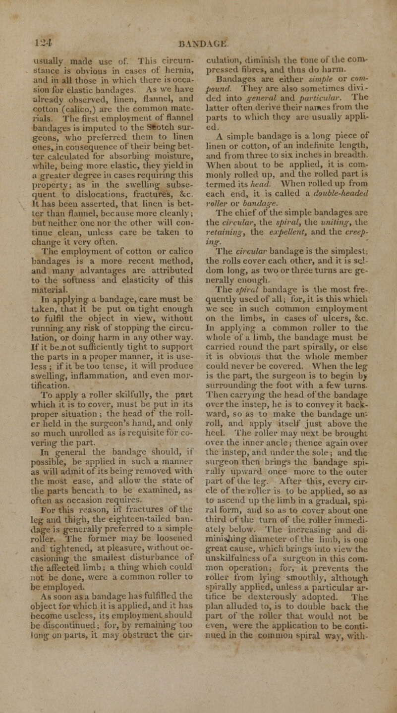 usually made use of. This circum- stance is obvious in cases of hernia, and in all those in which there is occa- sion for elastic bandages. As we have already observed, linen, flannel, and cotton (calico,) are the common mate- rials. The first employment of flannel bandages is imputed to the S*otch sur- geons, who preferred them to linen ones, in consequence of their being bet- ter calculated for absorbing moisture, while, being more elastic, they yield in a greater degree in cases requiring'this property; as in the swelling subse- quent to dislocations, fractures, &.c. It has been asserted, that linen is bet- ter than flannel, because more cleanly; but neither one nor the other will con- tinue clean, unless care be taken to change it very often. The employment of cotton or calico bandages is a more recent method, and many advantages are attributed to the softness and elasticity of this material. In applying a bandage, care must be taken, that it be put on tight enough to fulfil the object in view, without running any risk of stopping the circu- lation, or doing harm in any other way. If it be not sufficiently tight to support the parts in a proper manner, it is use- less ; if it be too tense, it will produce swelling, inflammation, and even mor- tification. To apply a roller skilfully, the part which it is to cover, must be put in its proper situation ; the head of the roll- er held in the surgeon's hand, and only so much unrolled as is requisite for co- vering the part. In general the bandage should, if possible, be applied in such a manner as will admit of its being removed with the most ease, and allow the state of the parts beneath to be examined, as often as occasion requires. For this reason, in fractures of the leg and thigh, the eightcen-tailed ban- dage is generally preferred to a simple roller. The former may be loosened and tightened, at pleasure, without oc- casioning the smallest disturbance of the affected limb; a thing which could not be done, were a common roller to be employed. As soon as a bandage has fulfilled the object for which it is applied, and it has become useless, its employment should be discontinued; for, by remaining too long on parts, it may obstruct the cir- culation, diminish the tone of the com- pressed fibres, and thus do harm. Bandages are either simple or com- pound. They arc also sometimes divi- ded into general and particular. The latter often derive their names from the parts to which they are usually appli- ed. A simple bandage is a long piece of linen or cotton, of an indefinite length, and from three to six inches in breadth. When about to be applied, it is com- monly rolled up, and the rolled part is termed its head. When rolled up from each end, it is called a double-headed roller or bandage. The chief of the simple bandages are the circular, the spiral, the uniting, the retaining, the expellent, and the creep- ing. The circular bandage is the simplest-, the rolls cover each other, and it is se,! dom long, as two or three turns are ge- nerally enough. The spiral bandage is the most fre- quently used of all; for, it is this which we see in such common employment on the limbs, in cases of ulcers, &c. In applying a common roller to the whole of a limb, the bandage must be carried round the part spirally, or else it is obvious that the whole member could never be covered. When the leg is the part, the surgeon is to begin by surrounding the foot with a few turns. Then carrying the head of the bandage over the instep, he is to convey it back- ward, so as to make the bandage un- roll, and apply itself just above the heel. The roller may next be brought over the inner ancle; thence again over the instep, and under the sole ; and the surgeon then brings the bandage spi- rally upward once more to the outer part of the leg. After this, every cir- cle of the roller is to be applied, so as to ascend up the limb in a gradual, spi- ral form, and so as to cover about one third of the turn of the roller immedi- ately below. The increasing and di- minishing diameter of the limb, is one great cause, which brings into view the unskilfulness of a surgeon in this com- mon operation; for, it prevents the roller from lying smoothly, although spirally applied, unless a particular ar- tifice be dexterously adopted. The plan alluded to, is to double back the part of the roller that would not be even, were the application to be conti- nued in the common spiral way, with