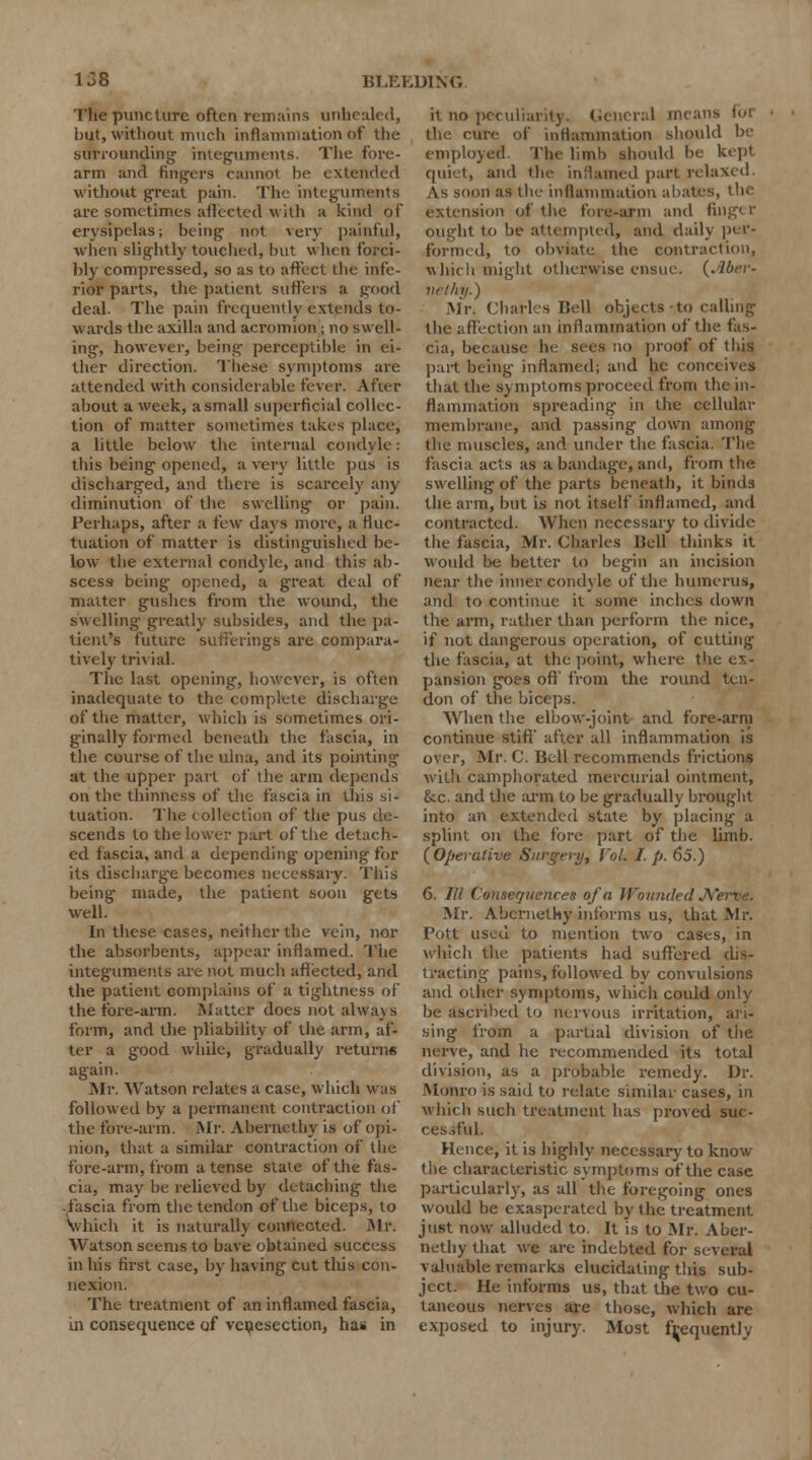 The puncture often remains unhealed, but, without much inflammation of the surrounding integuments. The fore- arm and Angers cannot be extended without great pain. The integuments are sometimes affected with a kind of erysipelas; being not very painful, when slightly touched, but when forci- bly compressed, so as to affect the infe- rior parts, the patient suffers a good deal. The pain frequently extends to- wards the axilla and acromion j no swell- ing, however, being perceptible in ei- ther direction. These symptoms are attended with considerable fever. After about a week, a small superficial collec- tion of matter sometimes takes place, a little below the internal condyle: this being opened, a very little pus is discharged, and there is scarcely any diminution of the swelling or pain. Perhaps, after a few days more, a fluc- tuation of matter is distinguished be- low the external condyle, and this ab- scess being opened, a great deal of matter gushes from the wound, the swelling greatly subsides, and the pa- tient's future sufferings are compara- tively trivial. The last opening, however, is often inadequate to the complete discharge of the matter, which is sometimes ori- ginally formed beneath the fascia, in the course of the ulna, and its pointing at the upper part of the arm depends on the thinness of the fascia in this si- tuation. The collection of the pus de- scends to the lower part of the detach- ed fascia, and a depending opening for its discharge becomes necessary. This being made, the patient soou gets well. In these cases, neither the vein, nor the absorbents, appear inflamed. The integuments are not much affected, and the patient complains of a tightness of the tore-arm. Matter does not alwa\ s form, and the pliability of the arm, af- ter a good while, gradually returns again. Air. Watson relates a case, which Mas followed by a permanent contraction of the fore-arm. Mr. Abernethy is of opi- nion, that a similar contraction of the fore-arm, from a tense stale of the fas- cia, may be relieved by detaching the fascia from the tendon of the biceps, to which it is naturally connected. Mr. Watson seems to have obtained success in his first case, by having cut this con- nexion. The treatment of an inflamed fascia, in consequence of venisection, has in it no peculiarity. General means fen the cure of inflammation should be employed. The limb should be kept quiet, and the inflamed part relaxed. As soon as the inflammation abates, the extension of the fore-arm and finger ought to be attempted, and dailj p< >'- formed, to obviate the contraction, which might otherwise ensue. (Aber- vrlhij.) Mr. Charles Bell objects to calling the affection an inflammation of the fas- cia, because be sees no proof of this part being inflamed; and he conceives that the symptoms proceed from the in- flammation spreading in the cellular membrane, and passing down among the muscles, and under the fascia. The fascia acts as a bandage, and, from the swelling of the parts beneath, it binds the arm, but is not itself inflamed, and contracted. When necessary to divide the fascia, Mr. Charles Uell thinks it would be better to begin an incision near the inner condyle of the humerus, and to continue it some inches clown the arm, rather than perforin the nice, if not dangerous operation, of cutting the fascia, at the point, where the ex- pansion goes off' from the round ten- don of the biceps. When the elbow-joint and fore-arm continue stiff' after all inflammation is over, Mr. C. Bell recommends frictions with camphorated mercurial ointment, &c. and the arm to be gradually brought into an extended state by placing a splint on the fore part of the limb. {Operative Surgery, VoL I. p. 65.) 6. /// Consequences of a Wounded A Mr. Abernethy informs us, that Mr. Pott used to mention two cases, in which the patients had suffered dis- tracting pains, followed by convulsions and other symptoms, which could only be ascribed to nervous irritation, ari- sing from a partial division of the nerve, and he recommended its total division, as a probable remedy. Dr. Monro is said to relate similar cases, in which such treatment has proved suc- cessful. Hence, it is highly necessary to know the characteristic symptoms of the case particularly, as all the foregoing ones would be exasperated by the treatment just now alluded to. It is to Mr. Aber- nethy that we are indebted for several valuable remarks elucidating this sub- ject. He informs us, that the two cu- taneous nerves are those, which are exposed to injury. Most frequently