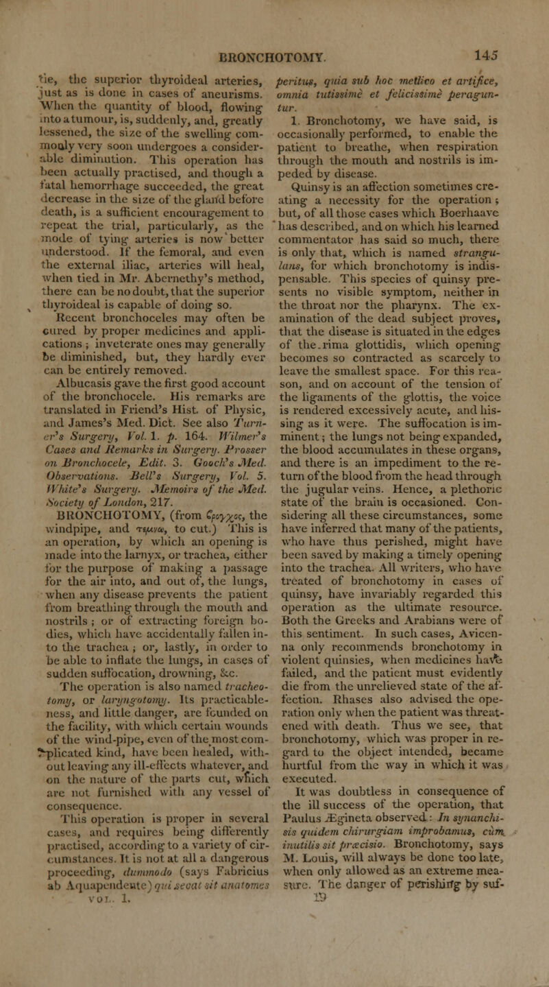 'fie, the superior tbyroideal arteries, just as is done in cases of aneurisms. When the quantity of blood, flowing' into a,tumour, is, suddenly, and, greatly lessened, the size of the swelling com- moaly very soon undergoes a consider- able diminution. This operation has been actually practised, and though a fatal hemorrhage succeeded, the great decrease in the size of the gland before death, is a sufficient encouragement to repeat the trial, particularly, as the mode of tying arteries is now better understood. If the femoral, and even the external iliac, arteries will heal, when tied in Mr. Abernethy's method, there can be no doubt, that the superior thyroideal is capable of doing- so. Kccent bronchoceles may often be cured by proper medicines and appli- cations ; inveterate ones may generally be diminished, but, they hardly ever can be entirely removed. Albucasis gave the first good account of the bronchocele. His remarks are translated in Friend's Hist of Physic, and James's Med. Diet. See also Turn- er's Surgery, Vol. 1. p. 164. Wilmer*s Cases and Retnarks in Surgery. Grosser on Bronchocele, Edit. 3. Gooch's Med. Observations. Belt's Surgery, Vol. 5. White'* Surgery. Memoirs of the Med. Society of London, 217. BRONCHOTOMY, (from £/*>£«, the windpipe, and ti/uvu, to cut.) This is an operation, by which an opening is made into the larnyx, or trachea, either for the purpose of making a passage for the air into, and out of, the lungs, when any disease prevents the patient from breathing through the mouth and nostrils ; or of extracting foreign bo- dies, which have accidentally fallen in- to the trachea ; or, lastly, in order to be able to inflate the lungs, in cases of sudden suffocation, drowning, &c. The operation is also named tracheo- tomy, or laryngotoiny. Its practicable- ness, and little danger, are founded on the facility, with which certain wounds of the wind-pipe, even of the^most com- plicated kind, have been healed, with- out leaving any ill-effects whatever, and on the nature of the parts cut, wriich are not furnished with any vessel of consequence. This operation is proper in several cases, and requires being diftei-ently practised, according to a variety of cir- cumstances. It is not at all a dangerous proceeding, dummodo (says Fabricius ab Aquapendente) qaijeoat sit anatomes voi. 1. pcritus, quia sub hoc metlico et artifice, omnia tutissime et felicissime peragun- lur. 1. Broncbotomy, we have said, is occasionally performed, to enable the patient to breathe, when respiration through the mouth and nostrils is im- peded by disease. Quinsy is an affection sometimes cre- ating a necessity for the operation ; but, of all those cases which Boerhaavc ' has described, and on which his learned commentator has said so much, there is only that, which is named strangu- lans, for which bronchotomy is indis- pensable. This species of quinsy pre- sents no visible symptom, neither in the throat nor the pharynx. The ex- amination of the dead subject proves, that the disease is situated in the edges of the.rima glottidis, which opening becomes so contracted as scarcely to leave the smallest space. For this rea- son, and on account of the tension of the ligaments of the glottis, the voice is rendered excessively acute, and his- sing as it were. The suffocation is im- minent ; the lungs not being expanded, the blood accumulates in these organs, and there is an impediment to the re- turn of the blood from the head through the jugular veins. Hence, a plethoric state of the brain is occasioned. Con- sidering all these circumstances, some have inferred that many of the patients, who have thus perished, might have been saved by making a timely opening into the trachea. All writers, who have treated of bronchotomy in cases of quinsy, have invariably regarded this operation as the ultimate resource. Both the Greeks and Arabians were of this sentiment. In such cases, Avicen- na only recommends bronchotomy in violent quinsies, when medicines havt: failed, and the patient must evidently die from the unrelieved state of the af- fection. Ithases also advised the ope- ration only when the patient was threat- ened with death. Thus we see, that bronchotomy, which was proper in re- gard to the object intended, became hurtful from the way in which it was executed. It was doubtless in consequence of the ill success of the operation, that Paulus -Egineta observed: In synanchi- sis quidem chirurgiam improbamus, cum_ inutilis sit prxcisio. Bronchotomy, says M. Louis, will always be done too late> when only allowed as an extreme mea- sure. The danger of perishiiTg by suf- 19