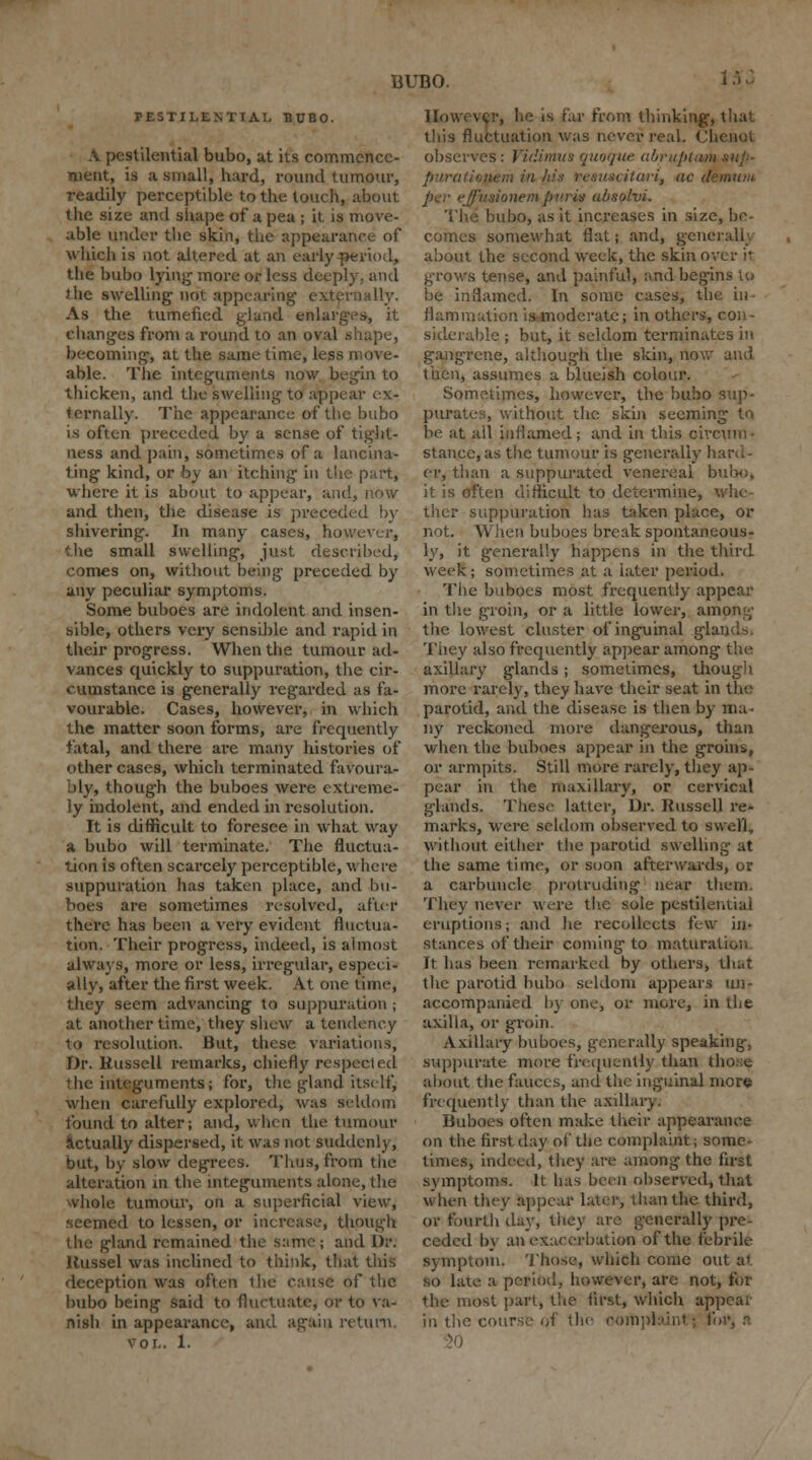 15J PESTILENTIAL BUBO. A pestilential bubo, at its commence- ment, is a small, hard, round tumour, readily perceptible to the touch, about the size and shape of a pea ; it is move- able under tbe skin, the appearance of which is not altered at an early period, the bubo lying- more or less deeply, and )he swelling not appearing externally. As the tumefied gland enlarges, it changes from a round to an oval shape, becoming, at the same time, less move- able. The integuments now begin to thicken, and the swelling to appear ex- ternally. The appearance of the bubo is often preceded by a sense of tight- ness and pain, sometimes of a lancina- ting kind, or by an itching in the part, where it is about to appear, and, now and then, the disease is preceded by shivering. In many cases, however, the small swelling, just described, comes on, without being preceded by any peculiar symptoms. Some buboes are indolent and insen- sible, others very sensible and rapid in their progress. When the tumour ad- vances quickly to suppuration, the cir- cumstance is generally regarded as fa- vourable. Cases, however, in which the matter soon forms, are frequently fatal, and there are many histories of other cases, which terminated favoura- bly, though the buboes were extreme- ly indolent, and ended in resolution. It is difficult to foresee in what way a bubo will terminate. The fluctua- tion is often scarcely perceptible, where suppuration has taken place, and bu- boes are sometimes resolved, after there has been a very evident fluctua- tion. Their progress, indeed, is almost always, more or less, irregular, especi- ally, after the first week. At one time, they seem advancing to suppuration ; at another time, they shew a tendency to resolution. But, these variations, Dr. Russell remarks, chiefly respected the integuments; for, the gland itself, when carefully explored, was seldom found to alter; and, when the tumour actually dispersed, it was not suddenly; but, by slow degrees. Thus, from the alteration in the integuments alone, the whole tumour, on a superficial view, - eemed to lessen, or increase, though the gland remained the same; and Dr. Russel was inclined to think, that this deception was often the cause of the bubo being said to fluctuate, or to va- nish in appearance, and again return. vol. 1. However, lie is far from thinking, that this fluctuation was never real. <',] observes: Vidimus quoque abruptm ■ iwm in/tin fesuscitavi, ac d per effuaionemparit ubsolvi. bubo, as it increases in size, be- comes somewhat flat; and, generally about the second week, the skin over it grows tense, and painful, and begins to be inflamed. In some cases, the hi fl animation is moderate; in others, con- siderable ; but, it seldom terminates in gangrene, although the skin, now and then, assumes a blueish colour. Sometimes, however, the bubo sup- purates, without the skin seeming to be at all inflamed; and in this circum • stance, as the tumour is generally hard- er, than a suppurated venereal bubo, it is often difficult to determine, whe- ther suppuration has taken place, or not. When buboes break spontaneous- ly, it generally happens in the third week; sometimes at a later period. The buboes most frequently appear in tlie groin, or a little lower, among the lowest cluster of inguinal glands. They also frequently appear among the axillary glands; sometimes, though more rarely, they have their seat in the parotid, and the disease is then by ma- ny reckoned more dangerous, than when the buboes appear in the groins, or armpits. Still more rarely, they ap- pear in the maxillary, or cervical glands. These latter, Dr. Russell re- marks, were seldom observed to swell, without either the parotid swelling at the same time, or soon afterwards, or a carbuncle protruding near them. They never were the sole pestilential eruptions; and he recollects i\-\v in- stances of their coming to maturation It has been remarked by others, that the parotid bubo seldom appears un- accompanied by one, or more, in the axilla, or groin. Axillary buboes, generally speaking, suppurate more frequently than those about the fauces, and the inguinal more frequently than the axillary. Buboes often make their appearance on the first day of the complaint; some- times, indeed, they are among the first symptoms. It has been observed,that when they appear later-, than the third, or fourth day, they are generally pre- ceded by an exacerbation of the febrile symptom. Those, which come out at so late a period, however, are not, for the most part, the first, which appeal in the course of the complaint; fur, a