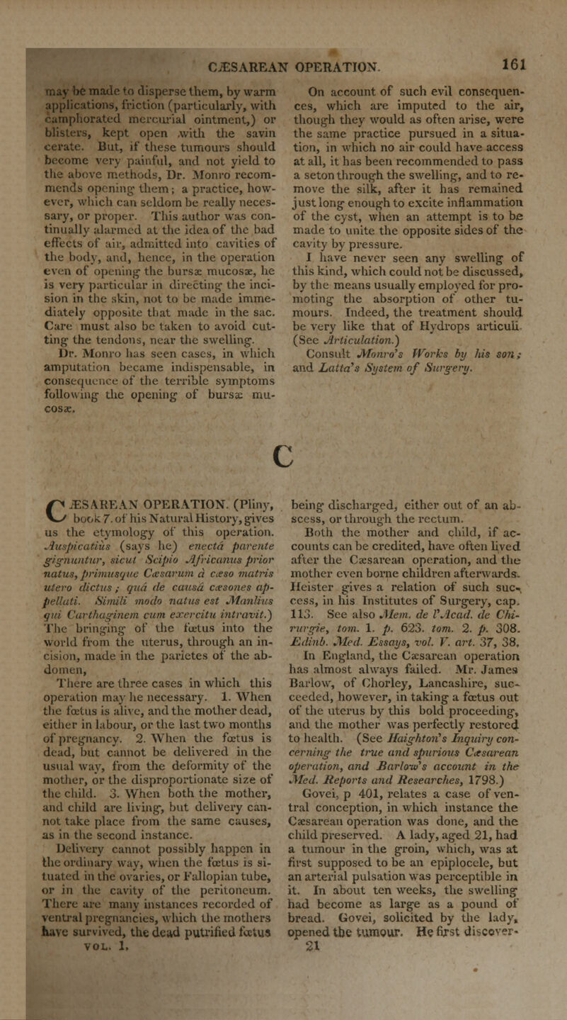 may be made to disperse them, by warm applications, friction (particularly, with camphorated mercurial ointment,) or blisters, kept open .with the savin cerate. But, if these tumours should become very painful, and not yield to the above methods, Dr. Monro recom- mends opening- them; a practice, how- ever, which can seldom be really neces- sary, or proper. This author was con- tinually alarmed at the idea of the bad effects of air, admitted into cavities of the body, and, hence, in the operation even of opening the bursae mucosae, he is very particular in directing' the inci- sion in the skin, not to be made imme- diately opposite that made in the sac. Care must also be taken to avoid cut- ting- the tendons, near the swelling*. Dr. Monro has seen cases, in which amputation became indispensable, in consequence of the terrible symptoms following- the opening of bursae mu- cosae. On account of such evil consequen- ces, which are imputed to the air, though they would as often arise, were the same practice pursued in a situa- tion, in which no air could have access at all, it has been recommended to pass a seton through the swelling, and to re- move the silk, after it has remained just long enough to excite inflammation of the cyst, when an attempt is to be made to unite the opposite sides of the cavity by pressure. I have never seen any swelling of this kind, which could not be discussed, by the means usually employed for pro- moting the absorption of other tu- mours. Indeed, the treatment should be very like that of Hydrops articuii (See Articulation.) Consult Monro's Works by his son; and Latta's System of Surgery. CESAREAN OPERATION. (Pliny, book. 7. of his Natural History, gives us the etymology of this operation. .iuspicatius (says he) enecta parente g/gnuntur, sicul Scipio Africanus prior natus, primus(jae Ctesarum a aeso mutris utero diet us ; qua de causa ccesones ap- pellati. Simili modo ?iatus est Manlius qui Carthaginem cum exercitu intravit.) The bringing of the foetus into the world from the uterus, through an in- cision, made in the parietes of the ab- domen, There are three cases in which this operation may he necessary. 1. When the fixtiis is alive, and the mother dead, either in labour, or the last two months of pregnancy. 2. When the foetus is dead, but cannot be delivered in the usual way, from the deformity of the mother, or the disproportionate size of the child. 3. When both the mother, and child are living, but delivery can- not take place from the same causes, as in the second instance. Delivery cannot possibly happen in the ordinary way, when the foetus is si- I uated in the ovaries, or Fallopian tube, or in the cavity of the peritoneum. There are many instances recorded of ventral pregnancies, which the mothers have survived, the dead putrified fectus vol. 1, being discharged, cither out of an ab- scess, or through the rectum. Both the mother and child, if ac- counts can be credited, have often lived after the Caesarean operation, and the mother even borne children afterwards. Heister gives a relation of such suc- cess, in his Institutes of Surgery, cap. 113. See also Mem. de VJlcad. de Chi- rurgie, torn. 1. p. 623. torn. 2. p. 308. Edinb. Med. Essays, vol. V. art. 37, 38, In England, the Caesarean operation has almost always failed. Mr. James Barlow, of Ohorley, Lancashire, suc- ceeded, however, in taking a fectus out of the uterus by this bold proceeding, and the mother was perfectly restored to health. (See Haightorts Inquiry con- cerning the true and spurious Cesarean operation, and Harlow's account in the Med. Reports and Researches, 1798.) Govei, p 401, relates a case of ven- tral conception, in which instance the Caesarean operation was done, and the child preserved. A lady, aged 21, had a tumour in the groin, which, was at first supposed to be an epiplocele, but an arterial pulsation was perceptible in it. In about ten weeks, the swelling had become as large as a pound of bread. Govei, solicited by the lady, opened the tumour. He first discover- 21